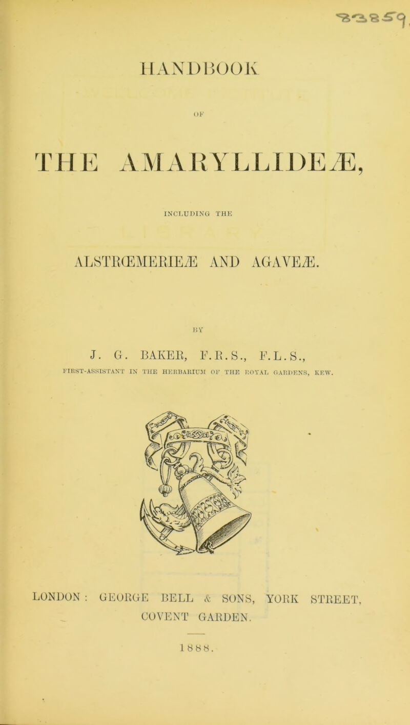 HANDBOOK THE AMAKYLLIDEJ], INCLUDING THE ALSTECEMERIEiE AND AGAVES. BV J. G. BAKER, F.R.S., F.L.S., FIRST-ASSISTANT IN THE HERBARIUM OF THE ROYAI. GARDENS, KEW. LONDON: GEORGE BELL COVENT * SONS, GARDEN. YORK STREET. 1888.