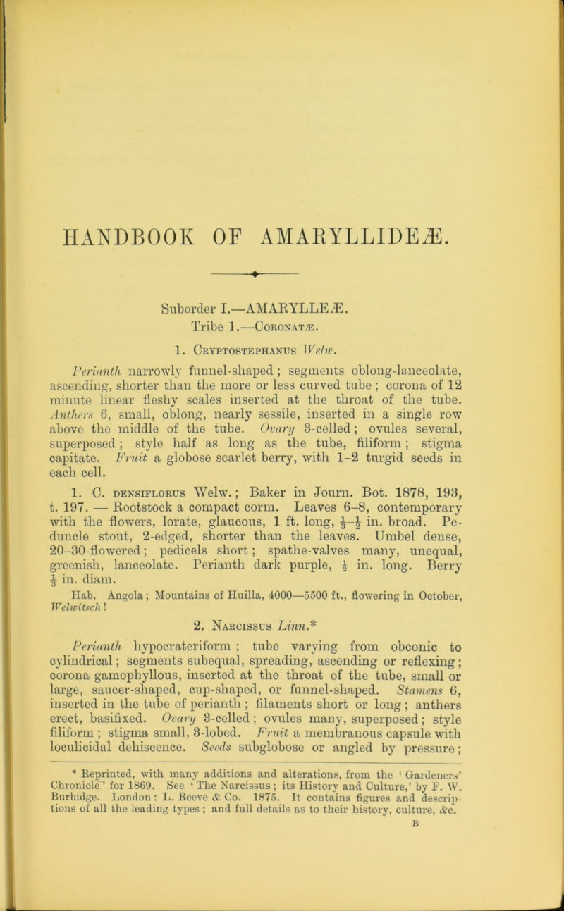 HANDBOOK OF AMARYLLIDE/E. ♦ Suborder I.—AMARYLLE/E. Tribe 1.—Coronate. 1. Cryptostephanus Welw. Perianth narrowly funnel-shaped ; segments oblong-lanceolate, ascending, shorter than the more or less curved tube ; corona of 12 minute linear fleshy scales inserted at the throat of the tube. Anthers 6, small, oblong, nearly sessile, inserted in a single row above the middle of the tube. Ovary 3-celled; ovules several, superposed; style half as long as the tube, filiform; stigma capitate. Fruit a globose scarlet berry, with 1-2 turgid seeds in each cell. 1. C. densiflorus Welw. ; Baker in Journ. Bot. 1878, 193, t. 197. — Rootstock a compact corrn. Leaves 6-8, contemporary with the flowers, lorate, glaucous, 1 ft. long, in. broad. Pe- duncle stout, 2-etlged, shorter than the leaves. Umbel dense, 20-30-flowered; pedicels short; spathe-valves many, unequal, greenish, lanceolate. Perianth dark purple, A in. long. Berry ■J in. diam. Hab. Angola; Mountains of Huilla, 4000—5500 ft., flowering in October, Welwitscli! 2. Narcissus Linn.* Perianth liypocrateriform ; tube varying from obconic to cylindrical; segments subequal, spreading, ascending or reflexing; corona gamophyllous, inserted at the throat of the tube, small or large, saucer-shaped, cup-shaped, or funnel-shaped. Stamens 6, inserted in the tube of perianth ; filaments short or long; anthers erect, basifixed. Ovary 3-celled ; ovules many, superposed; style filiform ; stigma small, 3-lobed. Fruit a membranous capsule with loculicidal dehiscence. Seeds subglobose or angled by pressure; * Reprinted, with many additions and alterations, from the ‘ Gardeners’ Chronicle ’ for 1869. See 1 The Narcissus ; its History and Culture,’ by F. W. Burbidge. London : L. Reeve & Co. 1875. It contains figures and descrip- tions of all the leading types ; and full details as to their history, culture, <frc.