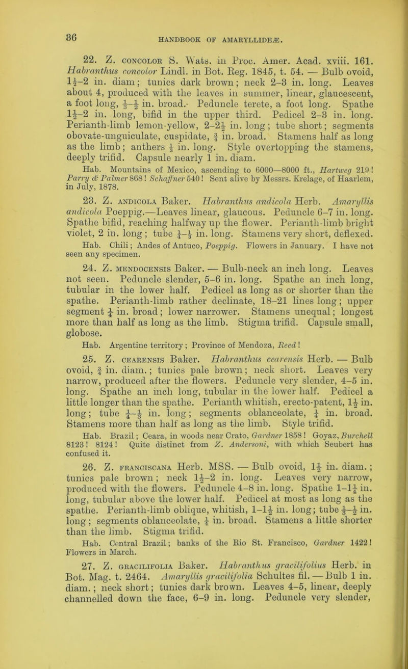 22. Z. concolor S. Wats, in Proc. Amer. Acad, xviii. 161. Habranthus concolor Lindl. in Bot. Reg. 1845, t. 54. — Bulb ovoid, l£-2 in. diam; tunics dark brown; neck 2-3 in. long. Leaves about 4, produced with the leaves in summer, linear, glaucescent, a foot long, \ in. broad.- Peduncle terete, a foot long. Spathe 1^-2 in. long, bifid in the upper third. Pedicel 2-3 in. long. Perianth-limb lemon-yellow, 2-2\ in. long ; tube short; segments obovate-unguiculate, cuspidate, \ in. broad. Stamens half as long as the limb; anthers £ in. long. Style overtopping the stamens, deeply trifid. Capsule nearly 1 in. diam. Hab. Mountains of Mexico, ascending to (>000—8000 ft., Hartweg 210 ! Parry <& Palmer 808! Schaffner 540! Sent alive by Messrs. Krelage, of Haarlem, in July, 1878. 23. Z. andicola Baker. Habranthus andicola Herb. Amaryllis andicola Poeppig.—Leaves linear, glaucous. Peduncle 6-7 in. long. Spathe bifid, reaching halfway up the flower. Perianth-limb bright violet, 2 in. long; tube in. long. Stamens very short, deflexed. Hab. Chili; Andes of Antuco, Poeppig. Flowers in January. I have not seen any specimen. 24. Z. mendocensis Baker. — Bulb-neck an inch long. Leaves not seen. Peduncle slender, 5-6 in. long. Spathe an inch long, tubular in the lower half. Pedicel as long as or shorter than the spathe. Perianth-limb rather declinate, 18-21 lines long; upper segment J in. broad ; lower narrower. Stamens unequal; longest more than half as long as the limb. Stigma trifid. Capsule small, globose. Hab. Argentine territory; Province of Mendoza, Reed ! 25. Z. cearensis Baker. Habranthus cearensis Herb. — Bulb ovoid, £ in. diam.; tunics pale brown; neck short. Leaves very narrow, produced after the flowers. Peduncle very slender, 4-5 in. long. Spathe an inch long, tubular in the lower half. Pedicel a little longer than the spathe. Perianth whitish, erecto-patent, 1|- in. long; tube ^ in. long; segments oblanceolate, £ in. broad. Stamens more than half as long as the limb. Style trifid. Hab. Brazil; Ceara, in woods near Crato, Gardner 1858! Goyaz, Burchell 8123! 8124! Quite distinct from Z. Andersoni, with which Seubert has confused it. 26. Z. franciscana Herb. MSS. — Bulb ovoid, in. diam.; tunics pale brown; neck 1^-2 in. long. Leaves very narrow, produced with the flowers. Peduncle 4-8 in. long. Spathe 1-1J in. long, tubular above the lower half. Pedicel at most as long as the spathe. Perianth-limb oblique, whitish, 1-1£ in. long; tube \ in. long ; segments oblanceolate, £ in. broad. Stamens a little shorter than the limb. Stigma trifid. Hab. Central Brazil; banks of the Bio St. Francisco, Gardner 14221 Flowers in March. 27. Z. gracilifolia Baker. Habranthus gracilifolius Herb, in Bot. Mag. t. 2464. Amaryllis gracilifolia Schultes hi. — Bulb 1 in. diam.; neck short; tunics dark brown. Leaves 4-5, linear, deeply channelled down the face, 6-9 in. long. Peduncle very slender,