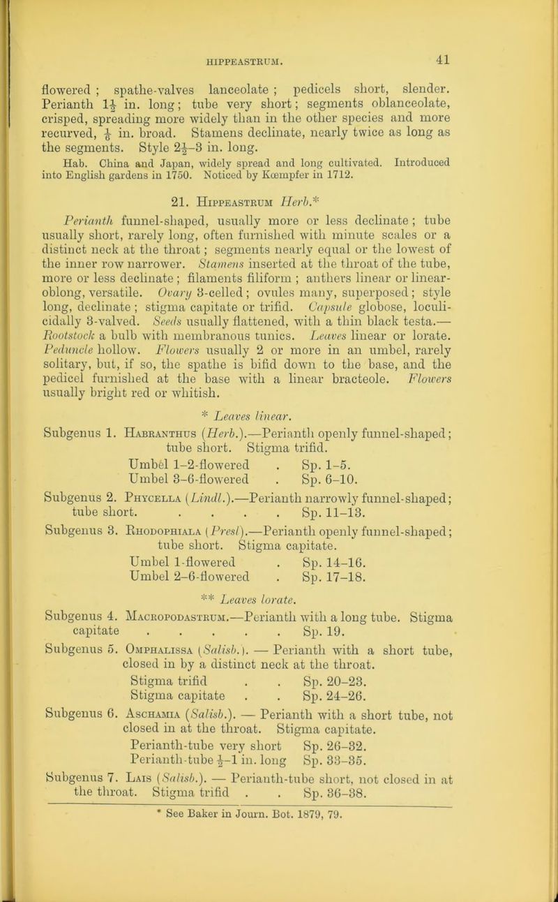 flowered ; spatlie-valves lanceolate ; pedicels short, slender. Perianth 14- in. long; tube very short; segments oblanceolate, crisped, spreading more widely than in the other species and more recurved, ^ in- broad. Stamens decimate, nearly twice as long as the segments. Style 24—3 in. long. Hab. China and Japan, widely spread and long cultivated. Introduced into English gardens in 1750. Noticed by Kcempfer in 1712. 21. Hippeastrum Herb.* Perianth funnel-shaped, usually more or less decimate ; tube usually short, rarely long, often furnished with minute scales or a distinct neck at the throat; segments nearly equal or the lowest of the inner row narrower. Stamens inserted at the throat of the tube, more or less decimate ; filaments filiform ; anthers linear or linear- oblong, versatile. Ovary 8-celled ; ovules many, superposed; style long, decimate ; stigma capitate or trifid. Capsule globose, loculi- cidally 3-valved. Seeds usually flattened, with a thin black testa.— Rootstock a bulb with membranous tunics. Leaves linear or lorate. Peduncle hollow. Flowers usually 2 or more in an umbel, rarely solitary, but, if so, the spathe is bifid down to the base, and the pedicel furnished at the base with a linear bracteole. Flowers usually bright red or whitish. * Leaves linear. Subgenus 1. Habranthus (Herb.).—Perianth openly funnel-shaped; tube short. Stigma trifid. Umbel 1-2-flowered . Sp. 1-5. Umbel 3-6-flowered . Sp. 6-10. Subgenus 2. Phycella (Lindl.).—Perianth narrowly funnel-shaped; tube short. . . . Sp. 11-13. Subgenus 3. Pihodophiala (Presl).—Perianth openly funnel-shaped; tube short. Stigma capitate. Umbel 1-flowered . Sp. 14-16. Umbel 2-6-flowered . Sp. 17-18. ** Leaves lorate. Subgenus 4. Macropodastrum.—Perianth with a long tube. Stigma capitate Sp. 19. Subgenus 5. Omphalissa (Salisb.'). — Perianth with a short tube, closed in by a distinct neck at the throat. Stigma trifid . . Sp. 20-23. Stigma capitate . . Sp. 24-26. Subgenus 6. Aschajiia (Salisb.). — Perianth with a short tube, not closed in at the throat. Stigma capitate. Periantli-tube very short Sp. 26-32. Perianth-tube 4-1 in. long Sp. 33-35. Subgenus 7. Lais (Salisb.). — Perianth-tube short, not closed in at the throat. Stigma trifid . . Sp. 36-38. * See Baker in Journ. Bot. 1879, 79.