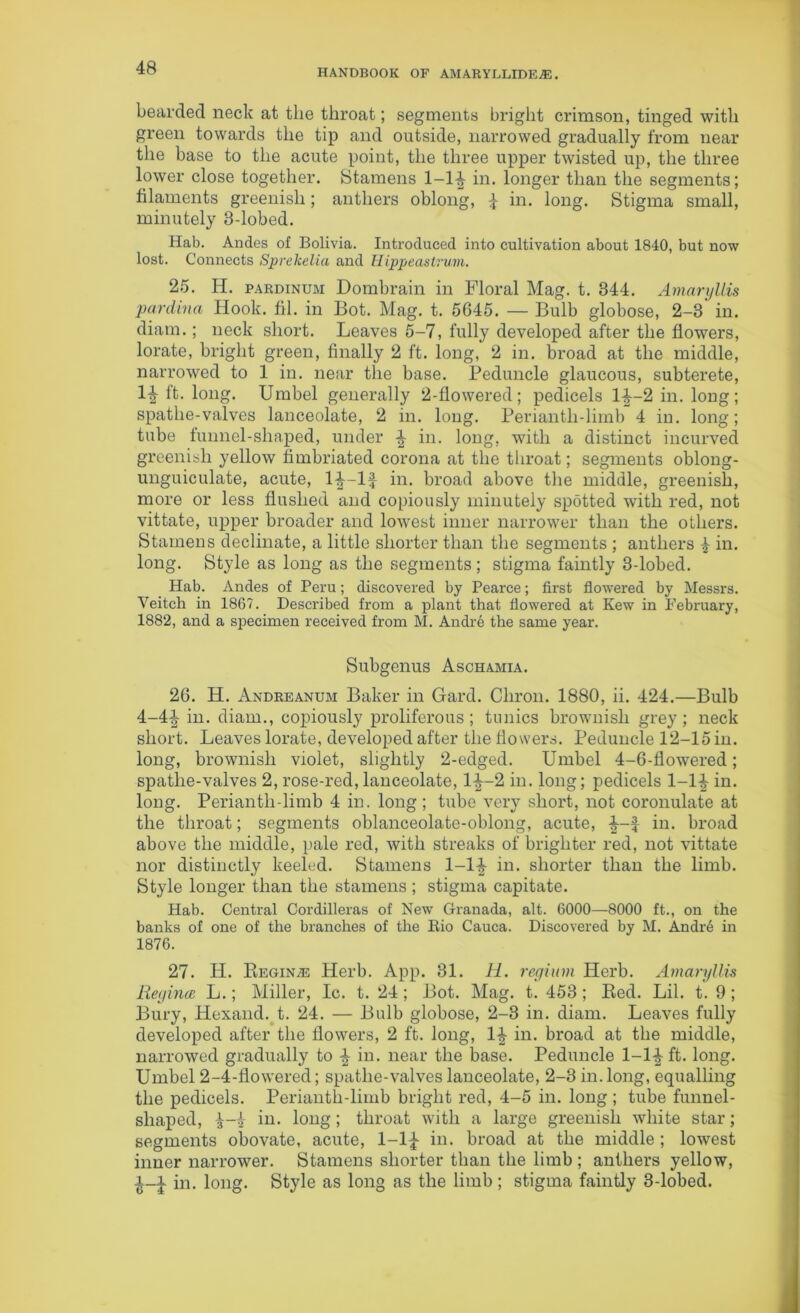 HANDBOOK OF AMARYLLIDEjE . bearded neck at the throat; segments bright crimson, tinged with green towards the tip and outside, narrowed gradually from near the base to the acute point, the three upper twisted up, the three lower close together. Stamens 1-1^ in. longer than the segments; filaments greenish; anthers oblong, £ in. long. Stigma small, minutely 3-lobed. Hab. Andes of Bolivia. Introduced into cultivation about 1840, but now lost. Connects Sprekelia and Hippeastrum. 25. Ii. pardinum Dombrain in Floral Mag. t. 344. Amaryllis pardina Hook. fil. in Bot. Mag. t. 5645. — Bulb globose, 2-3' in. diam.; neck short. Leaves 5-7, fully developed after the flowers, lorate, bright green, finally 2 ft. long, 2 in. broad at the middle, narrowed to 1 in. near the base. Peduncle glaucous, subterete, 1£ ft. long. Umbel generally 2-flowered; pedicels 1^-2 in. long; spathe-valves lanceolate, 2 in. long. Periantli-liinb 4 in. long; tube funnel-shaped, under £ in. long, with a distinct incurved greenish yellow fimbriated corona at the throat; segments oblong- unguiculate, acute, 1^-lf in. broad above the middle, greenish, more or less flushed and copiously minutely spotted with red, not vittate, upper broader and lowest inner narrower than the others. Stamens decimate, a little shorter than the segments ; anthers £ in. long. Style as long as the segments ; stigma faintly 3-lobed. Hab. Andes of Peru; discovered by Pearce; first flowered by Messrs. Veitch in 1867. Described from a plant that flowered at Kew in February, 1882, and a specimen received from M. Andre the same year. Subgenus Aschamia. 26. H. Andreanum Baker in Gard. Cliron. 1880, ii. 424.—Bulb 4-4^ in. diam., copiously proliferous; tunics brownish grey; neck short. Leaves lorate, developed after the flowers. Peduncle 12-15 in. long, brownish violet, slightly 2-edged. Umbel 4-6-flowered; spathe-valves 2, rose-red, lanceolate, 1^-2 in. long; pedicels 1-1£ in. long. Periantli-limb 4 in. long ; tube very short, not coronulate at the throat; segments oblanceolate-oblong, acute, in. broad above the middle, pale red, with streaks of brighter red, not vittate nor distinctly keeled. Stamens 1-lf in. shorter than the limb. Style longer than the stamens ; stigma capitate. Hab. Central Cordilleras of New Granada, alt. 6000—8000 ft., on the banks of one of the branches of the Rio Cauca. Discovered by M. AndiA in 1876. 27. H. Regina Herb. App. 31. H. regium Herb. Amaryllis Regina, L.; Miller, Ic. t. 24 ; Bot. Mag. t. 453; Red. Lil. t. 9; Bury, Hexand. t. 24. — Bulb globose, 2-3 in. diam. Leaves fully developed after the flowers, 2 ft. long, 1^ in. broad at the middle, narrowed gradually to % in. near the base. Peduncle 1-1-J-ffc. long. Umbel 2-4-flowered; spathe-valves lanceolate, 2-3 in. long, equalling the pedicels. Perianth-limb bright red, 4-5 in. long ; tube funnel- shaped, in. long; throat with a large greenish white star; segments obovate, acute, 1-1^ in. broad at the middle ; lowest inner narrower. Stamens shorter than the limb ; anthers yellow, i-i in. long. Style as long as the limb ; stigma faintly 3-lobed.