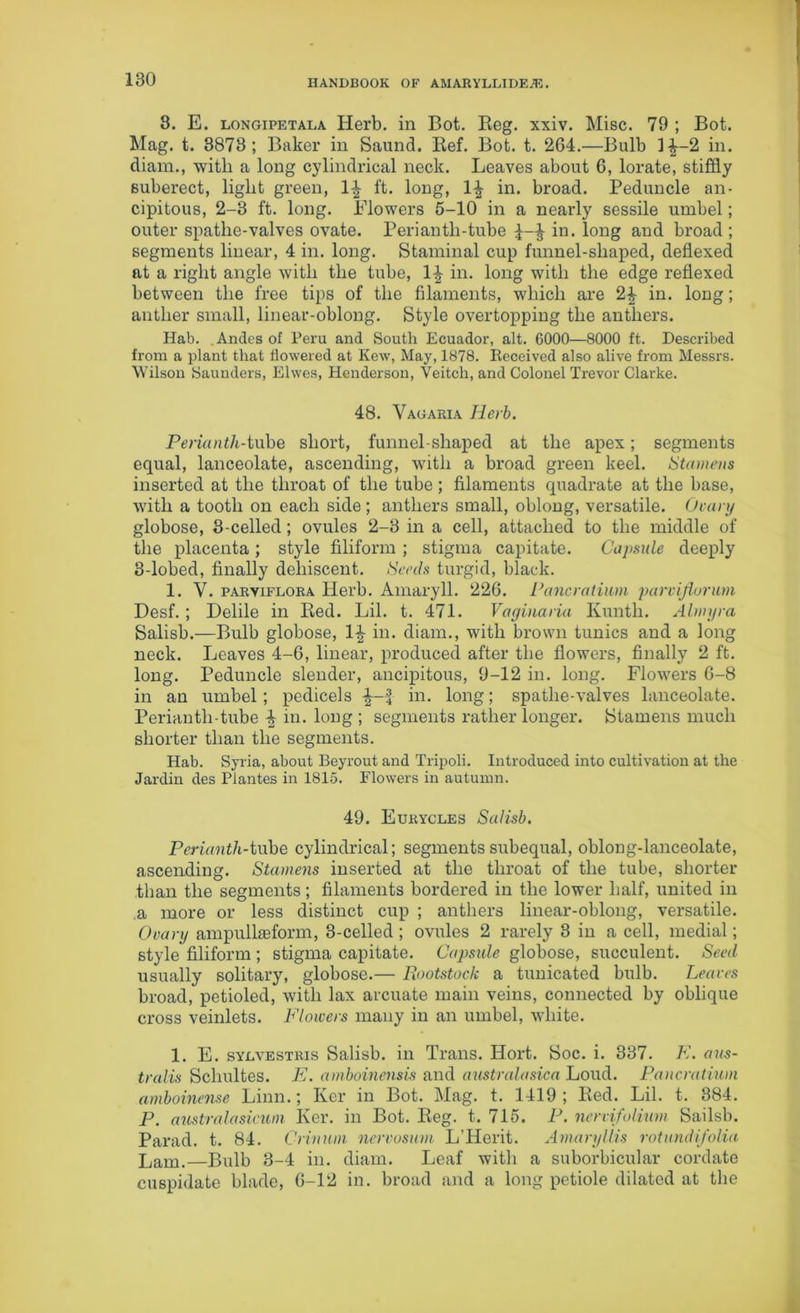 8. E. longipetala Herb, in Bot. Reg. xxiv. Misc. 79 ; Bot. Mag. t. 3873; Baker in Saund. Ref. Bot. t. 264.—Bulb 1^-2 in. diam., with a long cylindrical neck. Leaves about 6, lorate, stiffly suberect, light green, 1^ ft. long, 14 in. broad. Peduncle an- cipitous, 2-3 ft. long. Blowers 5-10 in a nearly sessile umbel; outer spathe-valves ovate. Periantli-tube £-4 in. long and broad ; segments linear, 4 in. long. Staminal cup funnel-shaped, deflexed at a right angle with the tube, 14 in. long with the edge reflexed between the free tips of the filaments, which are 24 in. long; anther small, linear-oblong. Style overtopping the anthers. Hab. Andes of Peru and South Ecuador, alt. 6000—8000 ft. Described from a plant that flowered at Kew, May, 1878. Received also alive from Messrs. Wilson Saunders, Elwes, Henderson, Yeitch, and Colonel Trevor Clarke. 48. Vagaria Herb. Perianth-tube short, funnel-shaped at the apex; segments equal, lanceolate, ascending, with a broad green keel. Stamens inserted at the throat of the tube; filaments quadrate at the base, with a tooth on each side ; anthers small, oblong, versatile. Ovary globose, 3-celled; ovules 2-3 in a cell, attached to the middle of the placenta; style filiform ; stigma capitate. Capsule deeply 3-lobed, finally dehiscent. Seeds turgid, black. 1. Y. parviflora Herb. Amaryll. 226. Pancratium parvijiorum Desf. ; Delile in Red. Lil. t. 471. Vaginaria Kuntk. Almyra Salisb.—Bulb globose, 14 in. diam., with brown tunics and a long neck. Leaves 4-6, linear, produced after the flowers, finally 2 ft. long. Peduncle slender, ancipitous, 9-12 in. long. Flowers 6-8 in an umbel; pedicels 4-| in. long; spathe-valves lanceolate. Periantli-tube 4 hi. long ; segments rather longer. Stamens much shorter than the segments. Hab. Syria, about Beyrout and Tripoli. Introduced into cultivation at the Jardin des Plantes in 1815. Flowers in autumn. 49. Eurycles Salisb. Perianth-tube cylindrical; segments subequal, oblong-lanceolate, ascending. Stamens inserted at the throat of the tube, shorter than the segments; filaments bordered in the lower half, united in a more or less distinct cup ; anthers linear-oblong, versatile. Ovary ampulkeform, 3-celled ; ovules 2 rarely 3 in a cell, medial; style filiform ; stigma capitate. Capsule globose, succulent. Seed usually solitary, globose.— Rootstock a tunicated bulb. Leaves broad, petioled, with lax arcuate main veins, connected by oblique cross veinlets. Flowers many in an umbel, white. 1. E. sydvestris Salisb. in Trans. Hort. Soc. i. 337. E. aus- tralis Schultes. E. amboinensis and australasica Loud. Pancratium amboinense Linn.; Ker in Bot. Mag. t. 1419; Red. Lil. t. 384. P. austral a sicum Ker. in Bot. Reg. t. 715. P. ncrvifolium Sailsb. Parad. t. 84. Crinuin nervosum L'Herit. Amaryllis rotundifolia Lam.—Bulb 3-4 in. diam. Leaf with a suborbicular cordate cuspidate blade, 6-12 in. broad and a long petiole dilated at the