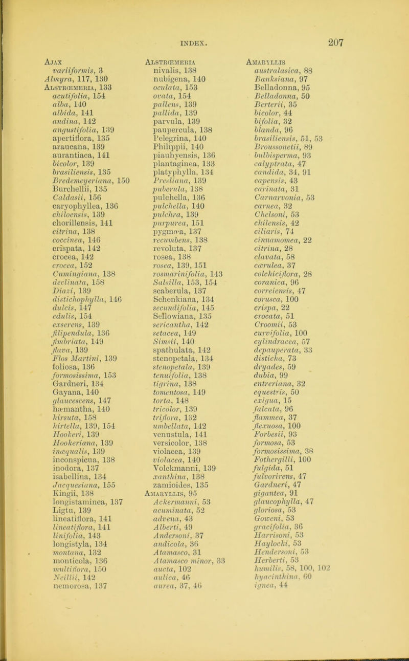 Ajax variiformis, 3 Alniyra, 117, 130 Alstrcemeuia, 133 acutifolia, 154 alba, 140 albida, 141 andina, 142 angustifolia, 139 apertiHora, 135 araucana, 139 aurantiaca, 141 bicolor, 139 brasiliensis, 135 Bredemeyeriana, 150 Burchellii, 135 Caldasii, 156 caryophyllea, 13G chiloensis, 139 chorillensis, 141 citrina, 138 coccinea, 146 crispata, 142 crocea, 142 crocea, 152 Cumingiana, 138 declinata, 158 Diazi, 139 distichophylla, 146 fluids, 147 edulis, 154 exserens, 139 filipendula, 136 jhnbriata, 149 jlava, 139 Flos Martini, 139 foliosa, 136 formosissima, 153 Gardneri, 134 Gayana, 140 gluucescens, 147 haemantha, 140 liirsuta, 158 hirtella, 139, 154 Hookeri, 139 Hookeriana, 139 itusqualis, 139 inconspicna, 138 inodora, 137 isabellina, 134 Jacqvesiana, 155 Kingii, 138 longistaminca, 137 Ligtu, 139 lineatidora, 141 lineatijlora, 141 linifolia, 143 longistyla, 134 montana, 132 monticola, 136 multi flora, 150 Neil Hi, 142 nemorosa, 137 Alstrcemeria nivalis, 138 nubigena, 140 ocvlata, 153 ovata, 154 pollens, 139 pallida, 139 parvula, 139 paupercula, 138 l’elegrina, 140 Philippii, 140 piauhyensis, 136 plantaginea, 133 platyphylla, 134 Fresliana, 139 pubcrula, 138 pulchella, 136 pulcliella, 140 pulchra, 139 purpurea, 151 pygmrva, 137 recumbens, 138 revoluta, 137 rosea, 138 rosea, 139, 151 rosmarinifolia, 143 Salsilla, 153, 154 seaberula, 137 Schenkiana, 134 secundifolia, 145 Sellowiana, 135 sericantha, 142 setacea, 149 Simsii, 140 spathulata, 142 stenopetala, 134 stenopetala, 139 tenuifolia, 138 tiyrina, 138 tomentosa, 149 torta, 148 tricolor, 139 tri flora, 132 umbellata, 142 venustula, 141 versicolor, 138 violacea, 139 violacea, 140 Volckmanni, 139 xantliina, 138 zaniioides, 135 Amaryllis, 95 Ackennanni, 53 acuminata, 52 advena, 43 Alberti, 49 Andersoni, 37 andicola, 36 Atarnasco, 31 Atamasco minor, 33 aucta, 102 aulica, 46 aurea, 37, 46 Amaryllis australasica, 88 Banksiana, 97 Belladonna, 95 Belladonna, 50 Berterii, 35 hi color, 44 bifolia, 32 blanda, 96 brasiliensis, 51, 53 Broussonetii, 89 bulbisperma, 93 calyptrata, 47 Candida, 34, 91 capensis, 43 carinata, 31 Carnarvonia, 53 cornea, 32 Chelsoni, 53 chilensis, 42 ciliaris, 74 cinnamomea, 22 citrina, 28 clavata, 58 ccendea, 37 colchiciflora, 28 coranica, 96 correiensis, 47 corusca, 100 crispa, 22 crocata, 51 Croomii, 53 curvifolia, 100 cylindracea, 57 depauperata, 33 disticha, 73 dryacles, 59 dubia, 99 entreriana, 32 cquestris, 50 cxiyua, 15 falcata, 96 Jlammea, 37 flexuosa, 100 Forbcsii, 93 formosa, 53 formosissima, 38 Fothergilli, 100 fulgida, 51 fulvorirens, 47 Gardneri, 47 gigantca, 91 glaucopliylla, 47 gloriosa, 53 Goiceni, 53 gracifolia, 36 Harrisoni, 53 Haylocki, 53 Hendersoni, 53 Herberti, 53 humilis, 58, 100, 102 hyacinlhina, 60 ignea, 44
