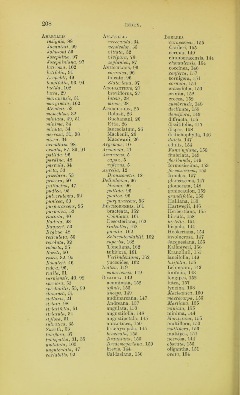 Amaryllis insignia, 88 Jacquinii, !)9 Johnsoni 58 Josephine, 97 Josephiniana, 97 hi ti coma, 102 latifolia, 91 Leopoldi, 49 long (folia, 98, 94 lucida, 102 hi tea, 29 mamnensis, 51 marginata, 102 Me inlet i, 58 mesochloa, 82 miniata, 49, 51 minima, 84 minuta, 34 nervosa, 31, 98 nivea, 34 orientalis, 98 onuita, 87, 89, 91 pallida, 96 panlina, 48 parvula, 34 picta, 53 pncclara, 53 provera, 50 psittacina, 47 pudica, 95 pulverulenta, 52 ■punicea, 50 purpurascens, 96 purpurea, 53 radiata, 40 lladula, 98 llayneri, 50 Beg due, 48 reticulata, 50 revoluta, 92 robusta, 35 lloezli, 50 rosea, 32, 95 Jlougieri, 46 rubra, 96, rutila, 51 sarniensis, 40, 99 speciosa, 53 spectabilis, 53, 89 staminea, 51 stellaris, 21 striata, 98 striatifolia, 51 striatula, 34 stylosa, 51 sylvaticu, 35 Sweetii, 53 tubijlora, 37 tubispatha, 31, 35 undulata, 100 unguiculata, 47 variabilis, 92 Amaryllis verecunda, 34 versicolor, 35 vittata, 52 vivipara, 76 zeglanica, 87 Ammocharis, 96 coranica, 96 falcata, 96 Slateriana, 97 Anoiganthus, 27 brevifiorus, 27 lute us, 28 minor, 28 Apodolirion, 25 Bolusii, 26 Buchanani, 26 Ettie, 26 lanceolatum, 26 Mackenii, 26 Macowani, 26 Aryenope, 10 Aschamia, 41 Assaracus, 5 capax, 5 reflexus, 5 Aurelia, 12 Broussonctii, 12 Belladonna, 96 blanda, 96 pallida, 96 pudica, 96 purpurascens, 96 Bkschorneria, 161 bracteata, 162 Cohniana, 161 Decosteriana, 162 Galeottei, 162 puinila, 162 Sch leehtenda Id ii, 162 superba, 162 Toneliana, 162 tubitlora, 161 Verli ndeniana, 162 yuccoides, 162 Bolhca, 119 canariensis, 119 Bomarka, 142 acuminata, 152 ajfinis, 155 anceps, 149 andimarcana, 147 Andreana, 157 angulata, 150 angustifolia, 148 angustipetala, 145 aurantiaca, 150 brachysepala, 145 bracteata, 155 Brauniana, 155 B rede me yeriana, 150 brevis, 144 Caldasiana, 156 Bomarka caraccensis, 155 Carderi, 155 cernua, 149 chimboracensis, 144 chontalensis, 154 coccinea, 146 conferta, 157 cornigera, 151 cornuta, 154 crassifolia, 150 crinita, 152 crocea, 152 cumbrensis, 148 declinata, 158 densijlora, 149 diffracta, 155 dissitifolia, 147 dispar, 158 distichophylla, 146 dulcis, 147 edulis, 154 Fann'ngiana, 150 fimbriata, 149 floribunda, 149 formosissima, 153 formosissima, 155 frondea, 157 glaucescens, 147 glomerata, 148 goniocaulon, 152 grandi folia, 155 Halliana, 150 Hartwegii, 146 Herbertiana, 155 hirsuta, 158 hirtella, 154 hispida, 144 Hookeriana, 154 involucrosa, 147 Jacquesiana, 155 Kalbreyeri, 156 Kranzlinii, 155 lancifolia, 149 latifolia, 155 Lehmanni, 143 linifolia, 143 longipes, 152 lutea, 157 lyncina, 158 Macleanica, 150 macrocarpa, 155 Martiana, 155 miniata, 155 minima, 144 Moritziana, 155 multiflora, 150 multiflora, 153 multipes, 151 nervosa, 144 obovata, 155 oligantha, 151 ovata, 154