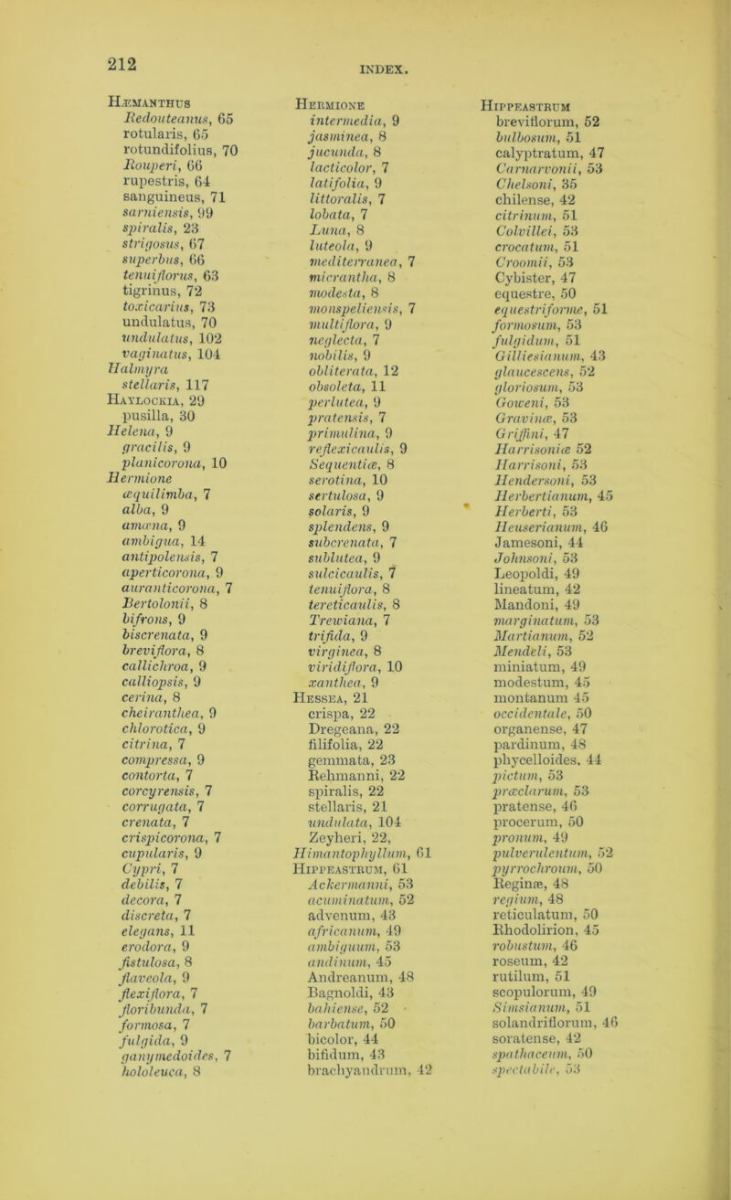 INDEX. H.EMANTHU8 Redouteanus, 65 rotularis, 65 rotundifolius, 70 Rouperi, 66 rupestris, 64 sanguineus, 71 samiensis, 09 spiralis, 23 strigosus, 67 superbus, 66 tenuiflorus, 63 tigrinus, 72 toxicarius, 73 undulatus, 70 undulatus, 102 vaginatus, 104 Halmyra stellaris, 117 Haylockia, 29 pusilla, 30 Helena, 9 gracilis, 9 planicorona, 10 Hcrmione iequilimba, 7 alba, 9 amcma, 9 ambigua, 14 antipolensis, 7 aperticorona, 9 auranticorona, 7 Bertolonii, 8 bifrons, 9 biscrenata, 9 breviflora, 8 callichroa, 9 calliopsis, 9 cerina, 8 cheiranthea, 9 chlorotica, 9 citrina, 7 compressa, 9 contorta, 7 corcyrensis, 1 corrugata, 7 crenata, 7 crispicorona, 7 cupularis, 9 Cypri, 7 debilis, 7 decora, 7 discreta, 7 elegans, 11 erodora, 9 Jistulosa, 8 flaveola, 9 flexiflora, 7 Jloribunda, 7 formosa, 7 fulgida, 9 ganymedoides, 7 hololeuca, 8 Hermione intermedia, 9 jasminea, 8 jucunda, 8 lacticolor, 7 latifolia, 9 littoralis, 7 lobata, 7 Luna, 8 luteola, 9 meditenanea, 7 micrantha, 8 modes ta, 8 monspeliensis, 7 multi flora, 9 neglecta, 7 nobilis, 9 obliterata, 12 obsoleta, 11 perlutea, 9 pratensis, 7 primulina, 9 reflexicaulis, 9 Sequcntice, 8 serotina, 10 sertulosa, 9 Solaris, 9 splendens, 9 subcrenata, 7 sublutea, 9 sulcicaulis, 7 ienuiflora, 8 tereticaulis, 8 Trewiana, 7 triflda, 9 virginea, 8 viridiflora, 10 xanthea, 9 Hessea, 21 crispa, 22 Dregeana, 22 filifolia, 22 gemmata, 23 Rehmanni, 22 spiralis, 22 stellaris, 21 undulata, 104 Zeyheri, 22, IIimantopliyllum, 61 Hippeastrcm, 61 Ackermanni, 53 acuminatum, 52 advenum, 43 africanum, 49 ambiyuum, 53 andinum, 45 Andreanum, 48 Bagnoldi, 43 bahiense, 52 barbatum, 50 bicolor, 44 bifidum, 43 bracbyandrum, 42 Hippeastrdm breviflorum, 52 bulbosum, 51 calyptratum, 47 Carnarvonii, 53 Clielsoni, 35 chilense, 42 citrinum, 51 Colvillei, 53 crocatum, 51 Croomii, 53 Cybister, 47 equestre, 50 equestriforme, 51 formosum, 53 fulgidum, 51 Gilliesianum, 43 glaucescens, 52 gloriosum, 53 Goweni, 53 Gravince, 53 Griflini, 47 Harrisonice 52 Harrisoni, 53 Hendersoni, 53 Herbertianum, 45 Herberti, 53 Heuserianum, 46 Jamesoni, 44 Johnsoni, 53 Leopoldi, 49 lineatum, 42 Mandoni, 49 marginatum, 53 Martianum, 52 Mendeli, 53 miniatum, 49 modestum, 45 montanum 45 occidentale, 50 organense, 47 pardinum, 48 pliycelloides, 44 pictum, 53 prccclarum, 53 pratense, 46 procerum, 50 pronum, 49 pulvcrulentum, 52 pyrrochroum, 50 Reginas, 48 regiuni, 48 reticulatum, 50 lthodolirion, 45 robustum, 46 roseum, 42 rutilum, 51 scopulorum, 49 Simsianum, 51 solandriflorum, 46 soratense, 42 spathaceum, 50 spectabile, 53