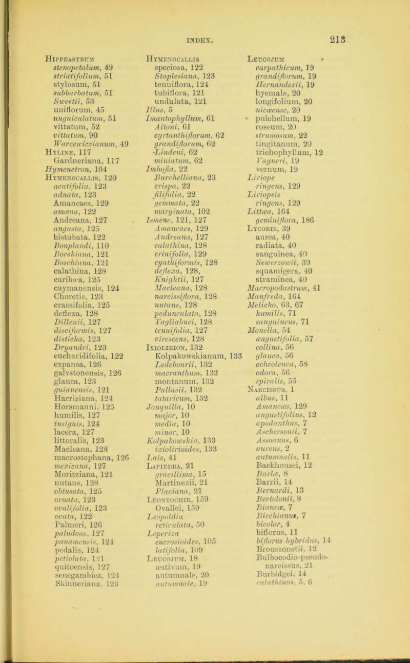 Hippeastrum stenopetalum, 49 striatifolium, 51 stylosum, 51 subbarbatum, 51 Sweetii, 53 unifiorum, 45 unguiculatum, 51 vittatum, 52 vittatum, 90 Wnrcewicz ia num, 49 Hyline, 117 Gardneriana, 117 Hymenetron, 104 Hymenocallis, 120 acutifolia, 123 adnata, 123 Amancaes, 129 amcena, 122 Andreana, 127 angusta, 125 bistubata. 122 Bonplandi, 110 Borskiana, 121 Boschiana, 121 calathina, 128 caribiva, 125 caymanensis, 124 Choretis, 123 crassifolia, 125 deflexa, 128 Dillenii, 127 disciformis, 127 disticha, 123 Dryandri, 123 eucharidifolia, 122 expansa, 126 galvstonensis, 126 glauca, 123 guianensis, 121 Harrisiana, 124 Horsmanni, 125 humilis, 127 insignis, 124 lacera, 127 littoralis, 123 Macleana, 128 macrostephana, 126 mexicana, 127 Moritziana, 121 nutans, 128 obtusata, 125 ornata, 123 ovalifolia, 123 ovata, 122 Palmeri, 126 paludosa, 127 panamensis, 121 pedalis, 124 petiolata, 121 quitoensis, 127 senegarnbica, 121 Hymenocallis speciosa, 122 Staplesiana, 123 tenuiflora, 124 tubiflora, 121 undulata, 121 Ulus, 5 Imantophyllum, 61 Aitoni, 61 cyrtanthiflorum, 62 grandijlorum, 62 •Lindeni, 62 miniatum, 62 Imliofia, 22 Burchelliana, 23 crispa, 22 fdifolia, 22 gemmata, 22 marginata, 102 Isniene, 121, 127 Amancaes, 129 Andreana, 127 calathina, 128 crinifolia, 129 cyathiformis, 128 deflexa, 128, Kniglitii, 127 Macleana, 128 narcissiflora, 128 nutans, 128 pedunculata, 128 Tagliabuei, 128 tenuifolia, 127 virescens, 128 Ixiolirion, 132 Kolpakowskianum, 133 Ledebourii, 132 macranthum, 132 montanum, 132 Pallasii, 132 tataricum, 132 Jonquilla, 10 major, 10 media, 10 minor, 10 Kolpakoicskia, 133 ixiolirioides, 133 Lais, 41 Lapiedra, 21 pracillima, 15 Martinezii, 21 Placiana, 21 Leontochir, 159 Ovallei, 159 Leopohlia reticulata, 50 Leperiza eucrosioides, 105 latifolia, 109 Leuco.jdm, 18 ivstivum, 19 autumnale, 20 Leccojum carpathicum, 19 grandijlorum, 19 Hernandezii, 19 hyemale, 20 longifolium, 20 nicceense, 20 pulchellum, 19 roseum, 20 strumosum, 22 tingitanum, 20 trichophyllum, 12 Vagneri, 19 vernurn, 19 Liriope ringens, 129 Liriopsis ringens, 129 Litteea, 164 geminiflora, 186 Lycoris, 39 aurea, 40 radiata, 40 sanguinea, 40 Seiverzowii, 39 squamigera, 40 straminea, 40 Macropodaslrum, 41 Manfreda, 164 Meliclio, 63, 67 humilis, 71 sanguineus, 71 Monella, 54 angustifolia, 57 collina, 56 glauca, 56 ochroleuca, 58 odora, 56 spiralis, 55 Narcissus, 1 albus, 11 Amancats, 129 angustifolius, 12 apodanthus, 7 Aschersonii, 7 Assoanus, 6 aureus, 2 autumnalis, 11 Backhousei, 12 Barite, 8 Barrii, 14 Bernardi, 13 Bertolonii, 8 Biancce, 7 Bicchianut, 7 bicolor, 4 biflorus, 11 biflorus hybridus, 14 Broussonetii, 12 Bulbocodio-pseudo- narcissus, 21 Burbidgei, 14