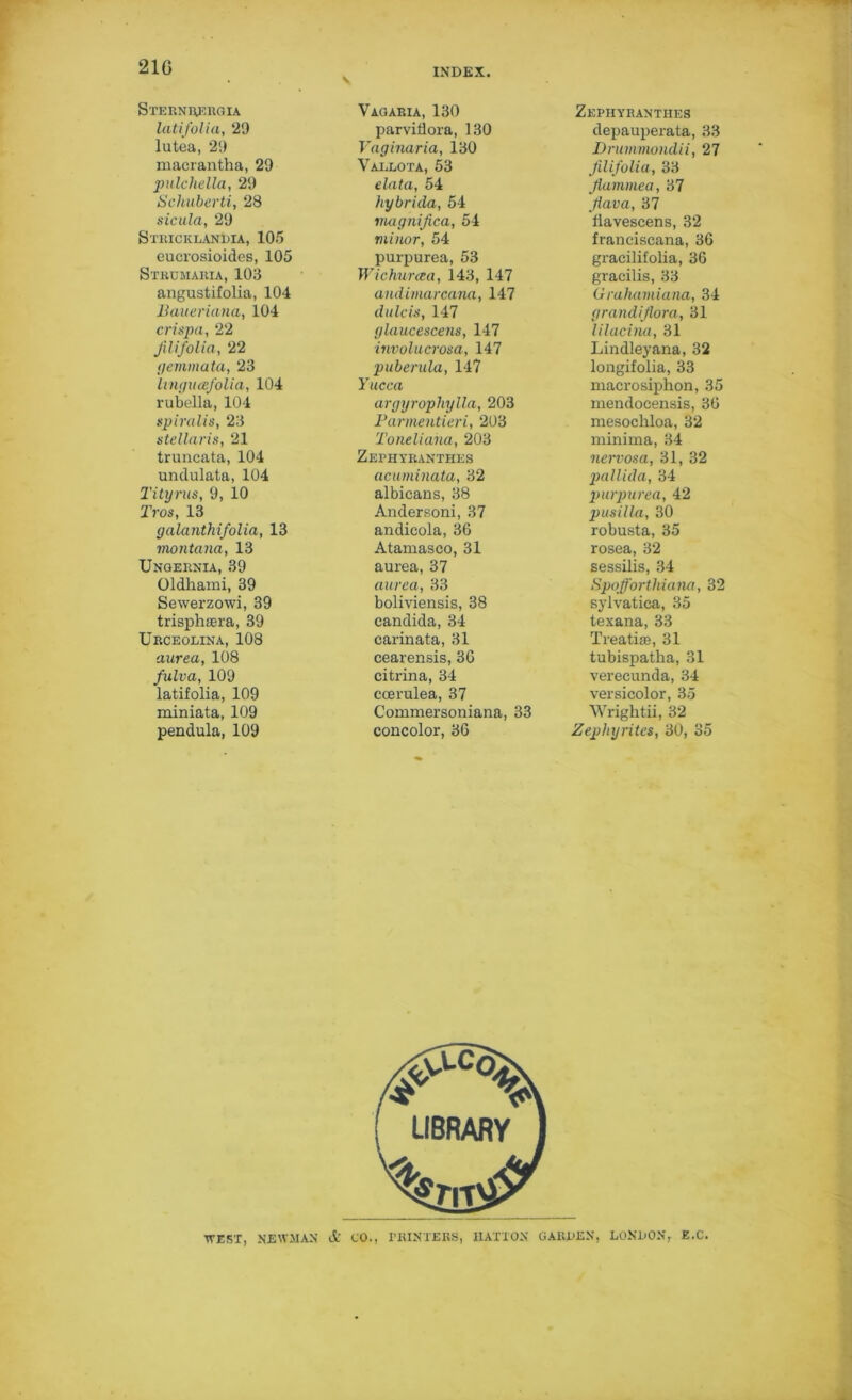 21G Sternrergia latifolia, 29 lutea, 29 maerantha, 29 pulchella, 29 Schuberti, 28 sicula, 29 Stiiicklandia, 105 euci’osioides, 105 Strumaria, 103 angustifolia, 104 Baueriana, 104 crispa, 22 Jilifolia, 22 ilemmata, 23 linguafolia, 104 rubella, 104 spiralis, 23 stellaris, 21 truncata, 104 unclulata, 104 Titurns, 9, 10 Tros, 13 galanthifolia, 13 montana, 13 Ungernia, 39 Oldliami, 39 Sewerzowi, 39 trisphagra, 39 Urceolina, 108 aurea, 108 fulva, 109 latifolia, 109 miniata, 109 pendula, 109 Vagaria, 130 parviflora, 130 Vaginaria, 130 Vallota, 53 data, 54 hybrida, 54 magnijica, 54 minor, 54 purpurea, 53 Wichurcea, 143, 147 andimarcana, 147 dulcis, 147 glaucescens, 147 involucrosa, 147 puberula, 147 Yucca argyrophylla, 203 Parmentieri, 203 Toneliana, 203 Zephyranthes acuminata, 32 albicans, 38 Andersoni, 37 andicola, 36 Atamasco, 31 aurea, 37 aurea, 33 boliviensis, 38 Candida, 34 carinata, 31 cearensis, 36 citrina, 34 ccerulea, 37 Commersoniana, 33 concolor, 36 Zephyranthes depauperata, 33 Drummondii, 27 Jilifolia, 33 Jlammea, 37 Jlava, 37 fiavescens, 32 franciscana, 36 gracilifolia, 36 gracilis, 33 Gruhamiana, 34 grandijtora, 31 lilacina, 31 Lindleyana, 32 longifolia, 33 macrosiphon, 35 mendocensis, 36 mesochloa, 32 minima, 34 nervosa, 31, 32 pallida, 34 purpurea, 42 pusilla, 30 robusta, 35 rosea, 32 sessilis, 34 Spofforthiana, 32 sylvatica, 35 texana, 33 Treatite, 31 tubispatha, 31 verecunda, 34 versicolor, 35 Wrightii, 32 Zephyrites, 30, 35 WEST, NEWMAN A CO., PRINTERS, HATTON GARDEN, LONDON, E.C.
