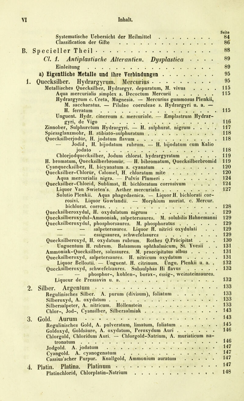 Seite Systematische Uebersicht der Heilmittel 84 Classification der Gifte 86 B. SpeciellerTheil 88 CI. 1. Antiplastische Alterantien. Dysplastica .... 89 Einleitung 89 a) Eigentliche Metalle und ihre Verbindungen 95 1. Quecksilber. Hydrargyrum. Mercurius 95 Metallisches Quecksilber, Hydrargyr. depuratum, M. vivus .... 115 Aqua mercurialis simplex s. Decoctum Mercurii 115 Hydrargyrum c. Creta, Magnesia. — Mercurius gummosus Plenkii, M. saccharatus. — Pilulae coeruleae s. Hydrargyri u. a. — H. ferratum 115 Unguent. Hydr. cinereum s. mercuriale. — Emplastrum Hydrar- gyri, de Vigo 116 Zinnober, Sulphuretum Hydrargyri. — H. sulphurat. nigrum . . . . 117 Spiessglanzmohr, H. stibiato-sulphuratum 118 Quecksilberjodür, H. jodatum flavum 118 — Jodid , H. bijodatum rubrum. — H. bijodatum cum Kalio jodato 118 Chlorjodquecksilber, Jodum chlorat. hydrargyratum 119 H. bromatum, Quecksilberbromür. — H. bibromatum, Quecksilberbromid 119 Cyanquecksilber, H. bicyanatum s. cyanatum 120 Quecksilber-Chlorür, Calomel, H. chloratum mite 120 Aqua mercurialis nigra. — Pulvis Plumeri 124 Quecksilber-Chlorid, Sublimat, H. bichloratum corrosivum .... 124 Liquor Van Swieten’s. Aether mercurialis 127 Solutio Plenkii. Aqua phagedaenica. — Liquor H. bichlorati cor- rosivi. Liquor Gowlandii. — Morphium muriat. c. Mercur. bichlorat. corros 128 Quecksilberoxydul, H. oxydulatum nigrum 129 Quecksilberoxydul-Ammoniak, salpetersaures. M. solubilis Hahnemanni 129 Quecksilberoxydul, phosphorsaures. M. phosphoratus 129 — — salpetersaures. Liquor H. nitrici oxydulati . . 129 — — essigsaures, schwefelsaures 129 Quecksilberoxyd, H. oxydatum rubrum. Rothes Q.Präcipitat . . . 130 Unguentum H. rubrum. Baisamum ophthalmicum, St. Yvesii . . 131 Ammoniak-Quecksilber, salzsaures. M. praecipitatus albus .... 131 Quecksilberoxyd, salpetersaures. II. nitricum oxydatum 131 Liquor ßellostii. — Unguent. H. citrinum. Ungu. Plenkii u. a. . 132 Quecksilberoxyd, schwefelsaures. Subsulphas Hi flavus 132 — — phosphor-, kohlen-, borax-, essig-, weinsteinsaures. Liqueur de Pressavin u. a 132 2. Silber. Argenlum 133 Regulinisches Silber. A. purum (divisum), foliatum 133 Silberoxyd, A. oxydatum 133 Silbersalpeter, A. nitricum. Höllenstein 133 Chlor-, Jod-, Cyansilber, Silbersalmiak 143 3. Gold. Aurum 143 Regulinisches Gold, A. pulveratum, limatum, foliatum 145 Goldoxyd, Goldsäure, A. oxydatum, Peroxydum Auri 146 Chlorgold, Chloridum Auri. — Chlorgold-Natrium, A. muriaticum na- tronatum 146 Jodgold. A. jodatum 147 Cyangold. A. cyanogenatum 147 Cassius’scher Purpur. Knallgold, Ammonium auratum 147 4. Platin. Platina. Platinum 147 Platinchlorid, Chlorplatin-Natrium . « . t « 148