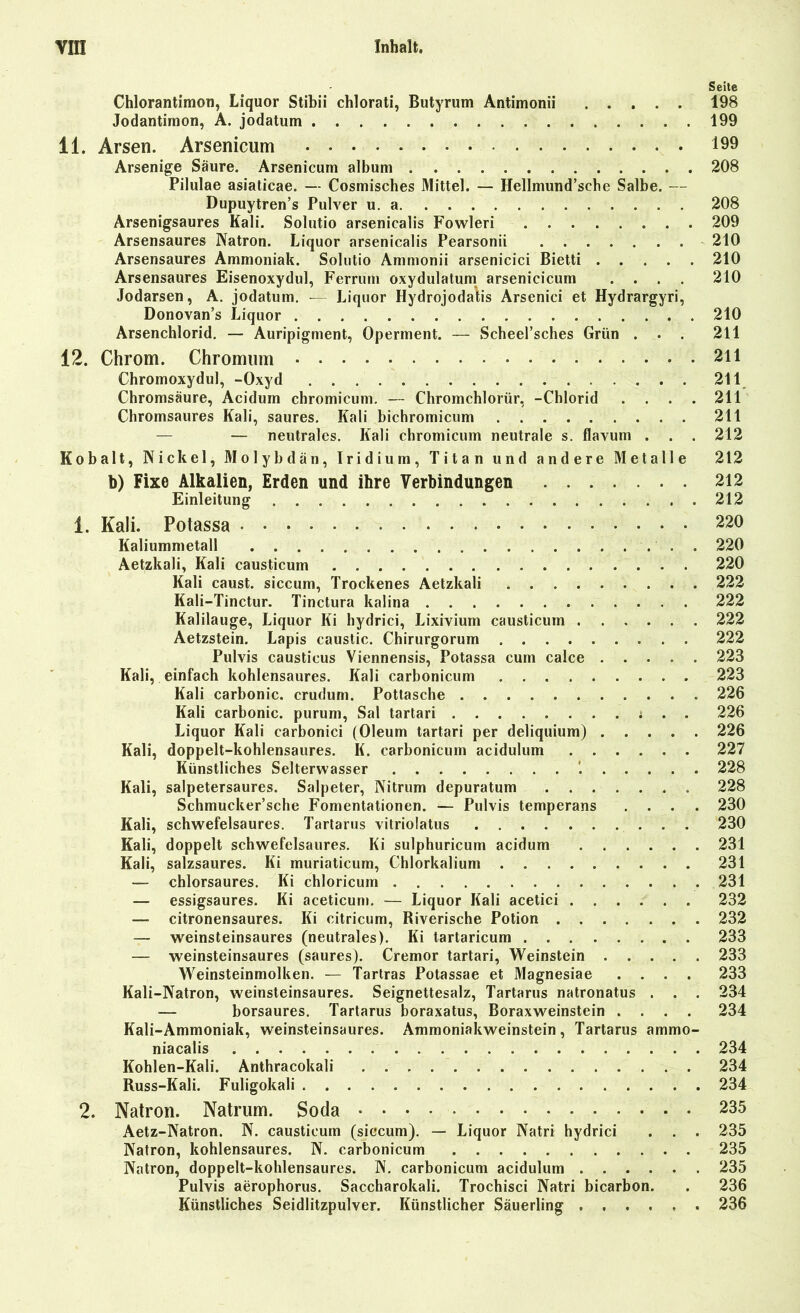 Seite Chlorantimon, Liquor Stibii chlorati, Butyrum Antimon» 198 Jodantirnon, A. jodatum 199 11. Arsen. Arsenicum 199 Arsenige Säure. Arsenicum album 208 Pilulae asiaticae. — Cosmisches Mittel. — Hellmund’sehe Salbe. — Dupuytren’s Pulver u. a 208 Arsenigsaures Kali. Solutio arsenicalis Fowleri 209 Arsensaures Natron. Liquor arsenicalis Pearsonii 210 Arsensaures Ammoniak. Solutio Ammonii arsenicici Bietti 210 Arsensaures Eisenoxydul, Ferrum oxydulatum arsenicicum .... 210 Jodarsen, A. jodatum. -— Liquor Hydrojodatis Arsenici et Hydrargyri, Donovan’s Liquor 210 Arsenchlorid. — Auripigment, Operment. — Scheel’sches Grün ... 211 12. Chrom. Chromum 211 Chromoxydul, -Oxyd 211 Chromsäure, Acidum chromicum. — Chromchlorür, -Chlorid .... 211 Chromsaures Kali, saures. Kali bichromicum 211 — — neutrales. Kali chromicum neutrale s. flavum . . . 212 Kohalt, Nickel, Molybdän, Iridium, Titan und andere Metalle 212 b) Fixe Alkalien, Erden und ihre Verbindungen 212 Einleitung 212 1. Kali. Potassa 220 Kaliummetall . 220 Aetzkali, Kali causticum 220 Kali caust. siccum, Trockenes Aetzkali 222 Kali-Tinctur. Tinctura kalina 222 Kalilauge, Liquor Ki hydrici, Lixivium causticum 222 Aetzstein. Lapis caustic. Chirurgorum 222 Pulvis causticus Viennensis, Potassa cum calce 223 Kali, einfach kohlensaures. Kali carbonicum 223 Kali carbonic. crudum. Pottasche 226 Kali carbonic. purum, Sal tartari i . . 226 Liquor Kali carbonici (Oleum tartari per deliquium) 226 Kali, doppelt-kohlensaures. K. carbonicum acidulum 227 Künstliches Selterwasser 228 Kali, salpetersaures. Salpeter, Nitrum depuratum 228 Schmucker’sche Fomentationen. — Pulvis temperans .... 230 Kali, schwefelsaures. Tartarus vitriolatus 230 Kali, doppelt schwefelsaures. Ki sulphuricum acidum 231 Kali, salzsaures. Ki muriaticum, Chlorkalium 231 — chlorsaures. Ki chloricum 231 — essigsaures. Ki aceticum. — Liquor Kali acetici 232 citronensaures. Ki eitricum, Riverische Potion 232 — weinsteinsaures (neutrales). Ki tartaricum 233 — weinsteinsaures (saures). Cremor tartari, Weinstein 233 Weinsteinmolken. — Tartras Potassae et Magnesiae .... 233 Kali-Natron, weinsteinsaures. Seignettesalz, Tartarus natronatus . . . 234 — borsaures. Tartarus boraxatus, Boraxweinstein .... 234 Kali-Ammoniak, weinsteinsaures. Ammoniakweinstein, Tartarus ammo- niacalis 234 Kohlen-Kali. Anthracokali 234 Russ-Kali. Fuligokali 234 2. Natron. Natrum. Soda 235 Aetz-Natron. N. causticum (siccum). — Liquor Natri hydrici . . . 235 Natron, kohlensaures. N. carbonicum 235 Natron, doppelt-kohlensaures. N. carbonicum acidulum 235 Pulvis aerophorus. Saccharokali. Trochisci Natri bicarbon. . 236 Künstliches Seidlitzpulver. Künstlicher Säuerling 236