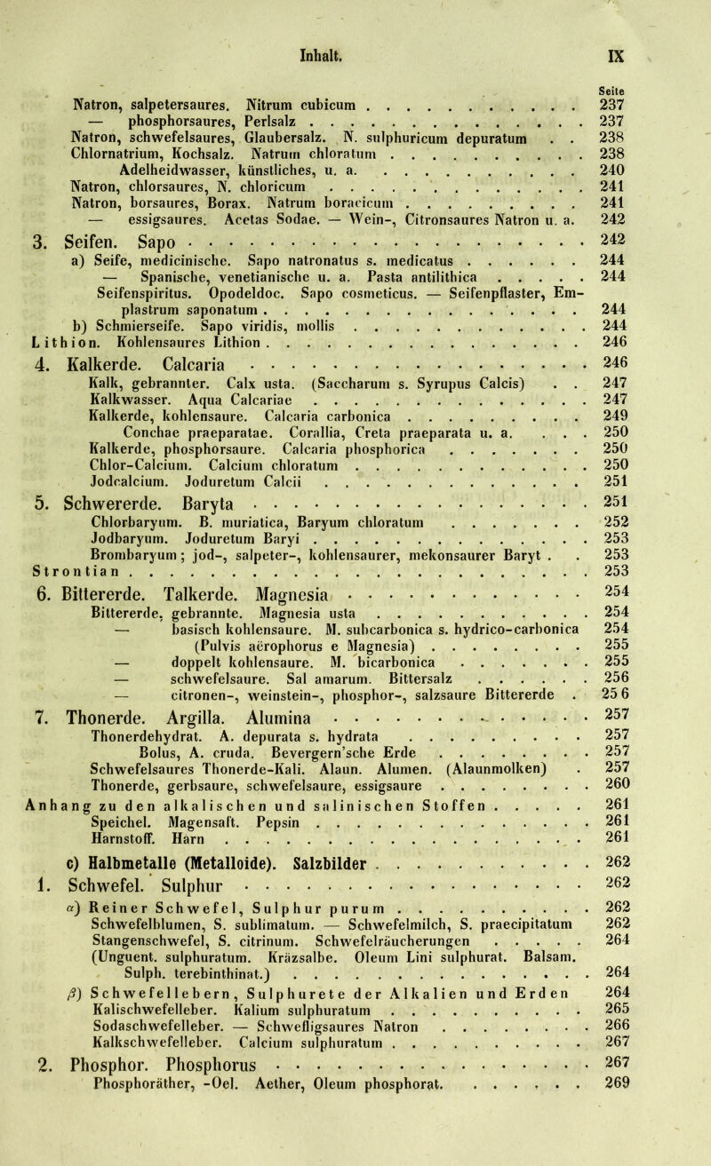 Seite Natron, salpetersaures. Nitrum cubicum 237 — phosphorsaures, Perlsalz 237 Natron, schwefelsaures, Glaubersalz. N. sulphuricum depuratum . . 238 Chlornatrium, Kochsalz. Natrum chloratum 238 Adelheidwasser, künstliches, u. a 240 Natron, chlorsaures, N. chloricum 241 Natron, borsaures, Borax. Natrum boraeicutn 241 — essigsaures. Acetas Sodae. — Wein-, Citronsaures Natron u. a. 242 3. Seifen. Sapo 242 a) Seife, medicinische. Sapo natronatus s. medicatus 244 — Spanische, venetianische u. a. Pasta antilithica 244 Seifenspiritus. Opodeldoc. Sapo cosmeticus. — Seifenpflaster, Em- plastrum saponatum 244 b) Schmierseife. Sapo viridis, mollis 244 Lithion. Kohlensaures Lithion 246 4. Kalkerde. Calcaria 246 Kalk, gebrannter. Calx usta. (Saccharum s. Syrupus Calcis) . . 247 Kalkwasser. Aqua Calcariae 247 Kalkerde, kohlensaure. Calcaria carbonica 249 Conchae praeparatae. Corallia, Creta praeparata u. a. ... 250 Kalkerde, phosphorsaure. Calcaria phosphorica 250 Chlor-Calcium. Calcium chloratum 250 Jodcalcium. Joduretum Calcii 251 5. Schwererde. Baryta 251 Chlorbaryum. B. muriatica, Baryum chloratum 252 Jodbaryum. Joduretum Baryi 253 Brombaryum; jod-, salpeter-, kohlensaurer, mekonsaurer Baryt . . 253 Strontian 253 6. Bittererde. Talkerde. Magnesia 254 Bittererde, gebrannte. Magnesia usta 254 — basisch kohlensaure. M. subcarbonica s. hydrico-carbonica 254 (Pulvis aerophorus e Magnesia) 255 — doppelt kohlensaure. M. bicarbonica 255 — schwefelsaure. Sal amarum. Bittersalz 256 citronen-, Weinstein-, phosphor-, salzsaure Bittererde . 25 6 7. Thonerde. Argilla. Alumina -••••• 257 Thonerdehydrat. A. depurata s. hydrata 257 Bolus, A. cruda. Bevergern’sche Erde 257 Schwefelsaures Thonerde-Kali. Alaun. Alumen. (Alaunmolken) . 257 Thonerde, gerbsaure, Schwefelsäure, essigsaure 260 Anhang zu den alkalischen und salinischen Stoffen 261 Harnstoff. Harn . . . 261 c) Halbmetalle (Metalloide). Salzbilder 262 1. Schwefel. Sulphur 262 a) Reiner Schwefel, Sulphur purum 262 Schwefelblumen, S. sublimaturn. — Schwefelmilch, S. praecipitatum 262 Stangenschwefe], S. citrinum. Schwefelraucherungen 264 (Unguent. sulphuratum. Kräzsalbe. Oleum Lini sulphurat. Balsam. Sulph. terebinthinat.) 264 ß) Schwefellebern, Sulphurete der Alkalien und Erden 264 Kalischwefelleber. Kalium sulphuratum 265 Sodaschwefelleber. — Schwefligsaures Natron 266 Kalkschwefelleber. Calcium sulphuratum 267 2. Phosphor. Phosphorus 267 Phosphoräther, -Oel. Aether, Oleum phosphorat. ...... 269