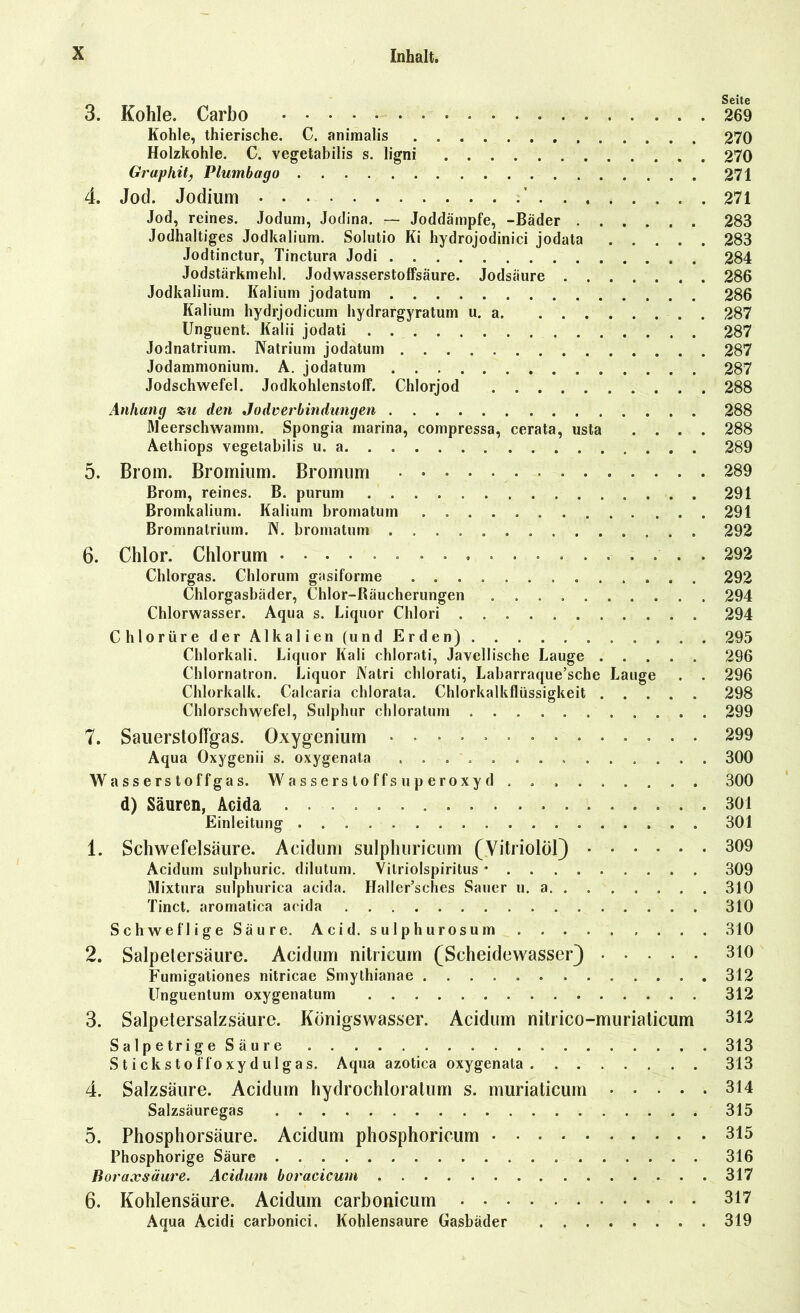 3. Kohle. Carbo 269 Kohle, thierische. C. animalis 270 Holzkohle. C. vegetabilis s. ligni 270 Graphit, Plumbago 271 4. Jod. Jodium ’ . 271 Jod, reines. Jodum, Jodina. — Joddämpfe, -Bäder 283 Jodhaltiges Jodkalium. Solutio Ki hydrojodinici jodata 283 Jodtinctur, Tinctura Jodi 284 Jodstärkmehl. JodwasserstofFsäure. Jodsäure 286 Jodkalium. Kalium jodatum 286 Kalium hydrjodicum hydrargyratum u. a 287 Unguent. Kalii jodati 287 Jodnatrium. Natrium jodatum . 287 Jodammonium. A. jodatum 287 Jodschwefel. Jodkohlenstoff. Chlorjod 288 Anhang %u den Jodverbindungen 288 Meerschwamm. Spongia marina, compressa, cerata, usta .... 288 Aethiops vegetabilis u. a 289 5. Brom. Bromium. Bromum • 289 Brom, reines. B. purum 291 Bromkalium. Kalium bromatum 291 Bromnatrium. N. bromatum 292 6. Chlor. Chlorum 292 Chlorgas. Chlorum gasiforme 292 Chlorgasbäder, Chlor-Räucherungen 294 Chlorwasser. Aqua s. Liquor Clilori 294 Chlorüre der Alkalien (und Erden) . . . 295 Chlorkali. Liquor Kali chlorati, Javellische Lauge ..... 296 Chlornatron. Liquor i\atri chlorati, Labarraque’sche Lauge . . 296 Chlorkalk. Calcaria chlorata. Chlorkalkflüssigkeit 298 Chlorschwefel, Sulphur chloratum 299 7. Sauerstoflgas. Oxygenium .............. 299 Aqua Oxygenii s. oxygenata . 300 Wasserstoffgas. Wasserstoffsuperoxyd . . , . . . . . . 300 d) Säuren, Acida 301 Einleitung 301 1. Schwefelsäure. Acidum sulphuricum (Vitriolöl) 309 Acidum sulphuric. dilutum. Vitriolspiritus * 309 Mixtura sulphurica acida. Haller’sches Sauer u. a 310 Tinct. aromatica acida 310 Schweflige Säure. Acid. sulphurosum . . . 310 2. Salpetersäure. Acidum nitricum (Scheidewasser) 310 Fumigationes nitricae Smythianae 312 Unguentum oxygenatum 312 3. Salpetersalzsäure. Königswasser. Acidum nitrico-muriaticum 312 Salpetrige Säure 313 Stickstoffoxydulgas. Aqua azotica oxygenata 313 4. Salzsäure. Acidum hydrochloratum s. muriaticum 314 Salzsäuregas 315 5. Phosphorsäure. Acidum phosphoricum 315 Phosphorige Säure 316 Boraxsäure. Acidum boracicum 317 6. Kohlensäure. Acidum carbonicum 317 Aqua Acidi carbonici, Kohlensäure Gasbäder 319