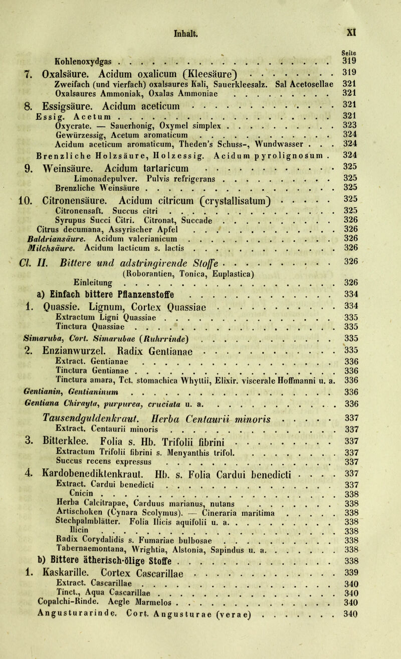 ». Seite Kohlenoxydgas 319 7. Oxalsäure. Acidum oxalicum (Kleesäure) 319 Zweifach (und vierfach) oxalsaures Kali, Sauerkleesalz. Sal Acetosellae 321 Oxalsaures Ammoniak, Oxalas Ammoniae 321 8. Essigsäure. Acidum aceticum 321 Essig. Acetum 321 Oxycrate. — Sauerhonig, Oxymel simplex 323 Gewürzessig, Acetum aromaticum 324 Acidum aceticum aromaticum, Theden’s Schuss-, Wundwasser . . . 324 Brenzliche Holzsäure, Holzessig. Acidum pyrolignosum . 324 9. Weinsäure. Acidum tartaricum 325 Limonadepulver. Pulvis refrigerans 325 Brenzliche Weinsäure 325 10. Citronensäure. Acidum citricum (crystallisatum) 325 Citronensaft. Succus citri . . 325 Syrupus Succi Citri. Citronat, Succade 326 Citrus decuinana, Assyrischer Apfel 326 Baldriansäure. Acidum valerianicum 326 Milchsäure. Acidum lacticum s. lactis 326 CI. II. Bittere und adstringirende Stoffe 326 (Roborantien, Tonica, Euplastica) Einleitung 326 a) Einfach bittere Pflanzenstoffe 334 1. Quassie. Lignum, Cortex Quassiae 334 Extractum Ligni Quassiae 335 Tinctura Quassiae 335 Simaruba, Cort. Simarubae (Ruhrrinde) 335 2. Enzianwurzel. Radix Gentianae 335 Extract. Gentianae 336 Tinctura Gentianae 336 Tinctura amara, Tct. stomachica Whyltii, Elixir. viscerale Hoffmanni u. a. 336 Genlianin, Genlianinum 336 Gentiana Chirayta, purpurea, cruciata u. a 336 Tausendgüldenkraut. Herba Centaurii minoris 337 Extract. Centaurii minoris 337 3. Bitterklee. Folia s. Hb. Trifolii fibrini 337 Extractum Trifolii fibrini s. Menyanthis trifol. 337 Succus recens expressus 337 4. Kardobenediktenkraut. Hb. s. Folia Cardui benedicti .... 337 Extract. Cardui benedicti 337 Cnicin 338 Herba Calcitrapae, Carduus marianus, nutans 338 Artischoken (Cynara Scolymus). — Cineraria maritima 338 Stechpalmblätter. Folia Ilicis aquifolii u. a 338 Bicin 338 Radix Corydalidis s. Fumariae bulbosae 338 1 abernaemontana, Wrightia, Alstonia, Sapindus u. a 338 b) Bittere ätherisch-ölige Stoffe 338 1. Kaskarille. Cortex Cascarillae 339 Extract. Cascarillae 340 Tinct., Aqua Cascarillae 340 Copalchi-Rinde. Aegle Marmelos 340 Angusturarinde, Cort. Angusturae (verae) 340