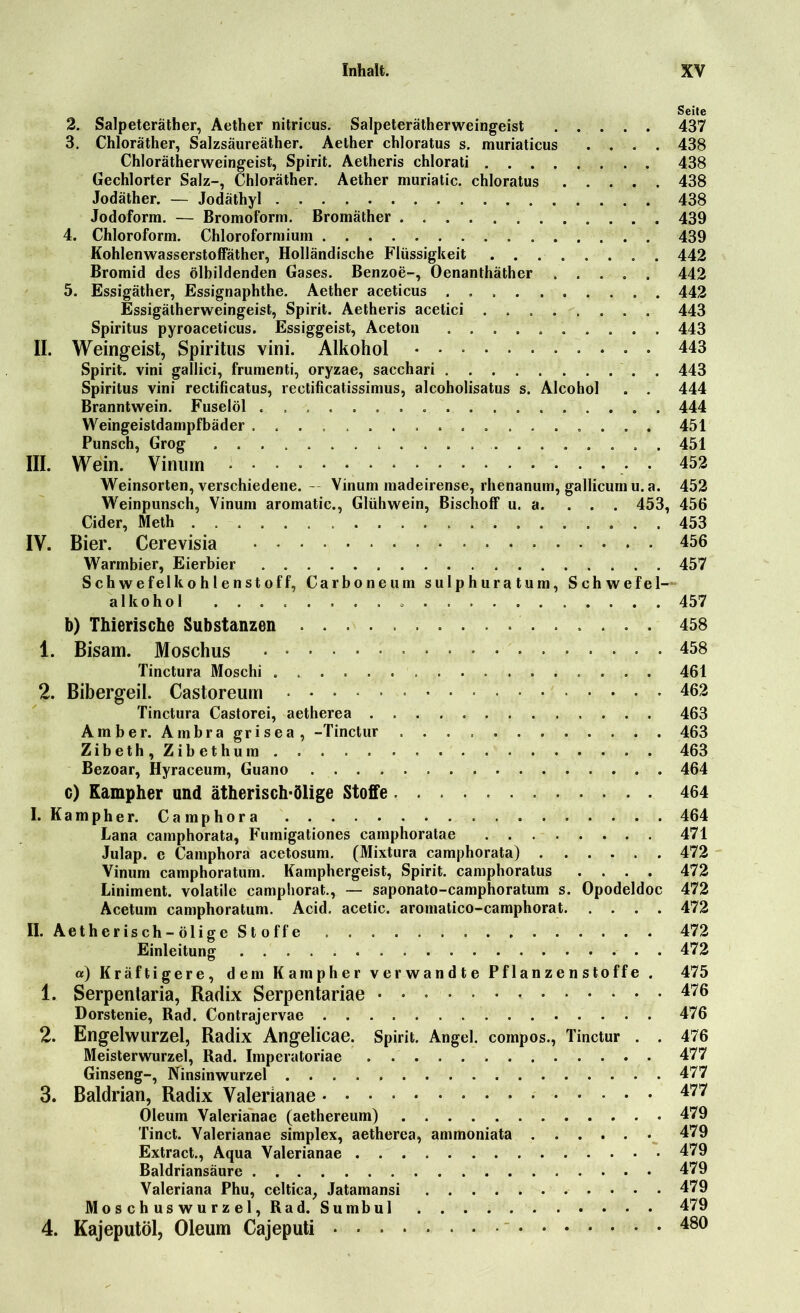 Seite 2. Salpeteräther, Aether nitricus. Salpeterätherweingeist 437 3. Chloräther, Salzsäureäther. Aether chloratus s. muriaticus .... 438 Chlorätherweingeist, Spirit. Aetheris chlorati 438 Gechlorter Salz-, Chloräther. Aether muriatic. chloratus 438 Jodäther. — Jodäthyl 438 Jodoform. — Bromoform. Bromäther 439 4. Chloroform. Chloroformium 439 Kohlenwasserstoffäther, Holländische Flüssigkeit 442 Bromid des ölbildenden Gases. Benzoe-, Oenanthäther 442 5. Essigäther, Essignaphthe. Aether aceticus . 442 Essigätherweingeist, Spirit. Aetheris acetici 443 Spiritus pyroaceticus. Essiggeist, Aceton 443 II. Weingeist, Spiritus vini. Alkohol 443 Spirit, vini gallici, frumenti, oryzae, sacchari 443 Spiritus vini rectificatus, rectificatissimus, alcoholisatus s. Alcohol . . 444 Branntwein. Fuselöl . 444 Weingeistdampfbäder 451 Punsch, Grog 451 III. Wein. Vinum • 452 Weinsorten, verschiedene. — Vinum inadeirense, rhenanum, gallicum u. a. 452 Weinpunsch, Vinum aromatic., Glühwein, Bischoff u. a. ... 453, 456 Cider, Meth 453 IV. Bier. Cerevisia 456 Warmbier, Eierbier 457 Schwefelkohlenstoff, Carboneum sulphuratum, Schwefel- alkohol 457 b) Thierische Substanzen 458 1. Bisam. Moschus 458 Tinctura Moschi 461 2. Bibergeil. Castoreum 462 Tinctura Castorei, aetherea 463 Amber. Ambra grisea, -Tinctur 463 Zibeth,Zibethum . 463 Bezoar, Hyraceum, Guano 464 c) Kampher und ätherisch-ölige Stoffe 464 I. Kampher. Camphora 464 Lana camphorata, Furnigationes camphoratae 471 Julap. e Camphora acetosum. (Mixtura camphorata) 472 Vinum camphoratum. Kamphergeist, Spirit, camphoratus .... 472 Liniment, volatile camphorat., — saponato-camphoratum s. Opodeldoc 472 Acetum camphoratum. Acid. acetic. aromatico-camphorat 472 II. Aetherisch-ölige Stoffe 472 Einleitung 472 «) Kräftigere, dem Kampher verwandte Pflanzenstoffe . 475 1. Serpentaria, Radix Serpentariae 476 Dorstenie, Rad. Contrajervae 476 2. Engelwurzel, Radix Angelicae. Spirit. Angel, compos., Tinctur . . 476 Meisterwurzel, Rad. Imperatoriae 477 Ginseng-, Ninsinwurzel 477 3. Baldrian, Radix Valerianae * 477 Oleum Valerianae (aethereum) 479 Tinct. Valerianae simplex, aetherea, ammoniata 479 Extract., Aqua Valerianae 479 Baldriansäure 479 Valeriana Phu, celtica, Jatamansi 479 Moschuswurzel, Rad. Sumbul 479 4. Kajeputöl, Oleum Cajeputi  480