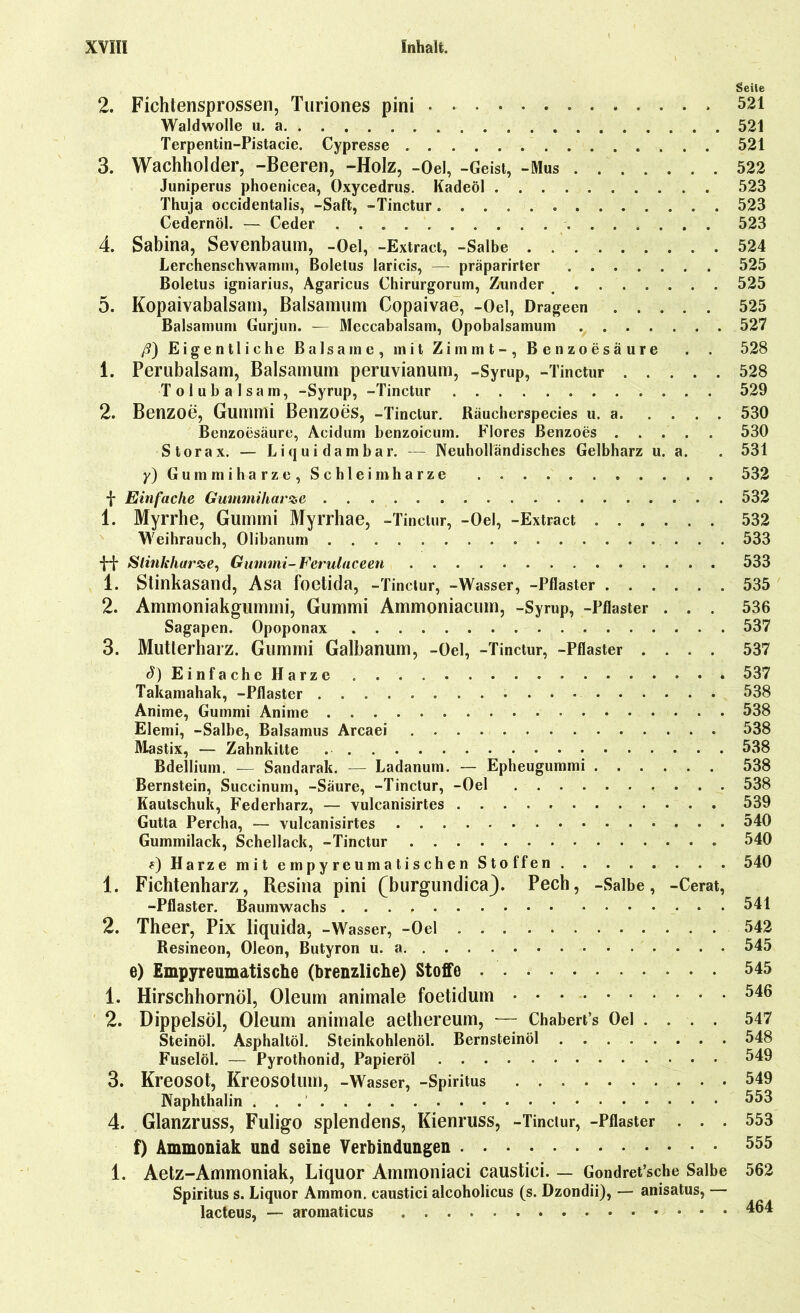 Seile 2. Fichtensprossen, Turiones pini . 521 Waldwolle u. a 521 Terpentin-Pistacie. Cypresse 521 3. Wachholder, -Beeren, -Holz, -Oel, -Geist, -Mus 522 Juniperus phoenicea, Oxycedrus. Kadeöl 523 Thuja occidentalis, -Saft, -Tinctur 523 Cedernöl. — Ceder 523 4. Sabina, Sevenbaum, -Oel, -Extract, -Salbe 524 Lerchenschwamm, Boletus laricis, — präparirter 525 Boletus igniarius, Agaricus Chirurgorum, Zunder 525 5. Kopaivabalsatn, Balsamum Copaivae, -Oel, Drageen 525 Baisamum Gurjun. — Mcccabalsam, Opobalsamum 527 ß) Eigentliche Balsame, mit Zimmt-, Benzoesäure . . 528 1. Perubalsam, Balsamum peruvianum, -Syrup, -Tinctur 528 Tolubalsam, -Syrup, -Tinctur 529 2. Benzoe, Gummi Benzoes, -Tinctur. Räucherspecies u. a 530 Benzoesäure, Acidum benzoicum. Flores Benzoes 530 Storax. — Li quidambar. — Neuholländisches Gelbharz u. a. . 531 y) Gummiharze, Schleimharze . . . . 532 f Einfache Gummiharze 532 1. Myrrhe, Gummi Myrrhae, -Tinctur, -Oel, -Extract 532 Weihrauch, Olibanum 533 -{-•J- Stinkharze, Gummi-Ferulaceen 533 1. Stinkasand, Asa foetida, -Tinctur, -Wasser, -Pflaster 535 2. Ammoniakgummi, Gummi Ammoniacum, -Syrup, -Pflaster . . . 536 Sagapen. Opoponax 537 3. Mutterharz. Gummi Galbanum, -Oel, -Tinctur, -Pflaster .... 537 J) Einfache Harze 537 Takamahak, -Pflaster 538 Anime, Gummi Anime 538 Elemi, -Salbe, Balsamus Arcaei 538 Mastix, — Zahnkitte 538 Bdellium. — Sandarak. — Ladanum. — Epheugummi 538 Bernstein, Succinum, -Säure, -Tinctur, -Oel 538 Kautschuk, Federharz, — vulcanisirtes 539 Gutta Percha, — vulcanisirtes 540 Gummilack, Schellack, -Tinctur 540 f) Harze mit empyreumatischen Stoffen 540 1. Fichtenharz, Resina pini (burgundica). Pech, -Salbe, -Cerat, -Pflaster. Baumwachs 541 2. Theer, Pix liquida, -Wasser, -Oel 542 Resineon, Oleon, Butyron u. a 545 e) Empyreumatische (brenzliche) Stoffe 545 1. Hirschhornöl, Oleum animale foetidum 546 2. Dippelsöl, Oleum animale aethereum, — Chabert’s Oel . . . . 547 Steinöl. Asphaltöl. Steinkohlenöl. Bernsteinöl 548 Fuselöl. — Pyrothonid, Papieröl 549 3. Kreosot, Kreosotum, -Wasser, -Spiritus 549 Naphthalin \ . 553 4. Glanzruss, Fuligo splendens, Kienruss, -Tinctur, -Pflaster ... 553 f) Ammoniak und seine Verbindungen 555 1. Aetz-Ammoniak, Liquor Ammoniaci caustici. — Gondret’sche Salbe 562 Spiritus s. Liquor Ammon, caustici alcoholicus (s. Dzondii), — anisatus, — lacteus, — aromaticus 4®4