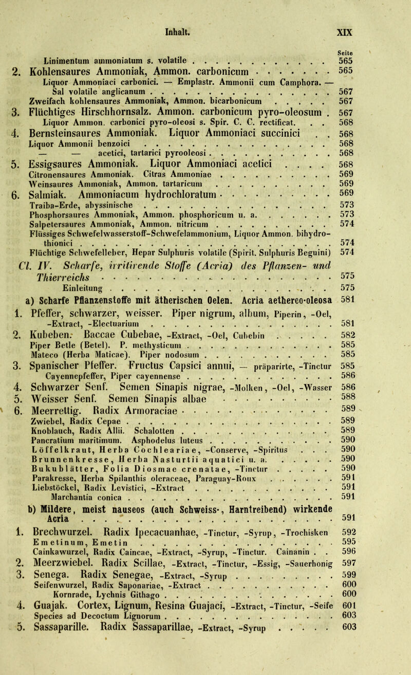 Seite Linimentum ammoniatum s. volatile 565 2. Kohlensaures Ammoniak, Ammon, carbonicum 565 Liquor Ammoniaci carbonici. — Emplastr. Ammonii cum Camphora. — Sal volatile anglicanum 567 Zweifach kohlensaures Ammoniak, Ammon, bicarbonicum 567 3. Flüchtiges Hirschhornsalz. Ammon, carbonicum pyro-oleosum . 567 Liquor Ammon, carbonici pyro-oleosi s. Spir. C. C. rectificat. . . 568 4. Bernsteinsaures Ammoniak. Liquor Ammoniaci succinici . . 568 Liquor Ammonii benzoici 568 — — acetici, tartarici pyrooleosi 568 5. Essigsaures Ammoniak. Liquor Ammoniaci acetici .... 568 Citronensaures Ammoniak. Citras Ammoniae 569 Weinsaures Ammoniak, Ammon, tartaricum 569 6. Salmiak. Ammoniacum hydrochloratum 569 Traiba-Erde, abyssinische 573 Phosphorsaures Ammoniak, Ammon, phosphoricum u. a 573 Salpetersaures Ammoniak, Ammon, nitricum 574 Flüssiges Schwefelwasserstoff-Schwefelammonium, Liquor Ammon, bihydro- thionici 574 Flüchtige Schwefelleber, Hepar Sulphuris volatile (Spirit. Sulphuris Beguini) 574 CI. IV. Scharfe, irritirende Stoffe (Acria) des Pflanzen- und Thierreichs 575 Einleitung 575 a) Scharfe Pflanzenstoffe mit ätherischen Oelen. Acria aethereo-oleosa 581 1. Pfeffer, schwarzer, weisser. Piper nigrum, album, Piperin, -Oel, -Extract, -Electuarium 581 2. Kubebenr Baccae Cubebae, -Extract, -Oel, Cubebin 582 Piper Betle (Betel). P. methysticum 585 Mateco (Herba Maticae). Piper nodosurn 585 3. Spanischer Pfeffer. Fructus Capsici annui, — präparirte, -Tinctur 585 Cayennepfeffer, Piper cayennense 586 4. Schwarzer Senf. Semen Sinapis nigrae, -Molken, -Oel, -Wasser 586 5. Weisser Senf. Semen Sinapis albae 588 6. Meerrettig. Radix Armoraciae 589 Zwiebel, Radix Cepae 589 Knoblauch, Radix Allii. Schalotten 589 Pancratium maritimum. Asphodelus luteus 590 Löffelkraut, Herba Cochleariae, -Conserve, -Spiritus . . . 590 Brunnen k resse, Herba Nasturtii aquatici u. a 590 Bukublätter, Folia Diosmae crenatae, -Tinctur 590 Parakresse, Herba Spilanthis oleraceae, Paraguay-Roux 591 Liebstöckel, Radix Levistici, -Extract 591 Marchantia conica 591 b) Mildere, meist nauseos (auch Schweiss-, Harntreibend) wirkende Acria 591 1. Brechwurzel. Radix Ipecacuanhae, -Tinctur, -Syrup, -Trochisken 592 Emetinum, Emetin . . . 595 Cainkawurzel, Radix Caincae, -Extract, -Syrup, -Tinctur. Cainanin . . 596 2. Meerzwiebel. Radix Scillae, -Extract, -Tinctur, -Essig, -Sauerhonig 597 3. Senega. Radix Senegae, -Extract, -Syrup 599 Seifenwurzel, Radix Saponariae, -Extract 600 Kornrade, Lychnis Githago 600 4. Guajak. Cortex, Lignum, Resina Guajaci, -Extract, -Tinctur, -Seife 601 Species ad Decoctum Lignorum 603 5. Sassaparille. Radix Sassaparillae, -Extract, -Syrup 603