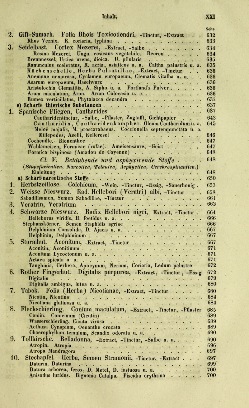 Seite 2. Gift-Sumach. Folia Rhois Toxicodendri, -Tinctur, -Extract . . 632 Rhus Vernix. R. coriaria, typhina 633 3. Seidelbast. Cortex Mezerei, -Extract, -Salbe 634 Resina Mezerei. Ungu. vesicans vegetabile. Beeren 634 Brennnessel, Urtica urens, dioica. U. pilularis 635 Ranunculus sceleratus, R. acris, asiaticus u. a. Caltha palustris u. a. 635 Küchenschelle, Herba Pulsatillae, -Extract, -Tinctur . . 636 Anemone nemorosa, Cyclamen europaeum, Clematis vitalba u. a. . . 636 Asarum europaeum, Haselwurz 636 Aristolochia Clematitis, A. Sipho u. a. Portland’s Pulver 636 Arum maculatum, Aron. Arum Colocasia u. a 636 Rumex verticillatus, Phytolacca decandra 637 e) Scharfe thierische Substanzen 637 1. Spanische Fliegen, Cantharides 637 Cantharidentinctur, -Salbe, -Pflaster, Zugtafft, Gichtpapier . . . 643 Cantharidin, Cantharid enkampher. Oleum Cantharidum u. a. 645 Meloe majalis, M. proscarabaeus. Coccionella septempunctata u. a. Millepedes, Aselli, Kelleresel 646 Cochenille. Bienenthee 647 Waldameisen, Formicae (rufae). Ameisensäure, -Geist 647 Formica bispinosa (Amadou de Cayenne) 648 CI. V. Betäubende und asphyxirende Stoffe .... 648 (Stupefacientien, Narcolica, Tetanien, Asphyctica, Cerebrospinantien.) Einleitung 648 a) Scharf-narcotische Stoffe 650 1. Herbstzeitlose. Colchicum, -Wein, -Tinctur, -Essig, -Sauerhonig . 653 2. Weisse Nieswurz. Rad. Hellebori (Veratri) albi, -Tinctur . . 658 Sabadillsamen, Semen Sabadillae, -Tinctur 661 3. Veratrin, Veratrium . . . 662 4. Schwarze Nieswurz. Radix Hellebori nigri, Extract, -Tinctur . 664 Helleborus viridis, H. foetidus u. a 666 Stepbanskörner. Semen Staphidis agriae 666 Delphinium Consolida, D. Ajacis u. a 667 Delphinin, Delphininum 667 5. Sturmhut. Aconitum, -Extract, -Tinctur 667 Aconitin, Aconitinum 671 Aconitum Lycoctonum u. a 671 Actaea spicata u. a 671 Tanghinia, Cerbera, Apocynum, Nerium, Coriaria, Ledum palustre . 672 6. Rother Fingerhut. Digitalis purpurea, -Extract, -Tinctur, -Essig 672 Digitalin 679 Digitalis ambigua, lutea u. a 680 7. Tabak. Folia (Herba) Nicotianae, -Extract, -Tinctur .... 680 Nicotin, Nicotina 684 Nicotiana glutinosa u. a 684 8. Fleckschierling. Conium maculatum, -Extract, -Tinctur, -Pflaster 685 Coniin. Conicinum (Cicutin) 689 Wasserschierling, Cicuta virosa 689 Aethusa Cynapium, Oenanthe crocata 689 Chaerophyllum temulum, Scandix odorata u. a 690 9. Tollkirsche. Belladonna, -Extract, -Tinctur, -Salbe u. a 690 Atropin. Atropia 696 Atropa Mandragora 697 10. Stechapfel. Herba, Semen Stramonii, -Tinctur, -Extract ... 697 Daturin. Daturina 699 Datura arborea, ferox, D. Metel, D. fastuosa u. a 700 Anisodus luridus. Bignonia Catalpa. Piscidia erythrina 700