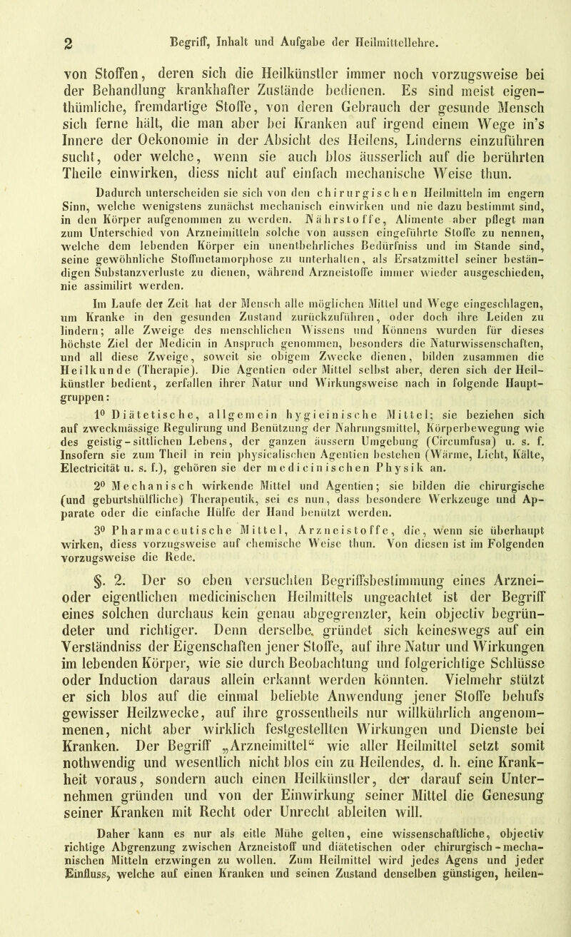 von Stoffen, deren sich die Heilkünstler immer noch vorzugsweise bei der Behandlung krankhafter Zustände bedienen. Es sind meist eigen- thümliche, fremdartige Stoffe, von deren Gebrauch der gesunde Mensch sich ferne hält, die man aber bei Kranken auf irgend einem Wege in’s Innere der Oekonomie in der Absicht des Heilens, Linderns einzuführen sucht, oder welche, wenn sie auch blos äusserlich auf die berührten Theile einwirken, diess nicht auf einfach mechanische Weise thun. Dadurch unterscheiden sie sich von den chirurgischen Heilmitteln im engern Sinn, welche wenigstens zunächst mechanisch einwirken und nie dazu bestimmt sind, in den Körper aufgenommen zu werden. Nährstoffe, Alimente aber pflegt man zum Unterschied von Arzneimitteln solche von aussen eingeführte Stoffe zu nennen, welche dem lebenden Körper ein unentbehrliches Bedürfnis und im Stande sind, seine gewöhnliche Stoffmetamorphose zu unterhalten, als Ersatzmittel seiner bestän- digen Substanzverluste zu dienen, während Arzneistoffe immer wieder ausgeschieden, nie assimilirt werden. Im Laufe der Zeit hat der Mensch alle möglichen Mittel und Wege eingeschlagen, um Kranke in den gesunden Zustand zurückzuführen, oder doch ihre Leiden zu lindern; alle Zweige des menschlichen Wissens und Könnens wurden für dieses höchste Ziel der Medicin in Anspruch genommen, besonders die Naturwissenschaften, und all diese Zweige, soweit sie obigem Zwecke dienen, bilden zusammen die Heilkunde (Therapie). Die Agentien oder Mittel selbst aber, deren sich der Heil- künstler bedient, zerfallen ihrer Natur und Wirkungsweise nach in folgende Haupt- gruppen : 1° D i ätetisc he, allgemein hy gieinische Mittel; sie beziehen sich auf zweckmässige Regulirung und Benützung der Nahrungsmittel, Körperbewegung wie des geistig - sittlichen Lebens, der ganzen äussern Umgebung (Circumfusa) u. s. f. Insofern sie zum Theil in rein physicalischen Agentien bestehen (Wärme, Licht, Kälte, Electricität u. s. f.), gehören sie der medicinischen Physik an. 2° Mechanisch wirkende Mittel und Agentien; sie bilden die chirurgische (und geburtshülfliche) Therapeutik, sei es nun, dass besondere Werkzeuge und Ap- parate oder die einfache Hülfe der Hand benützt werden. 3° Pharmaceutische Mittel, Arzneistoffe, die, wenn sie überhaupt wirken, diess vorzugsweise auf chemische Weise thun. Von diesen ist im Folgenden vorzugsweise die Rede. §. 2. Der so eben versuchten Begriffsbestimmung eines Arznei- oder eigentlichen medicinischen Heilmittels ungeachtet ist der Begriff eines solchen durchaus kein genau abgegrenzter, kein objectiv begrün- deter und richtiger. Denn derselbe, gründet sich keineswegs auf ein Yerständniss der Eigenschaften jener Stoffe, auf ihre Natur und Wirkungen im lebenden Körper, wie sie durch Beobachtung und folgerichtige Schlüsse oder Induction daraus allein erkannt werden könnten. Vielmehr stützt er sich blos auf die einmal beliebte Anwendung jener Stoffe behufs gewisser Heilzwecke, auf ihre grossentheils nur wiilkührlich angenom- menen, nicht aber wirklich festgestellten Wirkungen und Dienste bei Kranken. Der Begriff „Arzneimittel“ wie aller Heilmittel setzt somit nothwendig und wesentlich nicht blos ein zu Heilendes, d. h. eine Krank- heit voraus, sondern auch einen Heilkiinsller, der darauf sein Unter- nehmen gründen und von der Einwirkung seiner Mittel die Genesung seiner Kranken mit Recht oder Unrecht ableiten will. Daher kann es nur als eitle Mühe gelten, eine wissenschaftliche, objectiv richtige Abgrenzung zwischen Arzneistoff und diätetischen oder chirurgisch-mecha- nischen Mitteln erzwingen zu wollen. Zum Heilmittel wird jedes Agens und jeder Einfluss, welche auf einen Kranken und seinen Zustand denselben günstigen, heilen-