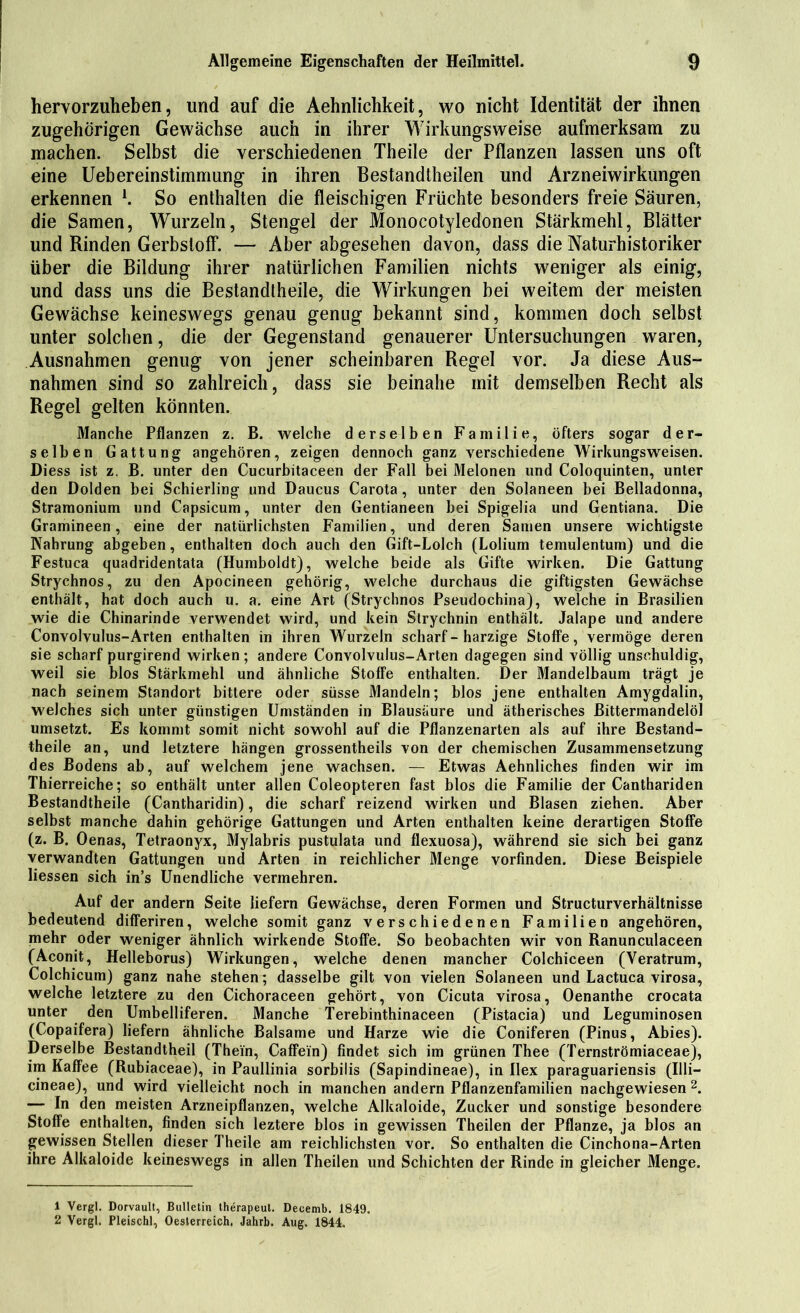 hervorzulieben, und auf die Aehnlichkeit, wo nicht Identität der ihnen zugehörigen Gewächse auch in ihrer Wirkungsweise aufmerksam zu machen. Selbst die verschiedenen Theile der Pflanzen lassen uns oft eine Uebereinstimmung in ihren Bestandtheilen und Arzneiwirkungen erkennen l. So enthalten die fleischigen Früchte besonders freie Säuren, die Samen, Wurzeln, Stengel der Monocotyledonen Stärkmehl, Blätter und Rinden Gerbstoff. — Aber abgesehen davon, dass die Naturhistoriker über die Bildung ihrer natürlichen Familien nichts weniger als einig, und dass uns die Bestandtheile, die Wirkungen bei weitem der meisten Gewächse keineswegs genau genug bekannt sind, kommen doch selbst unter solchen, die der Gegenstand genauerer Untersuchungen waren, Ausnahmen genug von jener scheinbaren Regel vor. Ja diese Aus- nahmen sind so zahlreich, dass sie beinahe mit demselben Recht als Regel gelten könnten. Manche Pflanzen z. B. welche derselben Familie, öfters sogar der- selben Gattung angehören, zeigen dennoch ganz verschiedene Wirkungsweisen. Diess ist z. B. unter den Cucurbitaceen der Fall bei Melonen und Coloquinten, unter den Dolden bei Schierling und Daucus Carota, unter den Solaneen bei Belladonna, Stramonium und Capsicum, unter den Gentianeen bei Spigelia und Gentiana. Die Gramineen, eine der natürlichsten Familien, und deren Samen unsere wichtigste Nahrung abgeben, enthalten doch auch den Gift-Lolch (Lolium temulentum) und die Festuca quadridentata (Humboldt), welche beide als Gifte wirken. Die Gattung Strychnos, zu den Apocineen gehörig, welche durchaus die giftigsten Gewächse enthält, hat doch auch u. a. eine Art (Strychnos Pseudochina), welche in Brasilien wie die Chinarinde verwendet wird, und kein Strychnin enthält. Jalape und andere Convolvulus-Arten enthalten in ihren Wurzeln scharf - harzige Stoffe, vermöge deren sie scharf purgirend wirken; andere Convolvulus-Arten dagegen sind völlig unschuldig, weil sie blos Stärkmehl und ähnliche Stoffe enthalten. Der Mandelbaum trägt je nach seinem Standort bittere oder süsse Mandeln; blos jene enthalten Amygdalin, welches sich unter günstigen Umständen in Blausäure und ätherisches Bittermandelöl umsetzt. Es kommt somit nicht sowohl auf die Pflanzenarten als auf ihre Bestand- theile an, und letztere hängen grossentheils von der chemischen Zusammensetzung des Bodens ab, auf welchem jene wachsen. — Etwas Aehnliches finden wir im Thierreiche; so enthält unter allen Coleopteren fast blos die Familie der Canthariden Bestandtheile (Cantharidin), die scharf reizend wirken und Blasen ziehen. Aber selbst manche dahin gehörige Gattungen und Arten enthalten keine derartigen Stoffe (z. B. Oenas, Tetraonyx, Mylabris pustulata und flexuosa), während sie sich bei ganz verwandten Gattungen und Arten in reichlicher Menge vorfinden. Diese Beispiele liessen sich in’s Unendliche vermehren. Auf der andern Seite liefern Gewächse, deren Formen und Structurverhältnisse bedeutend differiren, welche somit ganz verschiedenen Familien angehören, mehr oder weniger ähnlich wirkende Stoffe. So beobachten wir von Ranunculaceen (Aconit, Helleborus) Wirkungen, welche denen mancher Colchiceen (Veratrum, Colchicum) ganz nahe stehen; dasselbe gilt von vielen Solaneen und Lactuca virosa, welche letztere zu den Cichoraceen gehört, von Cicuta virosa, Oenanthe crocata unter den Umbelliferen. Manche Terebinthinaceen (Pistacia) und Leguminosen (Copaifera) liefern ähnliche Balsame und Harze wie die Coniferen (Pinus, Abies). Derselbe Bestandteil (Thein, Caffein) findet sich im grünen Thee (Ternströmiaceae), im Kaffee (Rubiaceae), in Paullinia sorbilis (Sapindineae), in Ilex paraguariensis (Uli— cineae), und wird vielleicht noch in manchen andern Pflanzenfamilien nachgewiesen 2. — In den meisten Arzneipflanzen, welche Alkaloide, Zucker und sonstige besondere Stoffe enthalten, finden sich leztere blos in gewissen Theilen der Pflanze, ja blos an gewissen Stellen dieser Theile am reichlichsten vor. So enthalten die Cinchona-Arten ihre Alkaloide keineswegs in allen Theilen und Schichten der Rinde in gleicher Menge. 1 Vergl. Dorvault, Bulletin therapeut. Decemb. 1849. 2 Vergl. Pleischl, Oesterreich. Jahrb. Aug. 1844.