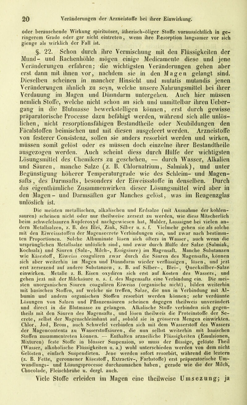 oder berauschende Wirkung spirituöser, ätherisch-öliger Stoffe voraussichtlich in ge- ringerem Grade oder gar nicht eintreten, wenn ihre Resorption langsamer vor sich gienge als wirklich der Fall ist. §. 22. Schon durch ihre Vermischung mit den Flüssigkeiten der Mund- und Rachenhöhle mögen einige Medicamente diese und jene Veränderungen erfahren; die wichtigsten Veränderungen gehen aber erst dann mit ihnen vor, nachdem sic in den Magen gelangt sind. Dieselben scheinen in mancher Hinsicht und mutatis mutandis jenen Veränderungen ähnlich zu seyn, welche unsere Nahrungsmittel bei ihrer Verdauung im Magen und Dünndarm untergehen. Auch hier müssen nemlich Stoffe, welche nicht schon an sich und unmittelbar ihren Ueber- gang in die Blutmasse bewerkstelligen können, erst durch gewisse präparatorische Processe dazu befähigt werden, während sich alle unlös- lichen, nicht resorptionsfähigen Bestandtheile oder Neubildungen den Fäcalstoffen beimischen und mit diesen ausgeleert werden. Arzneistoffe von festerer Consistenz, sollen sie anders resorbirt werden und wirken, müssen somit gelöst oder es müssen doch einzelne ihrer Bestandtheile ausgezogen werden. Auch scheint diess durch Hülfe der wichtigsten Lösungsmittel des Chemikers zu geschehen, — durch Wasser, Alkalien und Säuren, manche Salze (z. B. Chlornatrium, Salmiak), und unter Begünstigung höherer Temperaturgrade wie des Schleim- und Magen- safts , des Darmsafts, besonders der Eiweissstolfe in denselben. Durch das eigenthümliche Zusammenwirken dieser Lösungsmittel wird aber in den Magen- und Darmsäften gar Manches gelöst, was im Reagenzglas unlöslich ist. Die meisten metallischen, alkalischen und Erclsalze (mit Ausnahme der kohlen- sauren) scheinen nicht oder nur theilweise zersezt zu werden, wie diess Mitscherlich beim schwefelsauren Kupferoxyd nachgewiesen hat, Mulder, Lassaigne bei vielen an- dern Metallsalzen, z. B. des Blei, Zink, Silber u. s. f. Vielmehr gehen sie als solche mit den Eiweissstoffen der Magensecrete Verbindungen ein, und zwar nach bestimm- ten Proportionen. Solche Albuminate lösen sich öfters in Wasser, auch wenn die ursprünglichen Metallsalze unlöslich sind, und zwar durch Hülfe der Salze (Salmiak, Kochsalz) und Säuren (Salz-, Milch-, Essigsäure) im Magensaft. Manche Substanzen wie Käsestoff, Eiweiss eoaguliren zwar durch die Säuren des Magensafts, können sich aber weiterhin iin Magen und Dünndarm wieder verflüssigen, lösen, und jezt erst zersezend auf andere Substanzen, z. B. auf Silber-, Blei-, Quecksilber-Salze einwirken. Metalle z. B. Eisen oxydiren sich erst auf Kosten des Wassers, und gehen jezt mit der Milchsäure u. s. f. des Magensafts eine Verbindung ein. Die mei- sten unorganischen Säuren eoaguliren Eiweiss (organische nicht), bilden weiterhin mit basischen Stoffen, auf welche sie treffen, Salze, die nun in Verbindung mit Al- bumin und andern organischen Stoffen resorbirt werden können; sehr verdünnte Lösungen von Salzen und Pflanzensäuren scheinen dagegen theilweis unverändert und direct in die Blutmasse zu gelangen. Alkalische Stoffe verbinden sich gegen- theils mit den Säuren des Magensafts, und lösen theilweis die Proteinstoffe der Se- crete, selbst der Magenschleimhaut auf, sobald sie in grösseren Mengen einwirkten. Chlor, Jod, Brom, auch Schwefel verbinden sich mit dem Wasserstoff des Wassers der Magencontenta zu Wasserstoffsäuren, die nun selbst weiterhin mit basischen Stoffen zusammenlreten können. — Enthalten arzneiliche Flüssigkeiten (Emulsionen, Mixturen) feste Stoffe in blosser Suspension, so muss der flüssige, gelöste Theil (Wasser, alkoholische Flüssigkeiten u. a.) wohl unterschieden werden von dem nicht Gelösten, einfach Suspendirten. Jene werden sofort resorbirt, während die leztern (z. B. Fette, geronnener Käsestoff, Extractiv-, Farbstoffe) erst präparatorische Um- wandlungs- und Lösungsprocesse durchzumachen haben, gerade wie die der Milch, Chocolade, Fleischbrühe u. dergl. auch. Viele Stoffe erleiden im Magen eine theilweise Umsezung; ja
