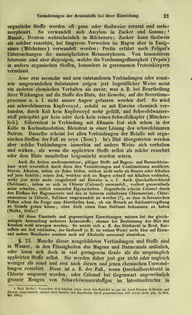 organische Stoffe werden oft ganz oder theilweise zersezt und meta- morphosirt. So verwandelt sich Amylum in Zucker und Gummi; 1 Mannit, Dextrin wahrscheinlich in Milchsäure; Zucker kann theilweis als solcher resorbirt, bei längerem Verweilen im Magen aber in Essig- säure (Milchsäure) verwandelt werden; Pectin erfährt nach Peligot’s Untersuchungen die mannigfachsten Metamorphosen. Von besonderem Interesse sind aber diejenigen, welche die Verdauungsflüssigkeit (Pepsin) in andern organischen Stoffen, besonders in geronnenen Proteinkörpern veranlasst. Jene erst secundär und neu entstandenen Verbindungen oder sonst- wie umgewandelten Substanzen zeigen jezt begreiflicher Weise meist ein anderes chemisches Verhalten als zuvor, was z. B. bei Beurtheilung ihrer Wirkungen auf die Stoffe des Bluts, der Gewebe, auf die Secretions- processe u. s. f. nicht ausser Augen gelassen werden darf. So wird aus schwefelsaurem Kupferoxyd, sobald es mit Eiweiss chemisch ver- bunden, durch Kali kein Kupferoxyd mehr gefällt, und Schwefelwasser- stoff präcipitirt gar kein oder doch kein reines Schwefelkupfer (Mitscher- lich). Silbernitrat in Verbindung mit Albumin löst sich schon in der Kälte in Kochsalzsolution, Bleinitrat in einer Lösung des schwefelsauren Natron. Dasselbe scheint bei allen Verbindungen der Metalle mit orga- nischen Stoffen der Fall zu seyn (Rose). In’s Blut übergetreten werden aber solche Verbindungen immerhin auf andere Weise sich verhalten und wirken, als wenn die applicirten Stoffe selbst als solche resorbirt oder dem Blute unmittelbar beigemischt worden wären. Auch die Action medicamentöser, giftiger Stoffe auf Magen- und Darmschleim- haut wird wesentlich durch diese ihre Veränderungen und Combinationen modificirt. Säuren, Alkalien, indem sie Salze bilden, wirken nicht mehr als Säuren oder Alkalien auf jene Gebilde; reines Jod, welches sich im Magen schnell mit Alkalien verbindet, wirkt jezt nicht mehr coagulirend auf Eiweiss u. s. f. Auch Quecksilberchlorid (Sublimat), indem es sich in Chlorür (Calornel) umwandelt, verliert grossentheils seine scharfen , örtlich reizenden Eigenschaften. Gegentheils scheint Calornel durch den Einfluss der Magensecrete und des in lezteren enthaltenen Chlornatrium, Chlor- ammonium in Chlorid, Sublimat umgewandelt zu werden (?), so dass in forensischen Fällen schon die Frage zum Aburtheilen kam, ob ein Mensch an Sublimatvergiftung zu Grunde gehen könne, ohne doch einen Gran Sublimat bekommen zu haben (Mialhe, Orfila) ? All diese Umstände und gegenseitigen Einwirkungen müssen bei der gleich- zeitigen Anwendung mehrerer Arzneistoffe, ebenso bei Bestimmung der Diät des Kranken wohl erwogen werden. So würde sich z. B. das Stärkmehl in Brod, Kar- toffeln mit Jod verbinden, der Gerbstoff (z. B. im rothen Wein) nicht blos auf Eisen- und andere Metallsalze sondern auch auf Alkaloide zersezend einwirken. §. 23. Manche dieser neugebildeten Verbindungen und Stoffe sind in Wasser, in den Flüssigkeiten des Magens und Darmcanals unlöslich, oder lösen sich doch in viel geringerem Grade als die ursprünglich applicirten Stoffe selbst. Sie werden daher jezt gar nicht oder ungleich weniger als sonst und erst nach diesen und jenen chemischen Umwand- lungen resorbirt. Diess ist z. B. der Fall, wenn Quecksilberchlorid in Chlorür umgesezt worden, oder Calornel bei Gegenwart ungewöhnlich grosser Mengen von Schwefelwasserstoffgas im Intestinaltractus in 1 Nach Mialhe’s Versuchen wird Amylum schon durch den Speichel so gut als durch Diastase in Dextrin und Glucose umgewandelt, ebenso nach Sandras und Bouchardat durch pancrealischen Saft (vergl. Arch. gen, de Med. Mai 1845).