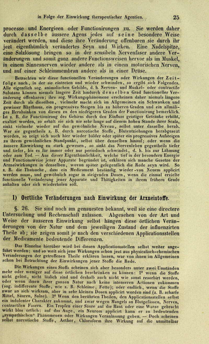 processe und Energieen oder Fimctionirungen zu. Sie werden daher durch dasselbe äussere Agens jedes auf seine besondere Weise verändert werden, und diese ihre Veränderung offenbaren sie durch ihr jezt eigenthümlich verändertes Seyn und Wirken. Eine Nadelspitze, eine Salzlösung bringen so in der sensibeln Nervenfaser andere Ver- änderungen und somit ganz andere Functionsweisen hervor als im Muskel, in einem Sinnesnerven wieder andere als in einem motorischen Nerven, und auf einer Schleimmembran andere als in einer Drüse. Betrachten wir diese functionellen Veränderungen oder Wirkungen der Zeit- folge nach, in der sie eintreten und wieder schwinden, so ergibt sich Folgendes. Alle eigentlich sog. animalischen Gebilde, d. h. Nerven- und Muskel- oder contractile Substanz können niemals längere Zeit hindurch denselben Grad functioneller Ver- änderung offenbaren; ihre sog. Wirkungsphänomene erscheinen daher niemals längere Zeit durch als dieselben, vielmehr macht sich im Allgemeinen ein Schwanken und gewisser Rhythmus, ein progressives Steigen bis zu höheren Graden und ein allmäli- ges Herabsinken von diesen zu den niedrigeren Graden der Functionirung bemerldich. Ist z. B. die Functionirung des Gehirns durch den Einfluss geistiger Getränke erhöht, exaltirt worden, so erhält sie sich nie sehr lange auf diesem hohen Stande ihrer Scala, sinkt vielmehr wieder auf das gewöhnliche Niveau, selbst unter dasselbe herab. War sie gegentheils z. B. durch narcotische Stoffe, Blutentziehungen herabgesezt worden, so zeigt sich auch hier wieder bälder oder später ein progressives Aufsteigen zu ihrem gewöhnlichen Standpunkt, selbst über denselben hinauf; oder wenn die äussere Einwirkung zu stark gewesen, so sinkt das Nervenleben gegentheils tiefer und tiefer, bis es für immer oder nur periodisch schwändet, d. h. bis zur Lähmung oder zum Tod. — Aus dieser Eigentümlichkeit, welche tief in der besondern Energie und Functionsweise jener Apparate begründet ist, erklären sich manche Gesetze der Arzneiwirkungen in denselben, wovon später gelegentlich die Rede seyn wird. So z. B. die Thatsache, dass ein Medicament beständig wieder »von Neuen» applicirt werden muss, und gewöhnlich sogar in steigenden Dosen, wenn die einmal erzielte functionelle Veränderung jener Apparate und Thätigkeiten in ihrem frühem Grade anhalten oder sich wiederholen soll. 1) Oertliche Veränderungen nach Einwirkung der Arzneistoffe. §. 26. Sie sind noch am genauesten bekannt, weil sie eine directere Untersuchung und Rechenschaft zulassen. Abgesehen von der Art und Weise der äusseren Einwirkung selbst hängen diese Örtlichen Verän- derungen von der Natur und dem jeweiligen Zustand der influenzirten Theile ab; sie zeigen somit je nach den verschiedenen Applicationsstellen der Medicamente bedeutende Differenzen. Das Einzelne hierüber wird bei diesen Applicationsstellen selbst weiter ange- führt werden; und so weit sich jene Wirkungen schon jezt aus physicalisch-chemischen Veränderungen der getroffenen Theile erklären lassen, war von ihnen im Allgemeinen schon bei Betrachtung der Einwirkungen jener Stoffe die Rede. Die Wirkungen eines Stoffs scheinen sich aber besonders unter zwei Umständen mehr oder weniger auf diese örtlichen beschränken zu können: 1° wenn die Stoffe nicht gelöst, nicht löslich sind und deshalb auch nicht wie sonst resorbirt werden, oder wenn ihnen ihrer ganzen Natur nach keine intenseren Actionen zukommen (sog. indifferente Stoffe, wie z. B. Schleime, Fette); oder endlich, wenn die Stoffe zwar an sich wirksam, aber in sehr kleinen Dosen applicirt worden sind (z. B. scharfe Mittel, Säuren, Salze). 2° Wenn den berührten Theilen, den Applicationsstellen selbst ein indolenter Charakter zukommt, und zwar wegen Mangels an Blutgefässen, Nerven, contractilen Fasern. Ein Tropfen einer Säure auf die Haut oder eine Warze gebracht wirkt blos örtlich; auf das Auge, ein Neurom applicirt kann er zu bedeutenden „sympathischen“ Phänomenen oder Wirkungen Veranlassung geben. — Doch scheinen selbst narcotische Stoffe, Aether, Chloroform ihre Wirkung auf die unmittelbar