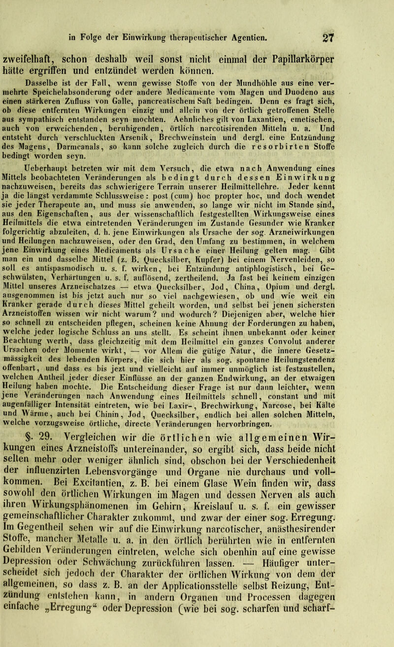 zweifelhaft, schon deshalb weil sonst nicht einmal der Papillarkörper hätte ergriffen und entzündet werden können. Dasselbe ist der Fall, wenn gewisse Stoffe von der Mundhöhle aus eine ver- mehrte Speichelabsonderung oder andere Medicamente vom Magen und Duodeno aus einen stärkeren Zufluss von Galle, pancreatischem Saft bedingen. Denn es fragt sich, ob diese entfernten Wirkungen einzig und allein von der örtlich getroffenen Stelle aus sympathisch entstanden seyn mochten. Aehnliches gilt von Laxantien, emetischen, auch von erweichenden, beruhigenden, örtlich narcotisirenden Mitteln u. a. Und entsteht durch verschluckten Arsenik, Brechweinstein und dergl. eine Entzündung des Magens, Darmcanals, so kann solche zugleich durch die resorbirten Stoffe bedingt worden seyn. Ueberhaupt betreten wir mit dem Versuch, die etwa nach Anwendung eines Mittels beobachteten Veränderungen als bedingt durch dessen Einwirkung nachzuweisen, bereits das schwierigere Terrain unserer Heilmittellehre. Jeder kennt ja die längst verdammte Schlussweise : post (cum) hoc propter hoc, und doch wendet sie jeder Therapeute an, und muss sie anwenden, so lange wir nicht im Stande sind, aus den Eigenschaften, aus der wissenschaftlich festgestellten Wirkungsweise eines Heilmittels die etwa eintretenden Veränderungen im Zustande Gesunder wie Kranker folgerichtig abzuleiten, d. h. jene Einwirkungen als Ursache der sog. Arzneiwirkungen und Heilungen nachzuweisen, oder den Grad, den Umfang zu bestimmen, in welchem jene Einwirkung eines Medicaments als Ursache einer Heilung gelten mag. Gibt man ein und dasselbe Mittel (z. B. Quecksilber, Kupfer) bei einem Nervenleiden, so soll es antispasmodisch u. s. f. wirken, bei Entzündung antiphlogistisch, bei Ge- schwülsten, Verhärtungen u. s. f. auflösend, zertheilend. Ja fast bei keinem einzigen Mittel unseres Arzneischatzes — etwa Quecksilber, Jod, China, Opium und dergl. ausgenommen ist bis jetzt auch nur so viel nachgewiesen, ob und wie weit ein Kranker gerade durch dieses Mittel geheilt worden, und selbst bei jenen sichersten Arzneistoffen wissen wir nicht warum? und wodurch? Diejenigen aber, welche hier so schnell zu entscheiden pflegen, scheinen keine Ahnung der Forderungen zu haben, welche jeder logische Schluss an uns stellt. Es scheint ihnen unbekannt oder keiner Beachtung werth, dass gleichzeitig mit dem Heilmittel ein ganzes Convolut anderer Ursachen oder Momente wirkt, — vor Allem die gütige Natur, die innere Gesetz- mässigkeit des lebenden Körpers, die sich hier als sog. spontane Heilungstendenz offenbart, und dass es bis jezt und vielleicht auf immer unmöglich ist festzustellen, welchen Antheil jeder dieser Einflüsse an der ganzen Endwirkung, an der etwaigen Heilung haben mochte. Die Entscheidung dieser Frage ist nur dann leichter, wenn jene Veränderungen nach Anwendung eines Heilmittels schnell, constant und mit augenfälliger Intensität eintreten, wie bei Laxir-, Brechwirkung, Narcose, bei Kälte und Wärme, auch bei Chinin, Jod, Quecksilber, endlich bei allen solchen Mitteln, welche vorzugsweise örtliche, directe Veränderungen hervorbringen. §. 29. Vergleichen wir die örtlichen wie allgemeinen Wir- kungen eines Arzneistoffs untereinander, so ergibt sich, dass beide nicht selten mehr oder weniger ähnlich sind, obschon bei der Verschiedenheit der influenzirten Lebensvorgänge und Organe nie durchaus und voll- kommen. Bei Excitantien, z. B. bei einem Glase Wein finden wir, dass sowohl den örtlichen Wirkungen im Magen und dessen Nerven als auch ihren Wirkungsphänomenen im Gehirn, Kreislauf u. s. f. ein gewisser gemeinschaftlicher Charakter zukommt, und zwar der einer sog. Erregung. Im Gegentheil sehen wir auf die Einwirkung narcotischer, anästhesirender Stoffe, mancher Metalle u. a. in den örtlich berührten wie in entfernten Gebilden Veränderungen eintreten, welche sich obenhin auf eine gewisse Depression oder Schwächung zurückführen lassen. — Häufiger unter- scheidet sich jedoch der Charakter der örtlichen Wirkung von dem der allgemeinen, so dass z. B. an der Applicationsstelle selbst Reizung, Ent- zündung entstehen kann, in andern Organen und Processen dagegen einfache „Erregung“ oder Depression (wie bei sog. scharfen und scharf-