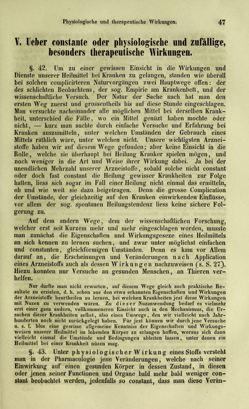 V. lieber coostaute oder physiologische und zufällige, besonders therapeutische Wirkungen. §. 42. Um zu einer gewissen Einsicht in die Wirkungen und Dienste unserer Heilmittel bei Kranken zu gelangen, standen wie überall bei solchen complicirteren Naturvorgängen zwei Hauptwege offen: der des schlichten Beobachtens, der sog. Empirie am Krankenbett, und der wissenschaftliche Versuch. Der Natur der Sache nach hat man den ersten Weg zuerst und grossentheils bis auf diese Stunde eingeschlagen. Man versuchte nacheinander alle möglichen Mittel bei derselben Krank- heit, unterschied die Fälle, wo ein Mittel genüzt haben mochte oder nicht, — kurz man suchte durch einfache Versuche und Erfahrung bei Kranken auszumitteln, unter welchen Umständen der Gebrauch eines Mittels räthlich wäre, unter welchen nicht. Unsere wichtigsten Arznei- stoffe haben wir auf diesem Wege gefunden; aber keine Einsicht in die Rolle, welche sie überhaupt bei Heilung Kranker spielen mögen, und noch weniger in die Art und Weise ihrer Wirkung dabei. Ja bei der unendlichen Mehrzahl unserer Arzneistoffe, sobald solche nicht constant oder doch fast constant die Heilung gewisser Krankheiten zur Folge hatten, liess sich sogar im Fall einer Heilung nicht einmal das ermitteln, ob und wie weit sie dazu beigetragen. Denn die grosse Complication der Umstände, der gleichzeitig auf den Kranken einwirkenden Einflüsse, vor allem der sog. spontanen Heilungstendenz liess keine sichere Fol- gerung zu. Auf dem andern Wege, dem der wissenschaftlichen Forschung, welcher erst seit Kurzem mehr und mehr eingeschlagen worden, musste man zunächst die Eigenschaften und Wirkungsgeseze eines Heilmittels an sich kennen zu lernen suchen, und zwar unter möglichst einfachen und constanten, gleichförmigen Umständen. Denn es kam vor Allem darauf an, die Erscheinungen und Veränderungen nach Application eines Arzneistoffs auch als dessen Wirkungen nachzuweisen (s. S. 27). Hiezu konnten nur Versuche an gesunden Menschen, an Thieren ver- helfen. Nur durfte man nicht erwarten, auf diesem Wege gleich auch praktische Re- sultate zu erzielen, d. h. schon aus den etwa erkannten Eigenschaften und Wirkungen der Arzneistoffe beurtheilen zu lernen, bei welchen Krankheiten jezt diese Wirkungen mit Nuzen zu verwenden wären. Zu dieser Nuzanwendung bedarf es vielmehr erst einer ganz andern, vollkommeneren Einsicht auch in den Mechanismus, die Ur- sachen dieser Krankheiten selbst, also eines Umwegs, den wir vielleicht nach Jahr- hunderten noch nicht zurückgelegt haben. Für jezt können wir durch jene Versuche u. s. f. blos eine gewisse allgemeine Kenntniss der Eigenschaften und Wirkungs- weisen unserer Heilmittel im lebenden Körper zu erlangen hoffen, woraus sich dann vielleicht einmal die Umstände und Bedingungen ableiten lassen, unter denen ein Heilmittel bei einer Krankheit nüzen mag. §. 43. Unter physiologischerWirkung eines Stoffs versteht man in der Pharmacologie jene Veränderungen, welche nach seiner Einwirkung auf einen gesunden Körper in dessen Zustand, in diesen oder jenen seiner Functionen und Organe bald mehr bald weniger con- stant beobachtet werden, jedenfalls so constant, dass man diese Verän-