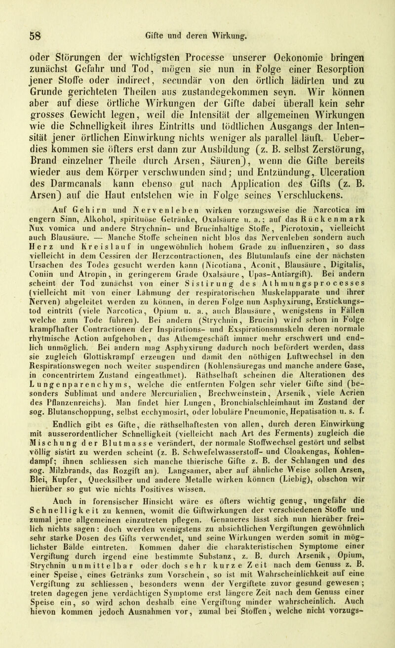 oder Störungen der wichtigsten Processe unserer Oekonomie bringen zunächst Gefahr und Tod, mögen sie nun in Folge einer Resorption jener Stoffe oder indirect, secundär von den Örtlich lädirten und zu Grunde gerichteten Theilen aus zustandegekommen seyn. Wir können aber auf diese örtliche Wirkungen der Gifte dabei überall kein sehr grosses Gewicht legen, weil die Intensität der allgemeinen Wirkungen wie die Schnelligkeit ihres Eintritts und tödtlichen Ausgangs der Inten- sität jener örtlichen Einwirkung nichts weniger als parallel läuft. Ueber- dies kommen sie öfters erst dann zur Ausbildung (z. B. selbst Zerstörung, Brand einzelner Theile durch Arsen, Säuren), wenn die Gifte bereits wieder aus dem Körper verschwunden sind; und Entzündung, Ulceration des Darmcanals kann ebenso gut nach Application des Gifts (z. B. Arsen) auf die Haut entstehen wie in Folge seines Verschluckens. Auf Gehirn und Nerven leben wirken vorzugsweise die Narcotica im engern Sinn, Alkohol, spirituöse Getränke, Oxalsäure u. a.; auf das Rückenmark Nux vomica und andere Strychnin- und Brucinhaltige Stoffe, Picrotoxin, vielleicht auch Blausäure. — Manche Stoffe scheinen nicht blos das Nervenleben sondern auch Herz und Kreislauf in ungewöhnlich hohem Grade zu influenziren , so dass vielleicht in dem Cessiren der Herzcontractionen, des ßlutumlaufs eine der nächsten Ursachen des Todes gesucht werden kann (Nicotiana, Aconit, Blausäure, Digitalis, Coniin und Atropin, in geringerem Grade Oxalsäure, Upas-Antiargift). Bei andern scheint der Tod zunächst von einer Sistirung des Athmungsprocesses (vielleicht mit von einer Lähmung der respiratorischen Muskelapparate und ihrer Nerven) abgeleitet werden zu können, in deren Folge nun Asphyxirung, Erstickungs- tod eintritt (viele Narcotica, Opium u. a., auch Blausäure, wenigstens in Fällen welche zum Tode führen). Bei andern (Strychnin, Brucin) wird schon in Folge krampfhafter Contractionen der Inspirations- und Exspirationsmuskeln deren normale rhytmische Action aufgehoben, das Athemgeschäft immer mehr erschwert und end- lich unmöglich. Bei andern mag Asphyxirung dadurch noch befördert werden, dass sie zugleich Glottiskrampf erzeugen und damit den nöthigen Luftwechsel in den Respirationswegen noch weiter suspendiren (Kohlensäuregas und manche andere Gase, in concentrirtem Zustand eingeathmet). Räthselhaft scheinen die Alterationen des Lungenparenchyms, welche die entfernten Folgen sehr vieler Gifte sind (be- sonders Sublimat und andere Mercurialien, Brechweinstein, Arsenik, viele Acrien des Pflanzenreichs). Man findet hier Lungen, Bronchialschleimhaut im Zustand der sog. Blutanschoppung, selbst ecchymosirt, oder lobuläre Pneumonie, Hepatisation u. s. f. Endlich gibt es Gifte, die räthselhaftesten von allen, durch deren Einwirkung mit ausserordentlicher Schnelligkeit (vielleicht nach Art des Ferments) zugleich die Mischung der Blutmasse verändert, der normale Stoffwechsel gestört und selbst völlig sistirt zu werden scheint (z. B. Schwefelwasserstoff- und Cloakengas, Kohlen- dampf; ihnen schliessen sich manche thierische Gifte z. B. der Schlangen und des sog. Milzbrands, das Rozgift an). Langsamer, aber auf ähnliche Weise sollen Arsen, Blei, Kupfer, Quecksilber und andere Metalle wirken können (Liebig), obschon wir hierüber so gut wie nichts Positives wissen. Auch in forensischer Hinsicht wäre es öfters wichtig genug, ungefähr die Schnelligkeit zu kennen, womit die Giftwirkungen der verschiedenen Stoffe und zumal jene allgemeinen einzutreten pflegen. Genaueres lässt sich nun hierüber frei- lich nichts sagen: doch werden wenigstens zu absichtlichen Vergiftungen gewöhnlich sehr starke Dosen des Gifts verwendet, und seine Wirkungen werden somit in mög- lichster Bälde eintreten. Kommen daher die charakteristischen Symptome einer Vergiftung durch irgend eine bestimmte Substanz, z. B. durch Arsenik, Opium, Strychnin unmittelbar oder doch sehr kurze Zeit nach dem Genuss z. B. einer Speise, eines Getränks zum Vorschein , so ist mit Wahrscheinlichkeit auf eine Vergiftung zu schliessen , besonders wenn der Vergiftete zuvor gesund gewesen ; treten dagegen jene verdächtigen Symptome erst längere Zeit nach dem Genuss einer Speise ein, so wird schon deshalb eine Vergiftung minder wahrscheinlich. Auch hievon kommen jedoch Ausnahmen vor, zumal bei Stoffen, welche nicht Vorzugs-