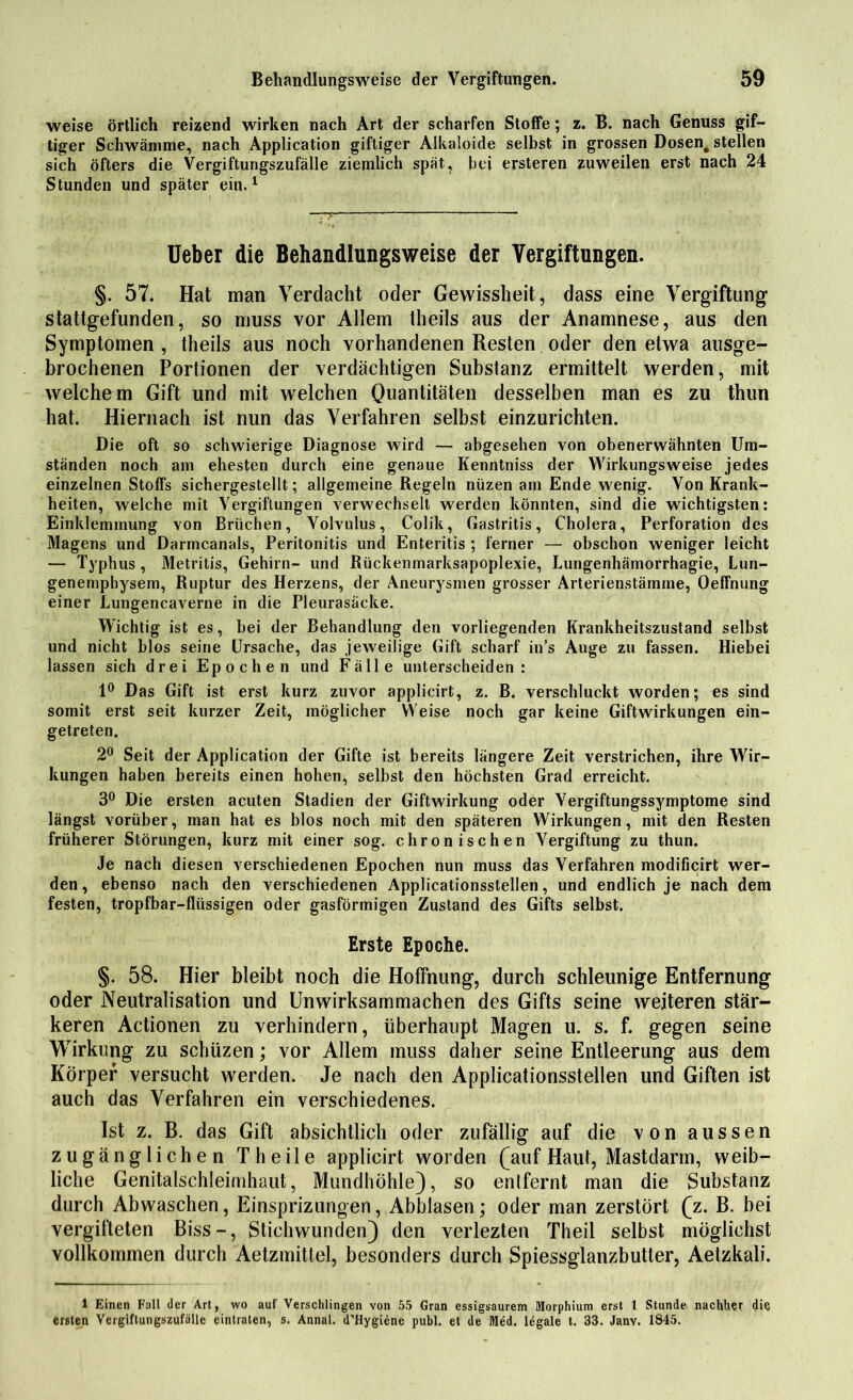 weise örtlich reizend wirken nach Art der scharfen Stoffe; z. B. nach Genuss gif- tiger Schwämme, nach Application giftiger Alkaloide selbst in grossen Dosen# stellen sich öfters die Vergiftungszufälle ziemlich spät, bei ersteren zuweilen erst nach 24 Stunden und später ein.1 üeber die Behandlungsweise der Vergiftungen. §. 57. Hat man Verdacht oder Gewissheit, dass eine Vergiftung stattgefunden, so muss vor Allem theils aus der Anamnese, aus den Symptomen , theils aus noch vorhandenen Resten oder den etwa ausge- brochenen Portionen der verdächtigen Substanz ermittelt werden, mit welchem Gift und mit welchen Quantitäten desselben man es zu thun hat. Hiernach ist nun das Verfahren selbst einzurichten. Die oft so schwierige Diagnose wird — abgesehen von obenerwähnten Um- ständen noch am ehesten durch eine genaue Kenntniss der Wirkungsweise jedes einzelnen Stoffs sichergestellt; allgemeine Regeln nüzen am Ende wenig. Von Krank- heiten, welche mit Vergiftungen verwechselt werden könnten, sind die wichtigsten: Einklemmung von Brüchen, Volvulus, Colik, Gastritis, Cholera, Perforation des Magens und Darmcanals, Peritonitis und Enteritis ; ferner — obschon weniger leicht — Typhus , Metritis, Gehirn- und Rückenmarksapoplexie, Lungenhämorrhagie, Lun- genemphysem, Ruptur des Herzens, der Aneurysmen grosser Arterienstämme, Oeffnung einer Lungencaverne in die Pleurasäcke. Wichtig ist es, bei der Behandlung den vorliegenden Krankheitszustand selbst und nicht blos seine Ursache, das jeweilige Gift scharf in’s Auge zu fassen. Hiebei lassen sich drei Epochen und Fälle unterscheiden: 1° Das Gift ist erst kurz zuvor applicirt, z. B. verschluckt worden; es sind somit erst seit kurzer Zeit, möglicher Weise noch gar keine Giftwirkungen ein- getreten. 2° Seit der Application der Gifte ist bereits längere Zeit verstrichen, ihre Wir- kungen haben bereits einen hohen, selbst den höchsten Grad erreicht. 3° Die ersten acuten Stadien der Giftwirkung oder Vergiftungssymptome sind längst vorüber, man hat es blos noch mit den späteren Wirkungen, mit den Resten früherer Störungen, kurz mit einer sog. chronischen Vergiftung zu thun. Je nach diesen verschiedenen Epochen nun muss das Verfahren modificirt wer- den, ebenso nach den verschiedenen Applicationsstellen, und endlich je nach dem festen, tropfbar-flüssigen oder gasförmigen Zustand des Gifts selbst. Erste Epoche. §. 58. Hier bleibt noch die Hoffnung, durch schleunige Entfernung oder Neutralisation und Unwirksammachen des Gifts seine weiteren stär- keren Actionen zu verhindern, überhaupt Magen u. s. f. gegen seine Wirkung zu schüzen; vor Allem muss daher seine Entleerung aus dem Körper versucht werden. Je nach den Applicationsstellen und Giften ist auch das Verfahren ein verschiedenes. Ist z. B. das Gift absichtlich oder zufällig auf die von aussen zugänglichen Theile applicirt worden (auf Haut, Mastdarm, weib- liche Genitalschleimhaut, Mundhöhle), so entfernt man die Substanz durch Abwaschen, Einsprizungen, Abblasen; oder man zerstört (z. B. bei vergifteten Biss-, Stichwunden) den verlezten Theil selbst möglichst vollkommen durch Aetzmittel, besonders durch Spiessglanzbutter, Aetzkali. 1 Einen Fall der Art, wo auf Verschlingen von 55 Gran essigsaurem Morphium erst 1 Stunde nachher die ersten Vergiftungszufälle eintraten, s. Annal. d’Hygiene publ. et de Med. legale t. 33. Janv. 1845.