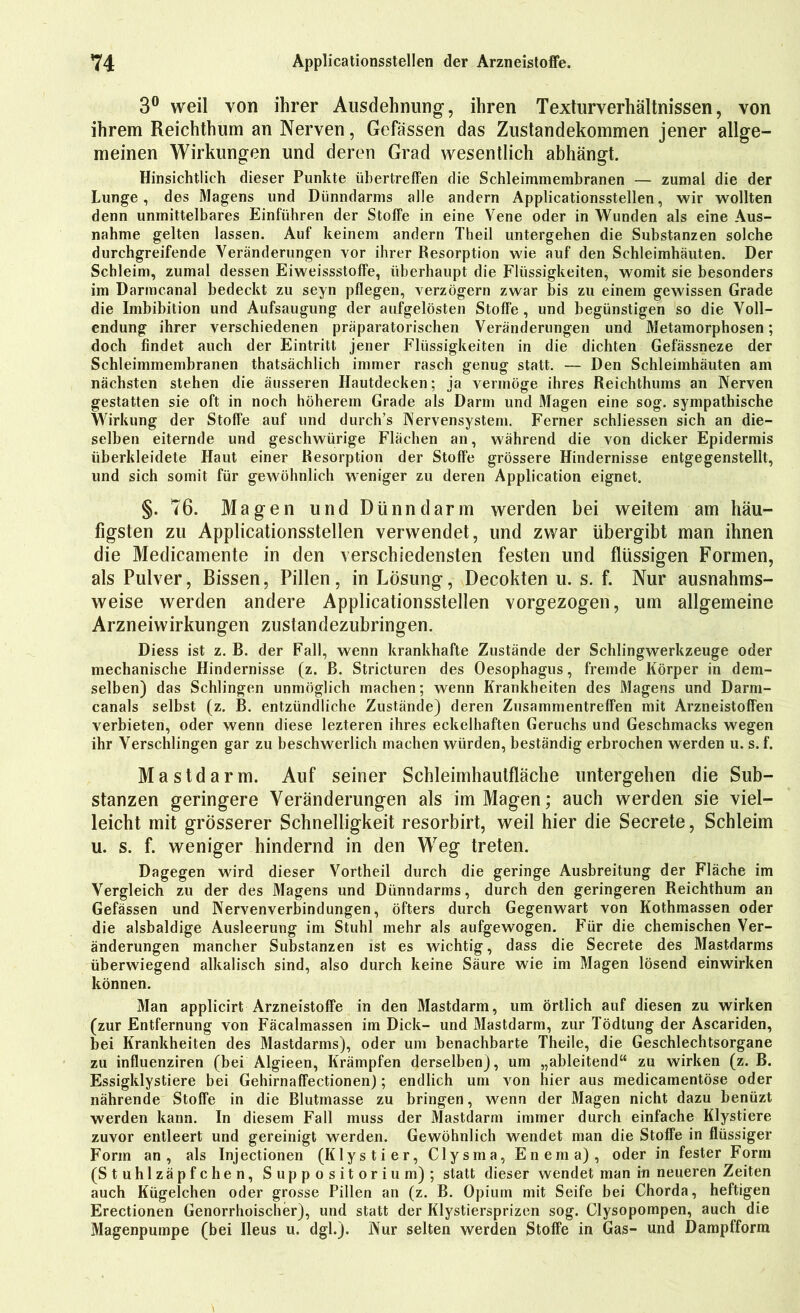 3° weil von ihrer Ausdehnung-, ihren Texturverhältnissen, von ihrem Reichthum an Nerven, Gefässen das Zustandekommen jener allge- meinen Wirkungen und deren Grad wesentlich abhängt. Hinsichtlich dieser Punkte übertreffen die Schleimmembranen — zumal die der Lunge, des Magens und Dünndarms alle andern Applicationsstellen, wir wollten denn unmittelbares Einführen der Stoffe in eine Vene oder in Wunden als eine Aus- nahme gelten lassen. Auf keinem andern Theil untergehen die Substanzen solche durchgreifende Veränderungen vor ihrer Resorption wie auf den Schleimhäuten. Der Schleim, zumal dessen Eiweissstoffe, überhaupt die Flüssigkeiten, womit sie besonders im Darmcanal bedeckt zu seyn pflegen, verzögern zwar bis zu einem gewissen Grade die Imbibition und Aufsaugung der aufgelösten Stoffe , und begünstigen so die Voll- endung ihrer verschiedenen präparatorischen Veränderungen und Metamorphosen; doch findet auch der Eintritt jener Flüssigkeiten in die dichten Gefässneze der Schleimmembranen thatsächlich immer rasch genug statt. — Den Schleimhäuten am nächsten stehen die äusseren Hautdecken; ja vermöge ihres Reichthums an Nerven gestatten sie oft in noch höherem Grade als Darm und Magen eine sog. sympathische Wirkung der Stoffe auf und durch’s Nervensystem. Ferner schliessen sich an die- selben eiternde und geschwürige Flächen an, während die von dicker Epidermis überkleidete Haut einer Resorption der Stoffe grössere Hindernisse entgegenstellt, und sich somit für gewöhnlich weniger zu deren Application eignet. §. 76. Magen lind Dünndarm werden bei weitem am häu- figsten zu Applicationsstellen verwendet, und zwar übergibt man ihnen die Medicamente in den verschiedensten festen und flüssigen Formen, als Pulver, Bissen, Pillen, in Lösung, Decokten u. s. f. Nur ausnahms- weise werden andere Applicationsstellen vorgezogen, um allgemeine Arzneiwirkungen zustandezubringen. Diess ist z. B. der Fall, wenn krankhafte Zustände der Schlingwerkzeuge oder mechanische Hindernisse (z. B. Stricturen des Oesophagus, fremde Körper in dem- selben) das Schlingen unmöglich machen; wenn Krankheiten des Magens und Darm- canals selbst (z. B. entzündliche Zustände) deren Zusammentreffen mit Arzneistoffen verbieten, oder wenn diese lezteren ihres eckelhaften Geruchs und Geschmacks wegen ihr Verschlingen gar zu beschwerlich machen würden, beständig erbrochen werden u. s. f. Mastdarm. Auf seiner Schleimhautfläche untergehen die Sub- stanzen geringere Veränderungen als im Magen; auch werden sie viel- leicht mit grösserer Schnelligkeit resorbirt, weil hier die Secrete, Schleim u. s. f. weniger hindernd in den Weg treten. Dagegen wird dieser Vortheil durch die geringe Ausbreitung der Fläche im Vergleich zu der des Magens und Dünndarms, durch den geringeren Reichthum an Gefässen und Nervenverbindungen, öfters durch Gegenwart von Kothmassen oder die alsbaldige Ausleerung im Stuhl mehr als aufgewogen. Für die chemischen Ver- änderungen mancher Substanzen ist es wichtig, dass die Secrete des Mastdarms überwiegend alkalisch sind, also durch keine Säure wie im Magen lösend einwirken können. Man applicirt Arzneistoffe in den Mastdarm, um örtlich auf diesen zu wirken (zur Entfernung von Fäcalmassen im Dick- und Mastdarm, zur Tödtung der Ascariden, bei Krankheiten des Mastdarms), oder um benachbarte Theile, die Geschlechtsorgane zu influenziren (bei Algieen, Krämpfen derselben), um „ableitend“ zu wirken (z. B. Essigklystiere bei Gehirnaffectionen); endlich um von hier aus medicamentöse oder nährende Stoffe in die Blutmasse zu bringen, wenn der Magen nicht dazu benüzt werden kann. In diesem Fall muss der Mastdarm immer durch einfache Klystiere zuvor entleert und gereinigt werden. Gewöhnlich wendet man die Stoffe in flüssiger Form an, als Injectionen (Klystier, Clysma, Enema), oder in fester Form (Stuhlzäpfchen, Suppositorium); statt dieser wendet man in neueren Zeiten auch Kügelchen oder grosse Pillen an (z. B. Opium mit Seife bei Chorda, heftigen Erectionen Genorrhoischer), und statt der Klystiersprizen sog. Clysopompen, auch die Magenpumpe (bei Ileus u. dgl.). Nur selten werden Stoffe in Gas- und Dampfform