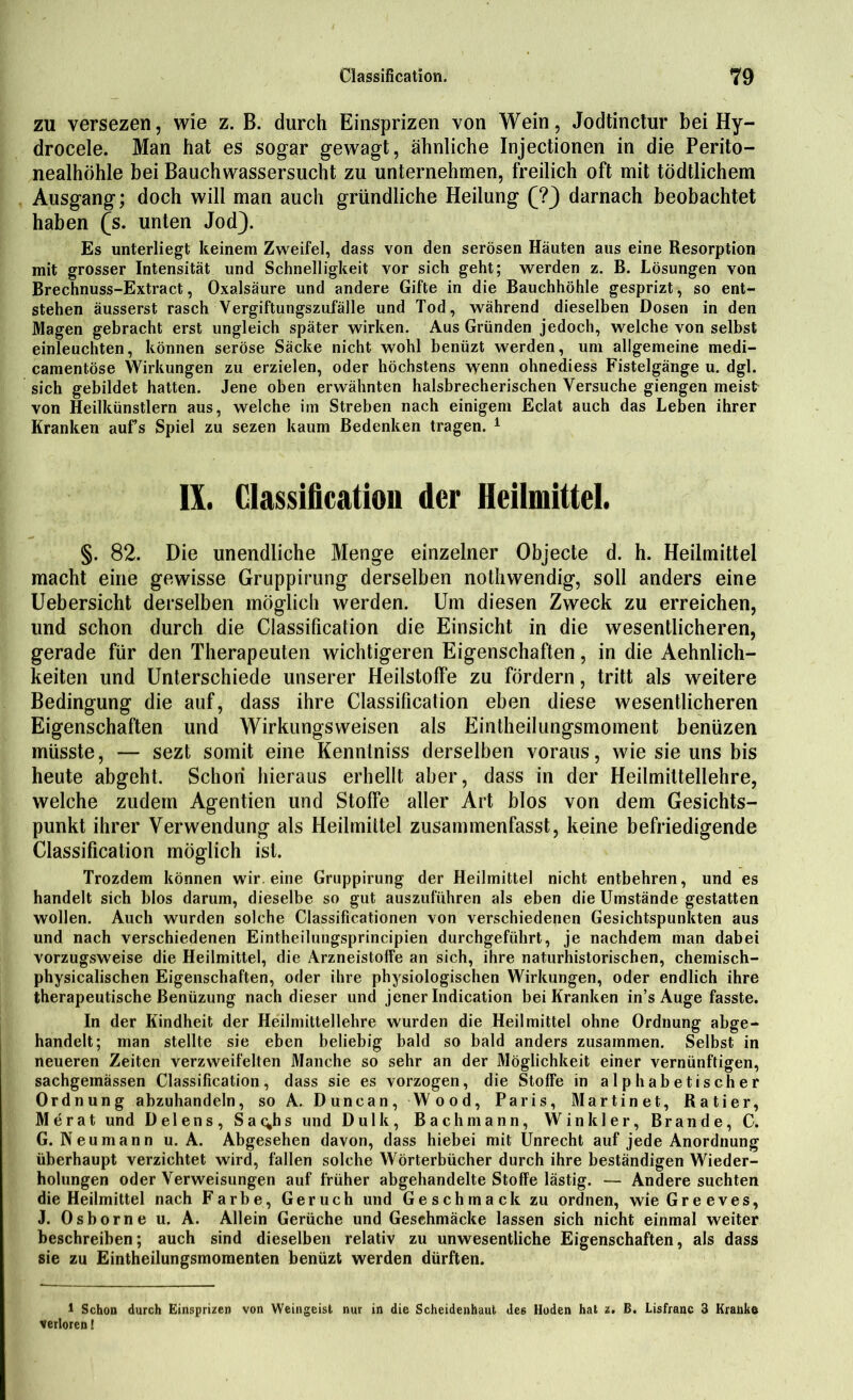 zu versezen, wie z. B. durch Einsprizen von Wein, Jodtinctur bei Hy- drocele. Man hat es sogar gewagt, ähnliche Injectionen in die Perito- nealhöhle bei Bauchwassersucht zu unternehmen, freilich oft mit tödtlichem Ausgang; doch will man auch gründliche Heilung (?) darnach beobachtet haben (s. unten Jod). Es unterliegt keinem Zweifel, dass von den serösen Häuten aus eine Resorption mit grosser Intensität und Schnelligkeit vor sich geht; werden z. B. Lösungen von Brechnuss-Extract, Oxalsäure und andere Gifte in die Bauchhöhle gesprizt, so ent- stehen äusserst rasch Vergiftungszufälle und Tod, während dieselben Dosen in den Magen gebracht erst ungleich später wirken. Aus Gründen jedoch, welche von selbst einleuchten, können seröse Säcke nicht wohl benüzt werden, um allgemeine medi- camentöse Wirkungen zu erzielen, oder höchstens wenn ohnediess Fistelgänge u. dgl. sich gebildet hatten. Jene oben erwähnten halsbrecherischen Versuche giengen meist von Heilkünstlern aus, welche im Streben nach einigem Eclat auch das Leben ihrer Kranken aufs Spiel zu sezen kaum Bedenken tragen. 1 IX. Classification der Heilmittel. §. 82. Die unendliche Menge einzelner Objecte d. h. Heilmittel macht eine gewisse Gruppirung derselben nothwendig, soll anders eine Uebersicht derselben möglich werden. Um diesen Zweck zu erreichen, und schon durch die Classification die Einsicht in die wesentlicheren, gerade für den Therapeuten wichtigeren Eigenschaften, in die Ärmlich- keiten und Unterschiede unserer Heilstoffe zu fördern, tritt als weitere Bedingung die auf, dass ihre Classification eben diese wesentlicheren Eigenschaften und Wirkungsweisen als Eintheilungsmoment benüzen müsste, — sezt somit eine Kennlniss derselben voraus, wie sie uns bis heute abgeht. Schon hieraus erhellt aber, dass in der Heilmittellehre, welche zudem Agentien und Stoffe aller Art blos von dem Gesichts- punkt ihrer Verwendung als Heilmittel zusammenfasst, keine befriedigende Classification möglich ist. Trozdem können wir. eine Gruppirung der Heilmittel nicht entbehren, und es handelt sich blos darum, dieselbe so gut auszuführen als eben die Umstände gestatten wollen. Auch wurden solche Classificationen von verschiedenen Gesichtspunkten aus und nach verschiedenen Eintheilungsprincipien durchgeführt, je nachdem man dabei vorzugsweise die Heilmittel, die Arzneistoffe an sich, ihre naturhistorischen, chemisch- physicalischen Eigenschaften, oder ihre physiologischen Wirkungen, oder endlich ihre therapeutische Benüzung nach dieser und jener Indication bei Kranken in’s Auge fasste. In der Kindheit der Heilmittellehre wurden die Heilmittel ohne Ordnung abge- handelt; man stellte sie eben beliebig bald so bald anders zusammen. Selbst in neueren Zeiten verzweifelten Manche so sehr an der Möglichkeit einer vernünftigen, sachgemässen Classification, dass sie es vorzogen, die Stoffe in alphabetischer Ordnung abzuhandeln, so A. Duncan, Wood, Paris, Martinet, Ratier, Merat und Helens, Sat^hs und Dulk, Bach mann, Winkler, Brande, C. G. Neu mann u. A. Abgesehen davon, dass hiebei mit Unrecht auf jede Anordnung überhaupt verzichtet wird, fallen solche Wörterbücher durch ihre beständigen Wieder- holungen oder Verweisungen auf früher abgehandelte Stoffe lästig. — Andere suchten die Heilmittel nach Farbe, Geruch und Geschmack zu ordnen, wieGreeves, J. Osborne u. A. Allein Gerüche und Gesehmäcke lassen sich nicht einmal weiter beschreiben; auch sind dieselben relativ zu unwesentliche Eigenschaften, als dass sie zu Eintheilungsmomenten benüzt werden dürften. 1 Schon durch Einsprizen von Weingeist nur in die Scheidenhaut des Hoden hat z. B. Lisfranc 3 Kranke verloren!