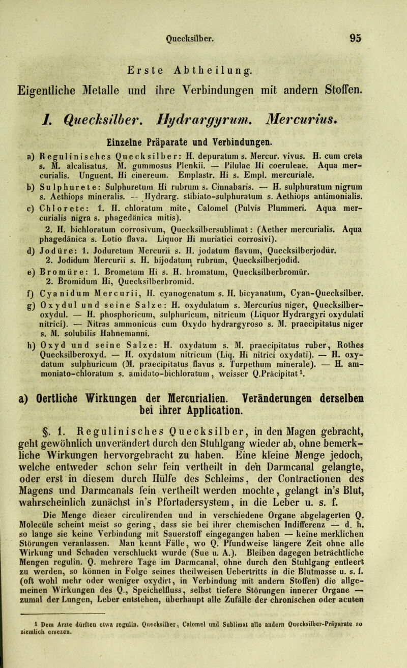 Erste Abtheilung. Eigentliche Metalle und ihre Verbindungen mit andern Stoffen. 1. Quecksilber. Hydrargyrum. Mercurius• Einzelne Präparate und Verbindungen. a) Regulinisches Quecksilber: H. depuratum s. Mercur. vivus. H. cum creta s. M. alcalisatus. M. gummosus Plenkii. — Pilulae Hi coeruleae. Aqua mer- curialis. Unguent. Hi cinereum. Emplastr. Hi s. Empl. mercuriale. b) Sulphurete: Sulphuretum Hi rubrum s. Cinnabaris. — H. sulphuratum nigrum s. Aethiops mineralis. — Hydrarg. stibiato-sulphuratum s. Aethiops antimonialis. c) Chlor ete: 1. H. chloratum mite, Calomel (Pulvis Plummeri. Aqua mer- curialis nigra s. phagedänica mitis). 2. H. bichloratum corrosivum, Quecksilbersublimat: (Aether mercurialis. Aqua phagedänica s. Lotio flava. Liquor Hi rnuriatici corrosivi). d) Jodüre: 1. Joduretum Mercurii s. H. jodatum flavum, Quecksilberjodür. 2. Jodidum Mercurii s. H. bijodatum rubrum, Quecksilberjodid. e) Bromüre: 1. Brometum Hi s. H. bromatum, Quecksilberbromür. 2. Bromidum Hi, Quecksilberbromid. f) Cyanidum Mercurii, H. cyanogenatum s. H. bicyanatum, Cyan-Quecksilber. g) Oxydul und seine Salze: H. oxydulatum s. Mercurius niger, Quecksilber- oxydul. — H. phosphoricum, sulphuricum, nitricum (Liquor Hydrargyri oxydulati nitrici). — Nitras ammonicus cum Oxydo hydrargyroso s. M. praecipitatus niger s. M. solubilis Hahnemanni. h) Oxyd und seine Salze: H. oxydatum s. M. praecipitatus ruber, Rothes Quecksilberoxyd. — H. oxydatum nitricum (Liq. Hi nitrici oxydati). — H. oxy- datum sulphuricum (M. praecipitatus flavus s. Turpethum minerale). — H. am- moniato-chloratum s. amidato-bichloratum, weisser Q.Präcipitat1. a) Oertliche Wirkungen der Mercurialien. Veränderungen derselben bei ihrer Application. §. 1. Reg ulin i sc lies Quecksilber, in den Magen gebracht, geht gewöhnlich unverändert durch den Stuhlgang wieder ab, ohne bemerk- liche Wirkungen hervorgebracht zu haben. Eine kleine Menge jedoch, welche entweder schon sehr fein vertheilt in den Darmcanal gelangte, oder erst in diesem durch Hülfe des Schleims, der Conlractionen des Magens und Darmcanals fein vertheilt werden mochte, gelangt in’s Blut, wahrscheinlich zunächst in’s Pfortadersystem, in die Leber u. s. f. Die Menge dieser circulirenden und in verschiedene Organe abgelagerten Q. Molecüle scheint meist so gering, dass sie bei ihrer chemischen Indifferenz — d. h. so lange sie keine Verbindung mit Sauerstoff eingegangen haben — keine merklichen Störungen veranlassen. Man kennt Fälle, v\o Q. Pfundweise längere Zeit ohne alle Wirkung und Schaden verschluckt wurde (Sue u. A.). Bleiben dagegen beträchtliche Mengen regulin. Q. mehrere Tage im Darmcanal, ohne durch den Stuhlgang entleert zu werden, so können in Folge seines theilweisen Uebertritts in die Blutmasse u. s. f. (oft wohl mehr oder weniger oxydirt, in Verbindung mit andern Stoffen) die allge- meinen Wirkungen des Q., Speichelfluss, selbst tiefere Störungen innerer Organe — zumal der Lungen, Leber entstehen, überhaupt alle Zufälle der chronischen oder acuten 1 Dem Arzte dürften etwa regulin. Quecksilber, Calomel und Sublimat alle andern Quecksilber-Präparate so ziemlich ersezen.