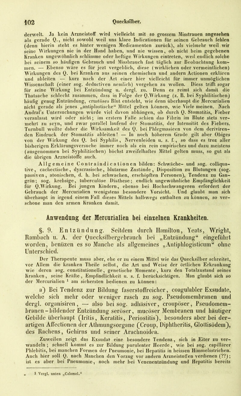 derwelt. Ja kein Arzneistoff wird vielleicht mit so grossem Misstrauen angesehen als gerade Q., nicht sowohl weil uns klare Indicationen für seinen Gebrauch fehlen (denn hierin steht es hinter wenigen Medicamenten zurück), als vielmehr weil wir seine Wirkungen nie in der Hand haben, und nie wissen, ob nicht beim gegebenen Kranken ungewöhnlich schlimme oder heftige Wirkungen eintreten, weil endlich solche bei seinem so häufigen Gebrauch und Missbrauch fast täglich zur Beobachtung kom- men. — Ebenso wäre es für jezt vergeblich, diese (wirklichen oder vermeintlichen) Wirkungen des Q. bei Kranken aus seinen chemischen und andern Actionen erklären und ableiten — kurz nach der Art einer hier vielleicht für immer unmöglichen Wissenschaft (einer sog. deductiven nemlich) Vorgehen zu wollen. Diess trifft sogar für seine Wirkung bei Entzündung u. dergl. zu. Denn es reimt sich damit die Thatsaehe schlecht zusammen, dass in Folge der Q.Wirkung (z. B. bei Syphilitischen) häufig genug Entzündung, crustöses Blut entsteht, wie denn überhaupt die Mercurialien nicht gerade als jenes „antiplastische“ Mittel gelten können, wie Viele meinen. Nach Andral’s Untersuchungen würde viel davon abhängen, ob durch Q. Stomatitis, Fieber veranlasst wird oder nicht; im erstem Falle schien das Fibrin im Blute stets ver- mehrt zu seyn, und zwar parallel laufend der Stomatitis, der Intensität des Fiebers. Turnbull wollte daher die Wirksamkeit des Q. bei Phlegmasieen von dem deriviren- den Eindruck der Stomatitis ableiten! — In noch höherem Grade gilt aber Obiges von der Wirkung des Q. bei Syphilis, Nervenleiden u. s. f., so dass es troz aller bisherigen Erklärungsversuche immer noch als ein rein empirisches und dazu meistens (ausgenommen bei Syphilitischen) höchst zweifelhaftes Mittel gelten muss, so gut als die übrigen Arzneistoffe auch. Allgemeine Contraindicationen bilden: Schwäche- und sog. colliqua- tive, cachectische, dyscrasische, blutarme Zustände, Disposition zu Blutungen (sog. passiven , atonischen, d. h. bei schwachen, erschöpften Personen), Tendenz zu Gan- grän; sog. krebsige, tuberculöse Diathese; endlich ungewöhnliche Empfänglichkeit für Q.Wirkung. Bei jungen Kindern, ebenso hei Hochschwangeren erfordert der Gebrauch der Mercurialien wenigstens besondere Vorsicht. Und glaubt man sich überhaupt in irgend einem Fall dieses Mittels halbwegs enthalten zu können, so ver- schone man den armen Kranken damit. Anwendung der Mercurialien bei einzelnen Krankheiten. §. 9. Entzündung. Seitdem durch Hamilton, Yeats, Wright, Rambach u. A. der Quecksilbergebrauch bei „Entzündung“ eingeführt worden, beniizen es so Manche als allgemeines „Antiphlogisticum“ ohne Unterschied. Der Therapeute muss aber, ehe er zu einem Mittel wie das Quecksilber schreitet, vor Allem die kranken Theile selbst, die Art und Weise der örtlichen Erkrankung wie deren sog. constitutionelle, genetische Momente, kurz den Totalzustand seines Kranken, seine Kräfte, Empfindlichkeit u. s. f. berücksichtigen. Man glaubt sich so der Mercurialien 1 am sichersten bedienen zu können: a) Bei Tendenz zur Bildung faserstoffreicher, coagulabler Exsudate, welche sich mehr oder weniger rasch zu sog. Pseudomembranen und dergl. organisiren, — also bei sog. adhäsiver, croupöser, Pseudomem- branen-bildender Entzündung seröser, mucöser Membranen und häutiger Gebilde überhaupt (Iritis, Keratitis, Periostitis), besonders aber bei der- artigen Affectionen der Athmungsorgane (Croup, Diphtheritis, Gloltisödem), des Rachens, Gehirns und seiner Arachnoidea. Zuweilen zeigt das Exsudat eine besondere Tendenz, sich in Eiter zu ver- wandeln ; schnell kommt es zur Bildung purulenter Heerde, wie bei sog. capillärer Phlebitis, bei manchen Formen der Pneumonie, bei Hepatitis in heissen Himmelsstrichen. Auch hier soll Q. nach Manchen den Vorzug vor andern Arzneistoff en verdienen (??); ist es aber bei Pneumonie, noch mehr bei Venenentzündung und Hepatitis bereits 1 Yergl. unten „Calomel.