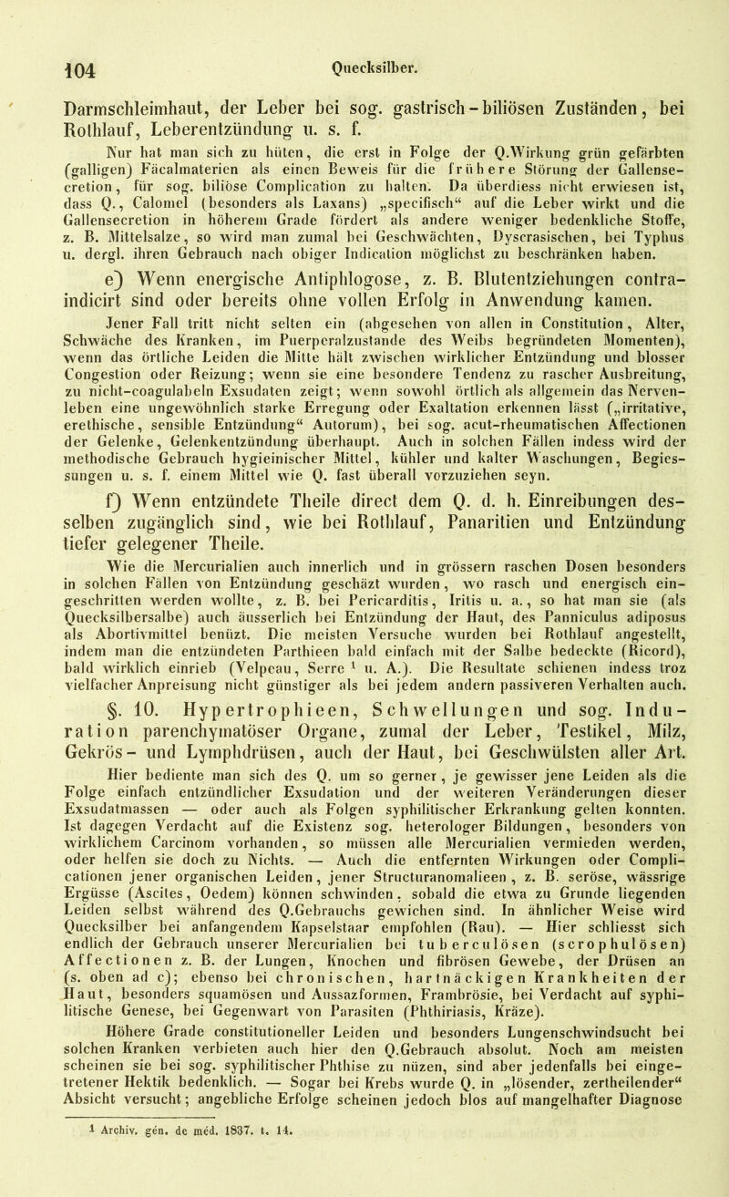 Darmschleimhalit, der Leber bei sog. gastrisch-biliösen Zuständen, bei Rothlauf, Leberentzündung u. s. f. Kur hat man sich zu hüten, die erst in Folge der Q.Wirkung grün gefärbten (galligen) Fäcalmaterien als einen Beweis für die frühere Störung der Gallense- cretion, für sog. biliöse Complication zu halten. Da überdiess nicht erwiesen ist, dass Q., Calomel (besonders als Laxans) „specifisch“ auf die Leber wirkt und die Gallensecretion in höherem Grade fördert als andere weniger bedenkliche Stoffe, z. B. Klittelsalze, so wird man zumal bei Geschwächten, Dyscrasischen, bei Typhus u. dergl. ihren Gebrauch nach obiger Indication möglichst zu beschränken haben. e) Wenn energische Antiphlogose, z. B. Blutentziehungen contra- indicirt sind oder bereits ohne vollen Erfolg in Anwendung kamen. Jener Fall tritt nicht selten ein (abgesehen von allen in Constitution , Alter, Schwäche des Kranken, im Puerperalzustande des Weibs begründeten Momenten), wenn das örtliche Leiden die Mitte hält zwischen wirklicher Entzündung und blosser Congestion oder Reizung; wenn sie eine besondere Tendenz zu rascher Ausbreitung, zu nicht-coagulabeln Exsudaten zeigt; wenn sowohl örtlich als allgemein das Nerven- leben eine ungewöhnlich starke Erregung oder Exaltation erkennen lässt („imitative, erethische, sensible Entzündung“ Autorum), bei sog. acut-rheumatischen Affectionen der Gelenke, Gelenkentzündung überhaupt. Auch in solchen Fällen indess wird der methodische Gebrauch hygieinischer Mittel, kühler und kalter Waschungen, Begies- sungen u. s. f. einem Mittel wie Q. fast überall vorzuziehen seyn. f) Wenn entzündete Theile direct dem Q. d. h. Einreibungen des- selben zugänglich sind, wie bei Rothlauf, Panaritien und Entzündung tiefer gelegener Theile. Wie die Mercurialien auch innerlich und in grossem raschen Dosen besonders in solchen Fällen von Entzündung geschäzt wurden , wo rasch und energisch ein- gesehritten werden wollte, z. B. bei Pericarditis, Iritis u. a., so hat man sie (als Quecksilbersalbe) auch äusserlich bei Entzündung der Haut, des Panniculus adiposus als Abortivmiltel beniizt. Die meisten Versuche wurden bei Rothlauf angestellt, indem man die entzündeten Parthieen bald einfach mit der Salbe bedeckte (Ricord), bald wirklich einrieb (Velpeau, Serre 1 u. A.). Die Resultate schienen indess troz vielfacher Anpreisung nicht günstiger als bei jedem andern passiveren Verhalten auch. §. 10. Hyp ertr ophieen, Schwellungen und sog. Indu- ration parenchymatöser Organe, zumal der Leber, Testikel, Milz, Gekrös- und Lymphdriisen, auch der Haut, bei Geschwülsten aller Art. Hier bediente man sich des Q. um so gerner , je gewisser jene Leiden als die Folge einfach entzündlicher Exsudation und der weiteren Veränderungen dieser Exsudatmassen — oder auch als Folgen syphilitischer Erkrankung gelten konnten. Ist dagegen Verdacht auf die Existenz sog. heterologer Bildungen, besonders von wirklichem Carcinom vorhanden, so müssen alle Mercurialien vermieden werden, oder helfen sie doch zu Nichts. — Auch die entfernten Wirkungen oder Compli- cationen jener organischen Leiden, jener Structuranomalieen , z. B. seröse, wässrige Ergüsse (Ascites, Oedem) können schwinden, sobald die etwa zu Grunde liegenden Leiden selbst während des Q.Gebrauchs gewichen sind. In ähnlicher Weise wird Quecksilber bei anfangendem Kapselstaar empfohlen (Rau). — Hier schliesst sich endlich der Gebrauch unserer Mercurialien bei tu bereu lösen (scrophulösen) Affectionen z. B. der Lungen, Knochen und fibrösen Gewebe, der Drüsen an (s. oben ad c); ebenso bei chronischen, hartnäckigen Krankheiten der Haut, besonders squamösen und Aussazformen, Frambrösie, bei Verdacht auf syphi- litische Genese, bei Gegenwart von Parasiten (Phthiriasis, Kräze). Höhere Grade constitutioneller Leiden und besonders Lungenschwindsucht bei solchen Kranken verbieten auch hier den Q.Gebrauch absolut. Noch am meisten scheinen sie bei sog. syphilitischer Phthise zu niizen, sind aber jedenfalls bei einge- tretener Hektik bedenklich. — Sogar bei Krebs wurde Q. in „lösender, zertheilender“ Absicht versucht; angebliche Erfolge scheinen jedoch blos auf mangelhafter Diagnose 1 Archiv, gen. de med. 1837. t. 14.