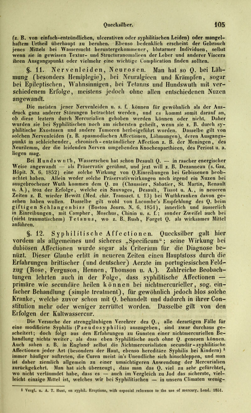 (z. B. von einfach-entzündlichen, ulcerativen oder syphilitischen Leiden) oder mangel- haftem Urtheil überhaupt zu beruhen. Ebenso bedenklich erscheint der Gebrauch jenes Mittels bei Wassersucht heruntergekommener, blutarmer Individuen, selbst wenn sie in gewissen Textur- und Structuranomalieen der Leber und anderer Viscera ihren Ausgangspunkt oder vielmehr eine wichtige Complication finden sollten. §. 11. Nervenleiden, Neurosen. Man hat so Q. bei Läh- mung (besonders Hemiplegie), bei Neuralgieen und Krämpfen, sogar bei Epileptischen, Wahnsinnigen, bei Tetanus und Hundswuth mit ver- schiedenem Erfolge, meistens jedoch ohne allen entschiedenen Nuzen angewandt. Die meisten jener Nervenleiden u. s. f. können für gewöhnlich als der Aus- druck ganz anderer Störungen betrachtet werden, und es kommt somit darauf an, ob diese leztern durch Mercurialien gehoben werden können oder nicht. Daher wurden sie bei Syphilitischen noch am sichersten geheilt, wenn sie z. B. durch sy- philitische Exostosen und andere Tumoren herbeigeführt worden. Dasselbe gilt von solchen Nervenleiden (z. B. spasmodischen Affectionen, Lähmungen), deren Ausgangs- punkt in schleichender, chronisch - entzündlicher Affection z. B. der Meningen, des Neurilemm, der die leidenden Nerven umgebenden Knochenparthieen, des Periost u. a. liegen mag. Bei Hundswuth, Wasserscheu hat schon Desault Q. — in rascher energischer Weise angewandt — als Präservativ gerühmt, und jezt will z. B. Dezanneau (s. Gaz. Höpit. N. 6. 1852) eine solche Wirkung von Q.Einreibungen bei Gebissenen beob- achtet haben. Allein weder solche Präservativwirkungen noch irgend ein Nuzen bei ausgebrochener Wuth kommen dem Q. zu (Chaussier, Sabatier, St. Martin, Renault u. Ä.), troz der Erfolge, welche ein Sauvages, Desault, Tissot u. A., in neueren Zeiten z. B. wieder Hewitt (3fed. chir. Transact. t. 13) bei Wuthkranken davon ge- sehen haben wollen. Dasselbe gilt wohl von Lacomhe’s Empfehlung des Q. beim giftigen Schlangenbiss (Boston Journ. N. 6. 1851), innerlich und äusserlich in Einreibungen, mit Campher, Moschus, Chinin u. s. f.; sonder Zweifel auch bei (nicht traumatischem) Tetanus, wo z. B. Rush, Forget Q. als wirksames Mittel anführen. §. 12. Syphilitische Affectionen. Quecksilber galt hier vordem als allgemeines und sicheres „Specificum“; seine Wirkung bei dubiösen Affeclionen wurde sogar als Criterium für die Diagnose be- niizt. Dieser Glaube erlitt in neueren Zeiten einen Hauptstoss durch die Erfahrungen brittischer (und deutscher) Aerzte im portugiesischen Feld- zug (Rose, Ferguson, Hennen, Thomson u. A.). Zahlreiche Beobach- tungen lehrten auch in der Folge, dass syphilitische Affectionen — primäre wie secundäre heilen können bei nichtmercurieller, sog. ein- facher Behandlung (simple treatrnent), für gewöhnlich jedoch blos solche Kranke, welche zuvor schon mit Q. behandelt und dadurch in ihrer Con- stitution mehr oder weniger zerrüttet worden. Dasselbe gilt von den Erfolgen der Kaltwassercur. Die Versuche der strenggläubigen Verehrer des Q., alle derartigen Fälle für eine modificirte Syphilis (Pseudosyphilis) auszugeben, sind zwar durchaus ge- scheitert; doch folgt aus den Erfahrungen zu Gunsten einer nichtmercuriellen Be- handlung nichts weiter, als dass eben {Syphilitische auch ohne Q. genesen können. Auch sahen z. B. in England' selbst die Nichtmercurialisten secundär-syphilitische Affectionen jeder Art (besonders der Haut, ebenso hereditäre Syphilis bei Kindern) 1 immer häufiger auftreten, die Curen meist in’s Unendliche sich hinschleppen, und man ist daher ziemlich allgemein zu einer umsichtigeren Anwendung der Mercurialien zurückgekehrt. Man hat sich überzeugt, dass man das Q. viel zu sehr gefürchtet, wo nicht verläumdet habe, dass es — auch im Vergleich zu Jod das sicherste, viel- leicht einzige Mittel ist, welches wir hei Syphilitischen — in unsern Climaten wenig- 1 Vergl. u. A. T. Hunt, on syphil. Eruptions, wilh especial reference to the use of mercury. Lond. 1851.