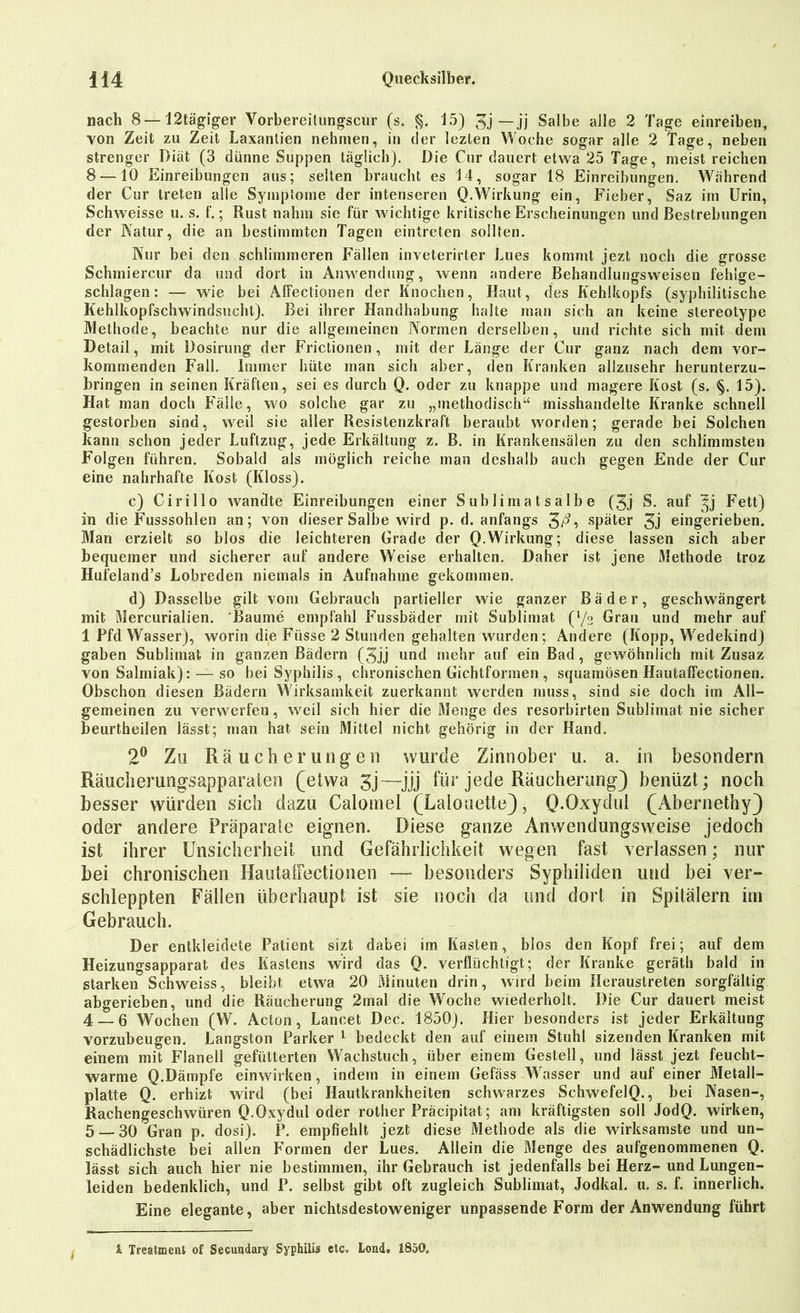 nach 8— 12tägiger Vorbereitungscur (s. §. 15) 3j — jj Salbe alle 2 Tage einreiben, von Zeit zu Zeit Laxantien nehmen, in der lezlen Woche sogar alle 2 tage, neben strenger Diät (3 dünne Suppen täglich). Die Cur dauert etwa 25 Tage, meist reichen 8 —10 Einreibungen aus; selten braucht es 14, sogar 18 Einreihungen. Während der Cur treten alle Symptome der intenseren Q.Wirkung ein, Fieber, Saz im Urin, Schweisse u. s. f.; Rust nahm sie für wichtige kritische Erscheinungen und Bestrebungen der Natur, die an bestimmten Tagen eintreten sollten. Nur bei den schlimmeren Fällen inveterirter Lues kommt jezt noch die grosse Schmiercur da und dort in Anwendung, wenn andere Behandlungsweisen fehlge- schlagen: — wie bei Affectionen der Knochen, Haut, des Kehlkopfs (syphilitische Kehlkopfschwindsucht). Bei ihrer Handhabung halte man sich an keine stereotype Methode, beachte nur die allgemeinen Normen derselben, und richte sich mit dem Detail, mit Dosirung der Frictionen, mit der Länge der Cur ganz nach dem vor- kommenden Fall. Immer hüte man sich aber, den Kranken allzusehr herunterzu- bringen in seinen Kräften, sei es durch Q. oder zu knappe und magere Kost (s. §. 15). Hat man doch Fälle, wo solche gar zu „methodisch“ misshandelte Kranke schnell gestorben sind, weil sie aller Resistenzkraft beraubt worden; gerade bei Solchen kann schon jeder Luftzug, jede Erkältung z. B. in Krankensälen zu den schlimmsten Folgen führen. Sobald als möglich reiche man deshalb auch gegen Ende der Cur eine nahrhafte Kost (Kloss). c) Cirillo wandte Einreibungen einer Sublimatsalbe (3j S. auf ^j Fett) in die Fusssohlen an; von dieser Salbe wird p. d. anfangs 3/^? später 3j eingerieben. Man erzielt so blos die leichteren Grade der Q.Wirkung; diese lassen sich aber bequemer und sicherer auf andere Weise erhalten. Daher ist jene Methode troz Hufeland’s Lobreden niemals in Aufnahme gekommen. d) Dasselbe gilt vom Gebrauch partieller wie ganzer Bäder, geschwängert mit Mercurialien. 'Baume empfahl Fussbäder mit Sublimat (l/o Grau und mehr auf 1 Pfd Wasser), worin die Füsse 2 Stunden gehalten wurden; Andere (Kopp, Wedekind) gaben Sublimat in ganzen Bädern (5jj und mehr auf ein Bad, gewöhnlich mit Zusaz von Salmiak): — so bei Syphilis , chronischen Gichtformen , squamösen Hautaffectionen. Obschon diesen Bädern Wirksamkeit zuerkannt werden muss, sind sie doch im All- gemeinen zu verwerfen, weil sich hier die Menge des resorbirten Sublimat nie sicher beurtheilen lässt; man hat sein Mittel nicht gehörig in der Hand. 2° Zu Räucherungen wurde Zinnober u. a. in besondern Räuclierungsapparaien (etwa 3j—jjj für jede Räucherung) beniizt; noch besser würden sich dazu Calomel (Laiouette), Q-Oxydul (Abernethy) oder andere Präparate eignen. Diese ganze Anwendungsweise jedoch ist ihrer Unsicherheit und Gefährlichkeit wegen fast verlassen; nur bei chronischen Hautaffectionen — besonders Syphiliden und bei ver- schleppten Fällen überhaupt ist sie noch da und dort in Spitälern im Gebrauch. Der entkleidete Patient sizt dabei im Kasten, bios den Kopf frei; auf dem Heizungsapparat des Kastens wird das Q. verflüchtigt; der Kranke geräth bald in starken Schweiss, bleibt etwa 20 Minuten drin, wird beim Heraustreten sorgfältig abgerieben, und die Räucherung 2mal die Woche wiederholt. Die Cur dauert meist 4 — 6 Wochen (W. Acton, Lancet Dec. 1850). Hier besonders ist jeder Erkältung vorzubeugen. Längsten Parker 1 bedeckt den auf einem Stuhl sizenden Kranken mit einem mit Flanell gefütterten Wachstuch, über einem Gestell, und lässt jezt feucht- warme Q.Dämpfe einwirken, indem in einem Gefäss Wasser und auf einer Metall- platte Q. erhizt wird (bei Hautkrankheiten schwarzes SchwefelQ., bei Nasen-, Rachengeschwüren Q.Oxydul oder röther Präcipitat; am kräftigsten soll JodQ. wirken, 5_30 Gran p. dosi). P. empfiehlt jezt diese Methode als die wirksamste und un- schädlichste bei allen Formen der Lues. Allein die Menge des aufgenommenen Q. lässt sich auch hier nie bestimmen, ihr Gebrauch ist jedenfalls bei Herz- und Lungen- leiden bedenklich, und P. selbst gibt oft zugleich Sublimat, Jodkal. u. s. f. innerlich. Eine elegante, aber nichtsdestoweniger unpassende Form der Anwendung führt i Treatment of Secundary Syphilis etc. Lond. 1850.