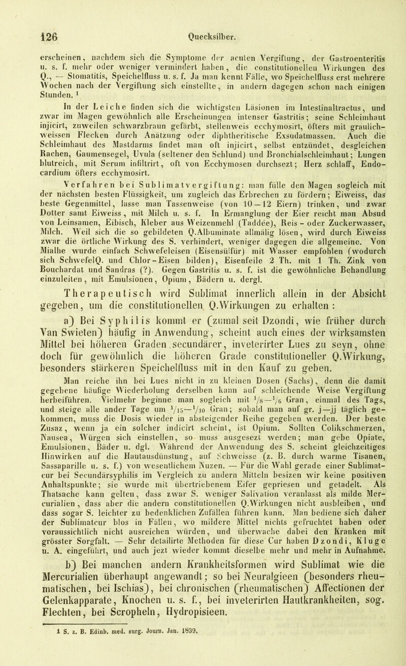 erscheinen, nachdem sich die Symptome der acuten Vergiftung, der Gastroenteritis u. s. f. mehr oder weniger vermindert haben , die constitutioneilen Wirkungen des Q., — Stomatitis, Speichelfluss u. s. f. Ja man kennt Fälle, wo Speichelfluss erst mehrere Wochen nach der Vergiftung sich einstellte, in andern dagegen schon nach einigen Stunden.1 In d er Leiche finden sich die wichtigsten Läsionen im Intestinaltractus, und zwar im Magen gewöhnlich alle Erscheinungen intenser Gastritis; seine Schleimhaut injicirt, zuweilen schwarzbraun gefärbt, stellenweis ecchymosirt, öfters mit graulich- weissen Flecken durch Anätzung oder diphtheritische Exsudatmassen. Auch die Schleimhaut des Mastdarms findet man oft injicirt, selbst entzündet, desgleichen Rachen, Gaumensegel, Uvula (seltener den Schlund) und Bronchialschleimhaut; Lungen blutreich, mit Serum infiltrirt, oft von Ecchymosen durchsezt; Herz schlaff, Endo- cardium öfters ecchymosirt. Verfahren bei Sublimatvergiftung: man fülle den Magen sogleich mit der nächsten besten Flüssigkeit, um zugleich das Erbrechen zu fördern; Eiweiss, das beste Gegenmittel, lasse man Tassenweise (von 10 — 12 Eiern) trinken, und zwar Dotter samt Eiweiss , mit Milch u. s. f. In Ermanglung der Eier reicht man Absud von Leinsamen, Eibisch, Kleber aus Weizenmehl (Taddee), Reis - oder Zuckerwasser, Milch. Weil sich die so gebildeten Q.Albuininate allmälig lösen, wird durch Eiweiss zwar die örtliche Wirkung des S. verhindert, weniger dagegen die allgemeine. Von Mialhe wurde einfach Schwefeleisen (Eisensiilfür) mit Wasser empfohlen (wodurch sich SchwefelQ. und Chlor-Eisen bilden), Eisenfeile 2 Th. mit 1 Th. Zink von Bouchardat und Sandras (?). Gegen Gastritis u. s. f. ist die gewöhnliche Behandlung einzuleilen , mit Emulsionen, Opiuni, Bädern u. dergl. Therapeutisch wird Sublimat innerlich allein in der Absicht gegeben, um die constitutioneilen Q. Wirkungen zu erhalten: a) Bei Syphilis kommt er (zumal seit Dzondi, wie früher durch Van Swieten) häufig in Anwendung, scheint auch eines der wirksamsten Mittel bei höheren Graden secundärer, inveterirter Lues zu seyn, ohne doch für gewöhnlich die höheren Grade constitutionelier Q.Wirkung, besonders stärkeren Speichelfluss mit in den Kauf zu geben. Man reiche ihn bei Lues nicht in zu kleinen Dosen (Sachs), denn die damit gegebene häufige Wiederholung derselben kann auf schleichende Weise Vergiftung herbeiführen. Vielmehr beginne man sogleich mit Vs—Vß Gran, einmal des Tags, und steige alle ander Tage um 7i5—7io Gran; sobald man auf gr. j—jj täglich ge- kommen, muss die Dosis wieder in absteigender Reihe gegeben werden. Der beste Zusaz, wenn ja ein solcher indicirt scheint, ist Opium. Sollten Colikschmerzen, Nausea, Würgen sich einstellen, so muss ausgesezt werden; man gebe Opiate, Emulsionen, Bäder u. dgl. Während der Anwendung des S. scheint gleichzeitiges Hin wirken auf die Hautausdünstung, auf Schweisse (z. B. durch warme Tisanen, Sassaparille u. s. f.) von wesentlichem Nuzen. — Für die Wahl gerade einer Sublimat- cur bei Secundärsyphilis im Vergleich zu andern Mitteln besizen wir keine positiven Anhaltspunkte; sie wurde mit übertriebenem Eifer gepriesen und getadelt. Als Thatsache kann gelten, dass zwar S. weniger Salivation veranlasst als milde Mer- curialien , dass aber die andern constitutionellen Q.Wirkungen nicht ausbleiben , und dass sogar S. leichter zu bedenklichen Zufällen führen kann. Man bediene sich daher der Sublimatcur blos in Fällen, wo mildere Mittel nichts gefruchtet haben oder voraussichtlich nicht ausreichen würden, und überwache dabei den Kranken mit grösster Sorgfalt. — Sehr detailirte Methoden für diese Cur haben Dzondi, Kluge u. A. eingeführt, und auch jezt wieder kommt dieselbe mehr und mehr in Aufnahme. b) Bei manchen andern Krankheitsformen wird Sublimat wie die Mercurialien überhaupt angewandt; so bei Neuralgieen (besonders rheu- matischen, bei Ischias), bei chronischen (rheumatischen) Affectionen der Gelenkapparate, Knochen u. s. f., bei inveterirten Hautkrankheiten, sog. Flechten, bei Scropheln, Hydropisieen. 1 S. z. B. Edinb. nied. surg. Journ. Jan. 1839.