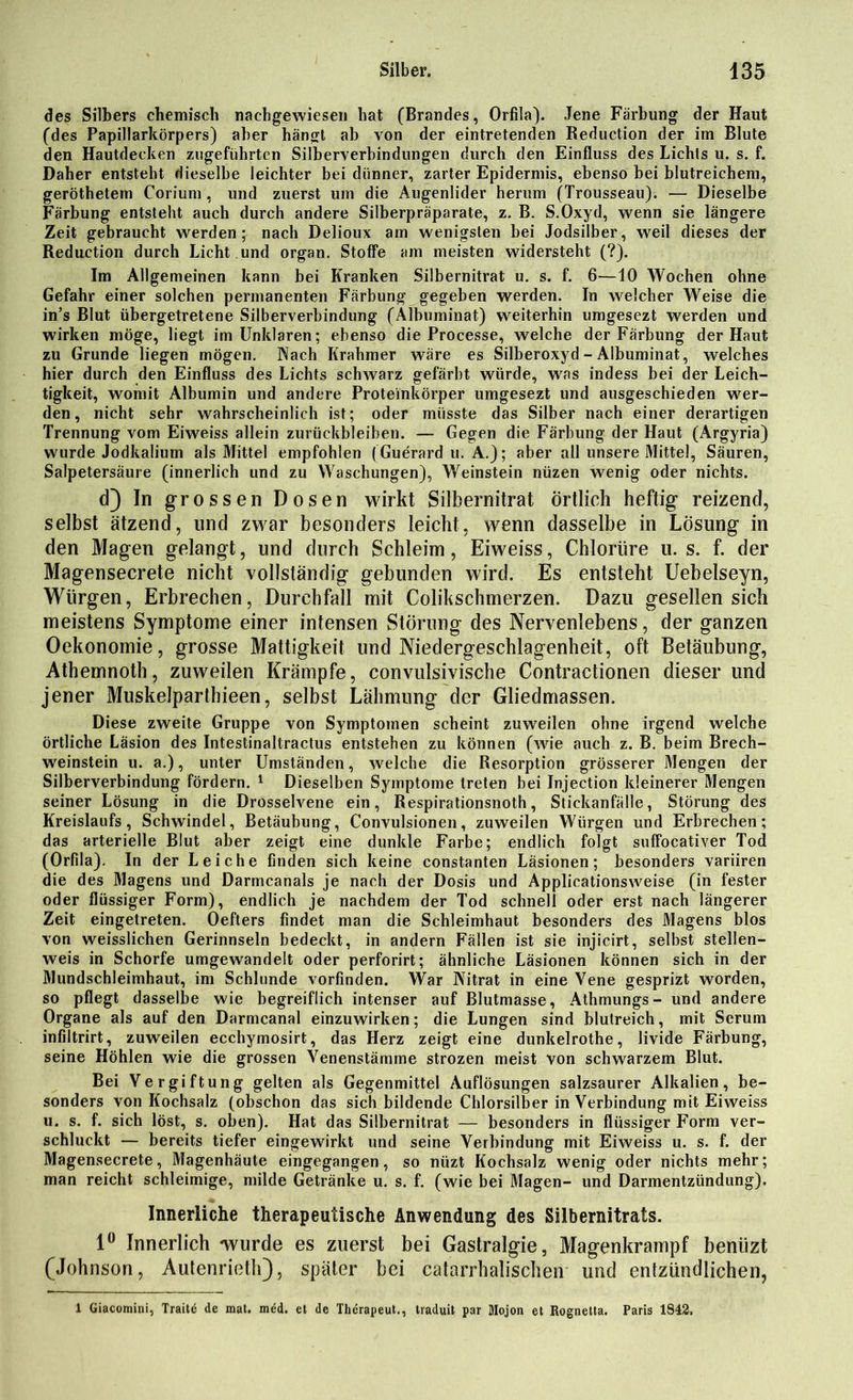 des Silbers chemisch nachgewiesen hat (Brandes, Orfila). Jene Färbung der Haut (des Papillarkörpers) aber hängt ab von der eintretenden Reduction der im Blute den Hautdecken zugeführten Silberverbindungen durch den Einfluss des Lichts u. s. f. Daher entsteht dieselbe leichter bei dünner, zarter Epidermis, ebenso bei blutreichem, geröthetem Corium, und zuerst um die Augenlider herum (Trousseau). — Dieselbe Färbung entsteht auch durch andere Silberpräparate, z. B. S.Oxyd, wenn sie längere Zeit gebraucht werden; nach Delioux am wenigsten bei Jodsilber, weil dieses der Reduction durch Licht und organ. Stoffe am meisten widersteht (?). Im Allgemeinen kann bei Kranken Silbernitrat u. s. f. 6—10 Wochen ohne Gefahr einer solchen permanenten Färbung gegeben werden. In welcher Weise die in’s Blut übergetretene Silberverbindung (Albuminat) weiterhin umgesezt werden und wirken möge, liegt im Unklaren; ebenso die Processe, welche der Färbung der Haut zu Grunde liegen mögen. Wach Ilrahmer wäre es Silberoxyd - Albuminat, welches hier durch den Einfluss des Lichts schwarz gefärbt würde, was indess bei der Leich- tigkeit, womit Albumin und andere Proteinkörper umgesezt und ausgeschieden wer- den, nicht sehr wahrscheinlich ist; oder müsste das Silber nach einer derartigen Trennung vom Eiweiss allein Zurückbleiben. — Gegen die Färbung der Haut (Argyria) wurde Jodkalium als Mittel empfohlen (Guerard u. A.); aber all unsere Mittel, Säuren, Salpetersäure (innerlich und zu Waschungen), Weinstein nüzen wenig oder nichts. d) In grossen Dosen wirkt Silbernitrat örtlich heftig reizend, selbst ätzend, und zwar besonders leicht, wenn dasselbe in Lösung in den Magen gelangt, und durch Schleim, Eiweiss, Chlorüre u. s. f. der Magensecrete nicht vollständig gebunden wird. Es entsteht Uebelseyn, Würgen, Erbrechen, Durchfall mit Colikschmerzen. Dazu gesellen sich meistens Symptome einer intensen Störung des Nervenlebens, der ganzen Oekonomie, grosse Mattigkeit und Niedergeschlagenheit, oft Betäubung, Athemnoth, zuweilen Krämpfe, convulsivische Contractionen dieser und jener Muskelparthieen, selbst Lähmung der Gliedmassen. Diese zweite Gruppe von Symptomen scheint zuweilen ohne irgend welche örtliche Läsion des Intestinaltractus entstehen zu können (wie auch z. B. beim Brech- weinstein u. a.), unter Umständen, welche die Resorption grösserer Mengen der Silberverbindung fördern. 1 Dieselben Symptome treten bei Injection kleinerer Mengen seiner Lösung in die Drosselvene ein, Respirationsnoth, Stickanfälle, Störung des Kreislaufs, Schwindel, Betäubung, Convulsionen, zuweilen Würgen und Erbrechen; das arterielle Blut aber zeigt eine dunkle Farbe; endlich folgt suffocativer Tod (Orfila). In der Leiche finden sich keine constanten Läsionen; besonders variiren die des Magens und Darmcanals je nach der Dosis und Applicationsweise (in fester oder flüssiger Form), endlich je nachdem der Tod schnell oder erst nach längerer Zeit eingetreten. Oefters findet man die Schleimhaut besonders des Magens blos von weisslichen Gerinnseln bedeckt, in andern Fällen ist sie injicirt, selbst stellen- weis in Schorfe umgewandelt oder perforirt; ähnliche Läsionen können sich in der Mundschleimhaut, im Schlunde vorfinden. War Nitrat in eine Vene gesprizt worden, so pflegt dasselbe wie begreiflich intenser auf Blutmasse, Athmungs- und andere Organe als auf den Darmcanal einzuwirken; die Lungen sind blutreich, mit Serum infiltrirt, zuweilen ecchymosirt, das Herz zeigt eine dunkelrothe, livide Färbung, seine Höhlen wie die grossen Venenstämme strozen meist von schwarzem Blut. Bei Vergiftung gelten als Gegenmittel Auflösungen salzsaurer Alkalien, be- sonders von Kochsalz (obschon das sich bildende Chlorsilber in Verbindung mit Eiweiss u. s. f. sich löst, s. oben). Hat das Silbernitrat — besonders in flüssiger Form ver- schluckt — bereits tiefer eingewirkt und seine Verbindung mit Eiweiss u. s. f. der Magensecrete, Magenhäute eingegangen, so nüzt Kochsalz wenig oder nichts mehr; man reicht schleimige, milde Getränke u. s. f. (wie bei Magen- und Darmentzündung). Innerliche therapeutische Anwendung des Silbernitrats. 1° Innerlich wurde es zuerst bei Gastralgie, Magenkrampf beniizt (Johnson, Autenrieth), später bei catarrhalischen und entzündlichen, 1 Giacomini, Traitö de mal. med. et de Therapeut., traduit par Mojon et Rognetta. Paris 1842,
