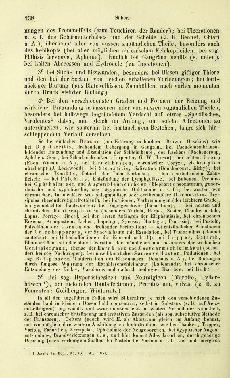 nungen des Trommelfells (zum Touchiren der Ränder); bei Ulceralionen u. s. f. des Gebärmutterhalses und der Scheide (J. H. Bennet, Chiari u. A.), überhaupt aller von aussen zugänglichen Theile, besonders auch des Kehlkopfs (bei allen möglichen chronischen Kehlkopfleiden, bei sog. Phthisis laryngea, Aphonie). Endlich bei Gangräna senilis (s. unten), bei kalten Abscessen und Hydrocele (zu Injectionen). 3° Bei Stich- und Bisswunden, besonders bei Bissen giftiger Thiere und den bei der Section von Leichen erhaltenen Verlezungen; bei hart- näckiger Blutung (aus Blutegelbissen, Zahnhöhlen, nach vorher momentan durch Druck sistirter Blutung). 4° Bei den verschiedensten Graden und Formen der Reizung und wirklicher Entzündung in äusseren oder von aussen zugänglichen Theilen, besonders bei halbwegs begründetem Verdacht auf etwas „Specifisches, Virulentes“ dabei, und gleich im Anfang, um solche Affectionen zu unterdrücken, wie späterhin bei hartnäckigem Bestehen, lange sich hin- schleppendem Verlauf derselben. So bei einfacher Bräune (uni Eiterung zu hindern: Brown, Hawkins) wie bei Diphtheritis, drohendem Uebergang in Gangrän, hei Pseudomembranen- bildender Entzündung und Exsudation der Schleimhäute, des Rachens (Rachencroup, Aphthen, Soor, bei Scharlachkranken (Carpenter, G. W. Brown); bei ächtem Croup (Eben Watson u. A.), bei Keuchhusten, chronischer Coryza, Schnupfen überhaupt (J. Lockwood); bei Stomatitis, Salivation (Bouchacourt, Kirby); bei chronischer Tonsillitis, Catarrh der Tuba Eustachii; — bei scorbutischem Zahn- fleisch; — bei Phlebitis, Entzündung der Lymphgefässe, bei Bubonen, Orchitis; bei Ophthalmieen und Au genbien norrhöen (Blepharitis neonatorum, gonor- rhoische und syphilitische, sog. ägyptische Ophthalmie u. s. f); bei acuter wie chronischer, furunculöser wie phlegmonöser oder erythematöser Dermatitis, Ery- sipelas (besonders Spitalrothlauf), bei Pernionen, Verbrennungen (der leichtern Grade), bei gequetschten Hautwunden; bei Nagelgeschwür (Panaritium); — bei acuten und chronischen Hauteruptionen (besonders Variola, Herpes, Zoster, Chankerpusteln, Lupus, Porrigo [Tinea], bei den ersten Anfängen der Elephantiasis, bei chronischem Eczema, Acnepusteln, Lichen; Impetigo, Sycosis, Mentagra, Psoriasis); bei Pusteln, Phlyctänen der Cornea und drohender Perforation; — bei entzündlichen Affectionen der Gelen kapparate, der Synovialhäute mit Exsudation, bei Tumor albus (Bonnet cauterisirt bei Gelenkaffectionen die Knorpel selbst!); bei Tripper, Catarrh, Blennorrhöen mit oder ohne Ulceration der männlichen und besonders der weiblichen Genitalorgane, ebenso der Harnblase und M a s t d a rm s c hl e i m h a ut (beson- ders bei sog. Nachtripper); bei unwillkührlichen Samen verl usten, Pollutionen; bei sog. Bettpissern (Cauterisation des Blasenhalses: Demeaux u. A.), bei Blutungen durch fungöse Wulstung der Harnblasenschleimhaut (Lallemand); bei chronischer Entzündung des Dick-, Mastdarms und dadurch bedingter Diarrhoe, bei Ruhr. 5° Bei sog. Hyperästhesieen und Neuralgieen (Marotte, Uytter- höwen *), bei jiickenden Hautaffectionen, Pruritus ani, vulvae (z. ß. zu Fomenten: Goldberger, Winternitz). In all den angeführten Fällen wird Silbernitrat je nach den verschiedenen Zu- ständen bald in kleinern Dosen bald conccntrirt, selbst in Substanz (z. B. auf Aetz- mittelträgern) angewandt, und zwar meistens erst im weitern Verlauf der Krankheit, z. B. bei chronischer Entzündung und irritativen Zuständen (als sog. substitutive Methode der Franzosen). Oefters jedoch wird II. als Abortivum gleich im Anfang benüzt, um wo möglich ihre weitere Ausbildung zu hintertreiben, wie bei Chanker, Tripper, Variola, Panaritien, Erysipelas, Ophthalmie der Neugeborenen, bei ägyptischer Augen- entzündung, Brandverletzungen u. a., und hier kommt Alles darauf an, durch gehörige Dosirung (nach vorherigem Spalten der Pusteln bei Variola u. s. f.) tief und energisch 1 Gazette des Höpit. No. 131, 141. 1851.