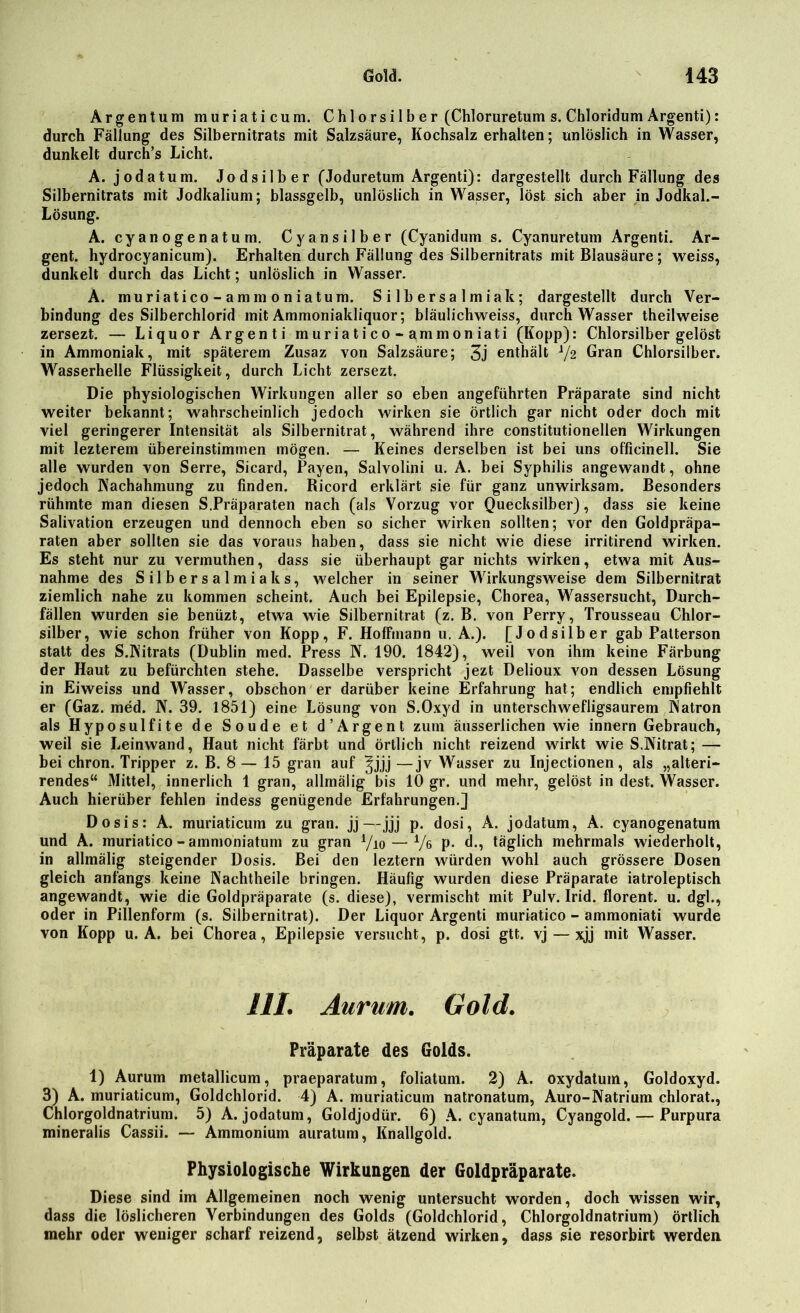 Argentum muriaticum. Chlorsilber (Chloruretum s. Chloridum Argenti): durch Fällung des Silbernitrats mit Salzsäure, Kochsalz erhalten; unlöslich in Wasser, dunkelt durch’s Licht. A. jodatum. Jodsilber (Joduretum Argenti): dargestellt durch Fällung des Silbernitrats mit Jodkalium; blassgelb, unlöslich in Wasser, löst sich aber in Jodkal.- Lösung. A. cyanogenatum. Cyansilber (Cyanidum s. Cyanuretum Argenti. Ar- gent. hydrocyanicum). Erhalten durch Fällung des Silbernitrats mit Blausäure; weiss, dunkelt durch das Licht; unlöslich in Wasser. A. muriatico - amm o niatum. Silbersalmiak; dargestellt durch Ver- bindung des Silberchlorid mit Ammoniakliquor; bläulichweiss, durch Wasser theilweise zersezt. — Liquor Argenti muriatico- ammoniati (Kopp): Chlorsilber gelöst in Ammoniak, mit späterem Zusaz von Salzsäure; 3j enthält V2 Gran Chlorsilber. Wasserhelle Flüssigkeit, durch Licht zersezt. Die physiologischen Wirkungen aller so eben angeführten Präparate sind nicht weiter bekannt; wahrscheinlich jedoch wirken sie örtlich gar nicht oder doch mit viel geringerer Intensität als Silbernitrat, während ihre constitutionellen Wirkungen mit lezterem übereinstimmen mögen. — Keines derselben ist bei uns officinell. Sie alle wurden von Serre, Sicard, Payen, Salvolini u. A. bei Syphilis angewandt, ohne jedoch Nachahmung zu finden. Ricord erklärt sie für ganz unwirksam. Besonders rühmte man diesen S.Präparaten nach (als Vorzug vor Quecksilber), dass sie keine Salivation erzeugen und dennoch eben so sicher wirken sollten; vor den Goldpräpa- raten aber sollten sie das voraus haben, dass sie nicht wie diese irritirend wirken. Es steht nur zu vermuthen, dass sie überhaupt gar nichts wirken, etwa mit Aus- nahme des Silbersalmiaks, welcher in seiner Wirkungsweise dem Silbernitrat ziemlich nahe zu kommen scheint. Auch bei Epilepsie, Chorea, Wassersucht, Durch- fällen wurden sie benüzt, etwa wie Silbernitrat (z. B. von Perry, Trousseau Chlor- silber, wie schon früher von Kopp, F. HofFmann u. A.). [Jodsilber gab Patterson statt des S.Nitrats (Dublin med. Press N. 190. 1842), weil von ihm keine Färbung der Haut zu befürchten stehe. Dasselbe verspricht jezt Delioux von dessen Lösung in Eiweiss und Wasser, obschon er darüber keine Erfahrung hat; endlich empfiehlt er (Gaz. med. N. 39. 1851) eine Lösung von S.Oxyd in unterschwefligsaurem Natron als Hyposulfite de Soude et d’Argent zum äusserlichen wie innern Gebrauch, weil sie Leinwand, Haut nicht färbt und örtlich nicht reizend wirkt wie S.Nitrat; — bei chron. Tripper z. B. 8 — 15 grau auf ^jjj —jv Wasser zu Injectionen, als „alteri- rendes“ Mittel, innerlich 1 gran, allmälig bis 10 gr. und mehr, gelöst in dest. Wasser. Auch hierüber fehlen indess genügende Erfahrungen.] Dosis: A. muriaticum zu gran. jj—jjj p. dosi, A. jodatum, A. cyanogenatum und A. muriatico - ammoniatum zu gran 7io — Vß P- d., täglich mehrmals wiederholt, in allmälig steigender Dosis. Bei den leztern würden wohl auch grössere Dosen gleich anfangs keine Nachtheile bringen. Häufig wurden diese Präparate iatroleptisch angewandt, wie die Goldpräparate (s. diese), vermischt mit Pulv. Irid. florent. u. dgl., oder in Pillenform (s. Silbernitrat). Der Liquor Argenti muriatico - ammoniati wurde von Kopp u. A. bei Chorea, Epilepsie versucht, p. dosi gtt. vj — xjj mit Wasser. HI. Aurum. Gold. Präparate des Golds. 1) Aurum metallicum, praeparatum, foliatum. 2) A. oxydatum, Goldoxyd. 3) A. muriaticum, Goldchlorid. 4) A. muriaticum natronatum, Auro-Natrium chlorat., Chlorgoldnatrium. 5) A. jodatum, Goldjodür. 6) A. cyanatum, Cyangold. — Purpura mineralis Cassii. — Ammonium auratum, Knallgold. Physiologische Wirkungen der Goldpräparate. Diese sind im Allgemeinen noch wenig untersucht worden, doch wissen wir, dass die löslicheren Verbindungen des Golds (Goldchlorid, Chlorgoldnatrium) örtlich mehr oder weniger scharf reizend, selbst ätzend wirken, dass sie resorbirt werden