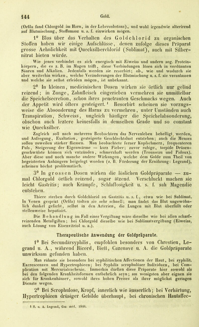 (Orfila fand Chlorgold im Harn, in der Lebcrsubstanz) r und wohl irgendwie alterirend auf Blutmischung, Stoffumsaz u. s. f. einwirken mögen. 1° Bios über das Verhalten des Goldchlorid zu organischen Stoffen haben wir einige Aufschlüsse, denen zufolge dieses Präparat grosse Aehnlichkeit mit Quecksilberchlorid (Sublimat), auch mit Silber- nitrat bieten würde. Wie jenes verbindet es sich energisch mit Eiweiss und andern sog. Protei'n- ltörpern, die es z. B. im Magen trifft, diese Verbindungen lösen sich in verdünnten Säuren und Alkalien. Jedenfalls werden sie resorbirt; ob, wie und wodurch sie aber weiterhin wirken, welche Veränderungen der Blutmischung u. s. f. sie veranlassen und welche sie selbst erleiden mögen, ist unbekannt. 2° In kleinen, medicinischen Dosen wirken sie örtlich nur gelind reizend; in Zunge, Zahnfleisch eingerieben vermehren sie unmittelbar die Speichelsecretion, schon ihres penetranten Geschmacks wegen. Auch der Appetit wird öfters gesteigert. 1 Resorbirt scheinen sie vorzugs- weise die Absonderung des Harns zu vermehren, unter Umständen auch Transpiration, Schweiss, ungleich häufiger die Speichelabsonderung, obschon auch leztere keinesfalls in demselben Grade und so constant wie Quecksilber. Zugleich soll nach mehreren Beobachtern das Nervenleben behelligt werden, und Aufregung, Exaltation, gesteigerte Geschlechtslust entstehen; auch die Menses sollen zuweilen stärker fliessen. Man beobachtete ferner Kopfschmerz, frequenteren Puls, Steigerung der Eigenwärme — kurz Fieber; zuvor ruhige, torpide Drüsen- geschwülste können sich entzünden, schmerzhaft werden (Trousseau und Pidoux). Aber diese und noch manche andere Wirkungen, welche dem Golde zum Theil von begeisterten Anhängern beigelegt worden (z. B. Förderung der Ernährung: Legrand), scheinen höchst problematisch. 3° In grossen Dosen wirken die löslichen Goldpräparate — zu- mal Chlorgold örtlich reizend, sogar ätzend. Verschluckt machen sie leicht Gastritis; auch Krämpfe, Schlaflosigkeit u. s. f. sah Magendie entstehen. Thiere sterben durch Goldchlorid an Gastritis u. s. f., etwa wie bei Sublimat. In Venen gesprizt (Orfila) tödten sie sehr schnell; man findet das Blut ungewöhn- lich dunkel gefärbt, selbst in den Arterien, die Lungen mit Blut überfüllt oder stellenweise hepatisirt. Die Behandlung im Fall einer Vergiftung wäre dieselbe wie bei allen scharf- reizenden Metallgiften ; bei Chlorgold dieselbe wie bei Sublimatvergiftung (Eiweiss, auch Lösung von Eisenvitriol u. a.). Therapeutische Anwendung der Goldpräparate. 1° Bei Secundärsyphilis, empfohlen besonders von Chrestien, Le- grand u. A., während Ricord, Biett, Cazenave u. A. die Goldpräparate unwirksam gefunden haben. Man rühmte sie besonders bei syphilitischen Affectionen der Haut, bei syphilit. Excrescenzen und Hypertrophieen; bei Syphilis scrophulöser Individuen, bei Com- plication mit Mercurialcachexie. Immerhin dürften diese Präparate hier sowohl als bei den folgenden Krankheitsformen entbehrlich seyn; am wenigsten aber eignen sie sich für Krankenhäuser, sowohl ihres hohen Preises als ihrer möglichst geringen Dienste wegen. 2° Bei Scrophulose, Kropf, innerlich wie äusserlich; bei Verhärtung, Hypertrophieen drüsiger Gebilde überhaupt, bei chronischen Hautaffec- 1 S. u. A> Legrand, Gaz. med, 1816.