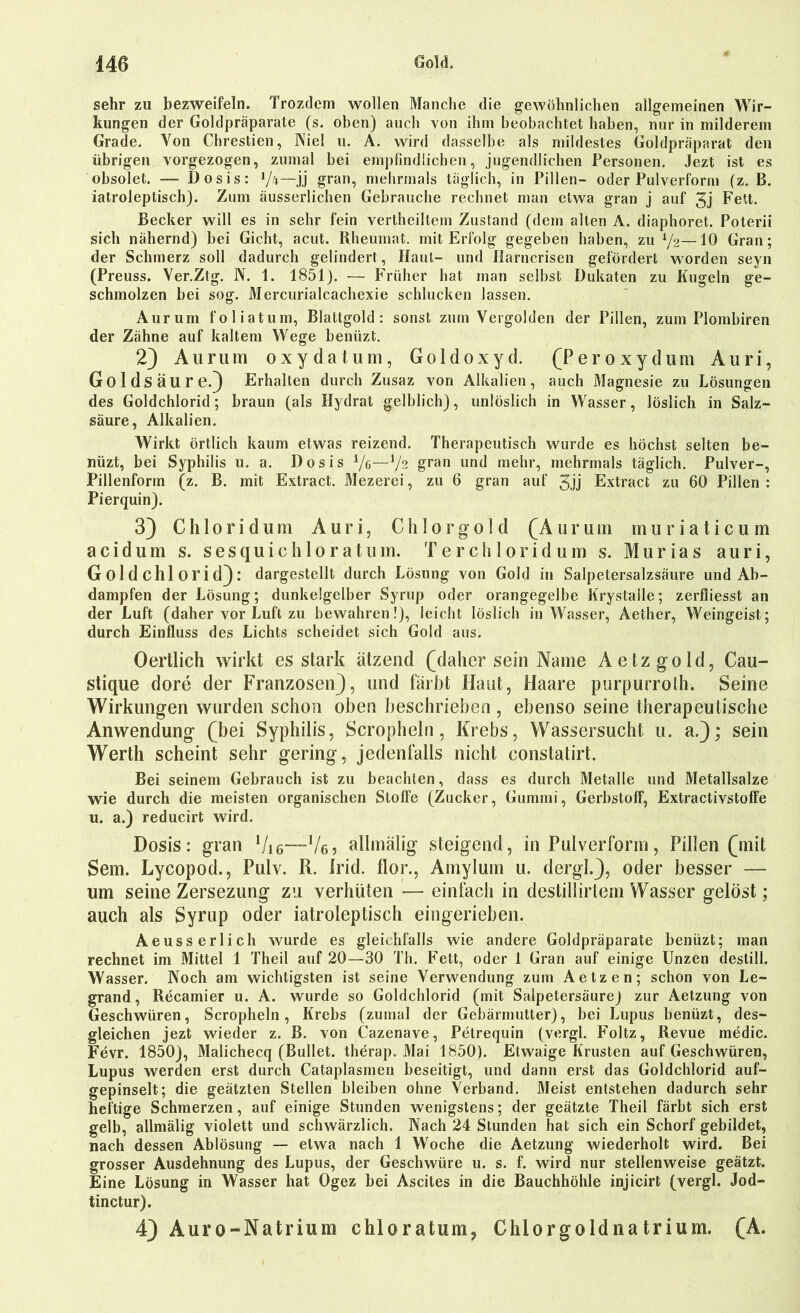 sehr zu bezweifeln. Trozdem wollen Manche die gewöhnlichen allgemeinen Wir- kungen der Goldpräparate (s. oben) auch von ihm beobachtet haben, nur in milderem Grade. Von Chrestien, Niel u. A. wird dasselbe als mildestes Goldpräparat den übrigen vorgezogen, zumal bei empfindlichen, jugendlichen Personen. Jezt ist es obsolet. — Dosis: l]k—jj grau, mehrmals täglich, in Pillen- oder Pulverform (z. B. iatroleptisch). Zum äusserlichen Gebrauche rechnet man etwa gran j auf 3j Fett. Becker will es in sehr fein vertheiltem Zustand (dem alten A. diaphoret. Poterii sich nähernd) bei Gicht, acut. Rheumat. mit Erfolg gegeben haben, zu l/2—10 Gran; der Schmerz soll dadurch gelindert, Haut- und Marncrisen gefördert worden seyn (Preuss. Ver.Ztg. N. 1. 1851). — Früher hat man selbst Dukaten zu Kugeln ge- schmolzen bei sog. Mercurialcachexie schlucken lassen. Aurum foliatum, Blattgold: sonst zum Vergolden der Pillen, zum Plombiren der Zähne auf kaltem Wege benüzt. 2) Aurum oxydatum, Goldoxyd. (Peroxydum Auri, Goldsäure.) Erhalten durch Zusaz von Alkalien, auch Magnesie zu Lösungen des Goldchlorid; braun (als Hydrat gelblich), unlöslich in Wasser, löslich in Salz- säure, Alkalien. Wirkt örtlich kaum etwas reizend. Therapeutisch wurde es höchst selten be- nüzt, bei Syphilis u. a. Dosis i/e—XJ?. gran und mehr, mehrmals täglich. Pulver-, Pillenform (z. B. mit Extract. Mezerei, zu 6 gran auf 5jj Extract zu 60 Pillen : Pierquin). 3) Chloridum Auri, Chlorgold (Aurum muriaticum acidum s. sesquichloratum. Ter chloridum s. Murias auri, G ol d chl OI'i d) : dargestellt durch Lösung von Gold in Salpetersalzsäure und Ab- dampfen der Lösung; dunkelgelber Syrup oder orangegelbe Krystaile; zerfliesst an der Luft (daher vor Luft zu bewahren!), leicht löslich in Wasser, Aether, Weingeist; durch Einfluss des Lichts scheidet sich Gold aus. Oertlich wirkt es stark ätzend (daher sein Name Aetzgold, Cau- stique dore der Franzosen), und färbt Haut, Haare purpurroth. Seine Wirkungen wurden schon oben beschrieben , ebenso seine therapeutische Anwendung (bei Syphilis, Scropheln, Krebs, Wassersucht u. a.); sein Werth scheint sehr gering, jedenfalls nicht constatirt. Bei seinem Gebrauch ist zu beachten, dass es durch Metalle und Metallsalze wie durch die meisten organischen Stoffe (Zucker, Gummi, Gerbstoff, Extractivstoffe u. a.) reducirt wird. Dosis: gran Vi6—Ve? allmälig steigend, in Pulverform, Pillen (mit Sem. Lycopod., Pulv. R. Irid. flor., Amylum u. dergl.), oder besser — um seine Zersezung zu verhüten — einfach in destillirtem Wasser gelöst; auch als Syrup oder iatroleptisch eingerieben. Aeusserlich wurde es gleichfalls wie andere Goldpräparate benüzt; man rechnet im Mittel 1 Theil auf 20—30 Th. Fett, oder 1 Gran auf einige Unzen destill. Wasser. Noch am wichtigsten ist seine Verwendung zum Aetzen; schon von Le- grand, Recamier u. A. wurde so Goldchlorid (mit Salpetersäure) zur Aetzung von Geschwüren, Scropheln, Krebs (zumal der Gebärmutter), bei Lupus benüzt, des- gleichen jezt wieder z. B. von Cazenave, Petrequin (vergl. Foltz, Revue medic. Fevr. 1850), Malichecq (Bullet, therap. Mai 1850). Etwaige Krusten auf Geschwüren, Lupus werden erst durch Cataplasmen beseitigt, und dann erst das Goldchlorid auf- gepinselt; die geätzten Stellen bleiben ohne Verband. Meist entstehen dadurch sehr heftige Schmerzen, auf einige Stunden wenigstens; der geätzte Theil färbt sich erst gelb, allmälig violett und schwärzlich. Nach 24 Stunden hat sich ein Schorf gebildet, nach dessen Ablösung — etwa nach 1 Woche die Aetzung wiederholt wird. Bei grosser Ausdehnung des Lupus, der Geschwüre u. s. f. wird nur stellenweise geätzt. Eine Lösung in Wasser hat Ogez bei Ascites in die Bauchhöhle injicirt (vergl. Jod- tinctur). 4) Auro-Natrium chloratum, Ghlorgoldnatrium. (A.