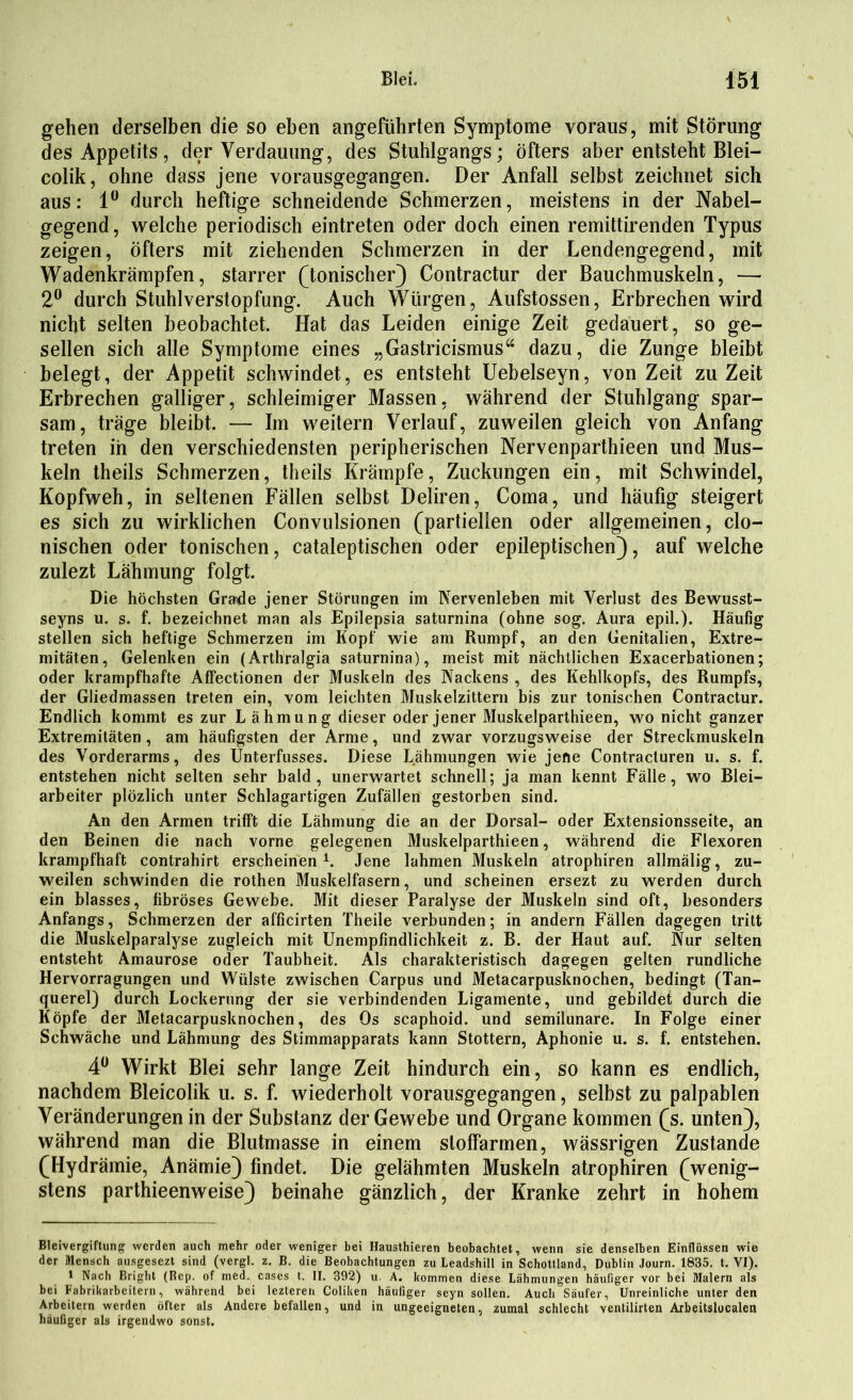 gehen derselben die so eben angeführten Symptome voraus, mit Störung des Appetits, der Verdauung, des Stuhlgangs; öfters aber entsteht Blei— colik, ohne dass jene vorausgegangen. Der Anfall selbst zeichnet sich aus: 1° durch heftige schneidende Schmerzen, meistens in der Nabel- gegend , welche periodisch eintreten oder doch einen remittirenden Typus zeigen, öfters mit ziehenden Schmerzen in der Lendengegend, mit Wadenkrämpfen, starrer (tonischer) Contractur der Bauchmuskeln, — 2° durch Stuhlverstopfung. Auch Würgen, Aufstossen, Erbrechen wird nicht selten beobachtet. Hat das Leiden einige Zeit gedauert, so ge- sellen sich alle Symptome eines „Gastricismus“ dazu, die Zunge bleibt belegt, der Appetit schwindet, es entsteht Uebelseyn, von Zeit zu Zeit Erbrechen galliger, schleimiger Massen, während der Stuhlgang spar- sam, träge bleibt. — Im weitern Verlauf, zuweilen gleich von Anfang treten in den verschiedensten peripherischen Nervenparthieen und Mus- keln theils Schmerzen, theils Krämpfe, Zuckungen ein, mit Schwindel, Kopfweh, in seltenen Fällen selbst Deliren, Coma, und häufig steigert es sich zu wirklichen Convulsionen (partiellen oder allgemeinen, clo- nischen oder tonischen, cataleptischen oder epileptischen), auf welche zulezt Lähmung folgt. Die höchsten Grade jener Störungen im Nervenleben mit Verlust des Bewusst- seyns u. s. f. bezeichnet man als Epilepsia saturnina (ohne sog. Aura epil.). Häufig stellen sich heftige Schmerzen im Kopf wie am Rumpf, an den Genitalien, Extre- mitäten, Gelenken ein (Arthralgia saturnina), meist mit nächtlichen Exacerbationen; oder krampfhafte Affectionen der Muskeln des Nackens , des Kehlkopfs, des Rumpfs, der Gliedmassen treten ein, vom leichten Muskelzittern bis zur tonischen Contractur. Endlich kommt es zur L ähmung dieser oder jener Muskelparthieen, wo nicht ganzer Extremitäten, am häufigsten der Arme, und zwar vorzugsweise der Streckmuskeln des Vorderarms, des Unterfusses. Diese Lähmungen wie jene Contracturen u. s. f. entstehen nicht selten sehr bald, unerwartet schnell; ja man kennt Fälle, wo Blei- arbeiter plözlich unter Schlagartigen Zufällen gestorben sind. An den Armen trifft die Lähmung die an der Dorsal- oder Extensionsseite, an den Beinen die nach vorne gelegenen Muskelparthieen, während die Flexoren krampfhaft contrahirt erscheinen* 1. Jene lahmen Muskeln atrophiren allmälig, zu- weilen schwinden die rothen Muskelfasern, und scheinen ersezt zu werden durch ein blasses, fibröses Gewebe. Mit dieser Paralyse der Muskeln sind oft, besonders Anfangs, Schmerzen der afficirten Theile verbunden; in andern Fällen dagegen tritt die Muskelparalyse zugleich mit Unempfindlichkeit z. B. der Haut auf. Nur selten entsteht Amaurose oder Taubheit. Als charakteristisch dagegen gelten rundliche Hervorragungen und Wülste zwischen Carpus und Metacarpusknochen, bedingt (Tan- querel) durch Lockerung der sie verbindenden Ligamente, und gebildet durch die Köpfe der Metacarpusknochen, des Os scaphoid. und semilunare. In Folge einer Schwäche und Lähmung des Stimmapparats kann Stottern, Aphonie u. s. f. entstehen. 4° Wirkt Blei sehr lange Zeit hindurch ein, so kann es endlich, nachdem Bleicolik u. s. f. wiederholt vorausgegangen, selbst zu palpablen Veränderungen in der Substanz der Gewebe und Organe kommen (s. unten), während man die Blutmasse in einem sloffarmen, wässrigen Zustande (Hydrämie, Anämie) findet. Die gelähmten Muskeln atrophiren (wenig- stens parthieenweise) beinahe gänzlich, der Kranke zehrt in hohem Bleivergiftung werden auch mehr oder weniger bei Hausthieren beobachtet, wenn sie denselben Einflüssen wie der Mensch ausgesezt sind (vergl. z. B. die Beobachtungen zu Leadshill in Schottland, Dublin Journ. 1835. t. VI). 1 Nach Bright (Rep. of med. cases t. II. 392) u. A. kommen diese Lähmungen häufiger vor bei Malern als bei Fabrikarbeitern, während bei lezteren Coliken häufiger seyn sollen. Auch Säufer, Unreinliche unter den Arbeitern werden öfter als Andere befallen, und in ungeeigneten, zumal schlecht ventilirten Arbeitslocalen häufiger als irgendwo sonst.