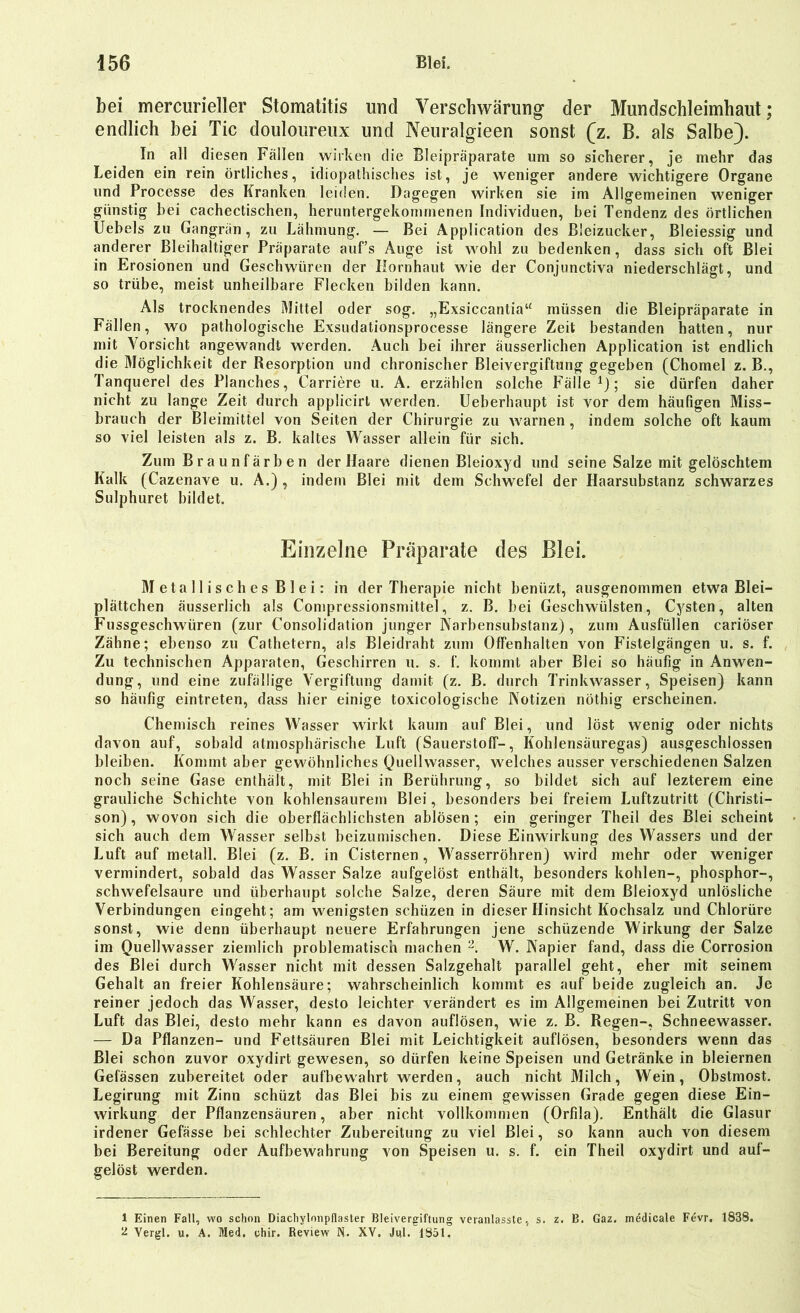 bei mercurieller Stomatitis und Verschwärung der Mundschleimhaut; endlich bei Tic douloureux und Neuralgieen sonst (z. B. als Salbe). In all diesen Fallen wirken die Bleipräparate um so sicherer, je mehr das Leiden ein rein örtliches, idiopathisches ist, je weniger andere wichtigere Organe und Processe des Kranken leiden. Dagegen wirken sie im Allgemeinen weniger günstig hei cachectischen, heruntergekommenen Individuen, bei Tendenz des örtlichen Uebels zu Gangrän, zu Lähmung. — Bei Application des ßieizucker, Bleiessig und anderer Bleihaltiger Präparate auf’s Auge ist wohl zu bedenken, dass sich oft Blei in Erosionen und Geschwüren der Hornhaut wie der Conjunctiva niederschlägt, und so trübe, meist unheilbare Flecken bilden kann. Als trocknendes Mittel oder sog. „Exsiccantia“ müssen die Bleipräparate in Fällen, wo pathologische Exsudationsprocesse längere Zeit bestanden hatten, nur mit Vorsicht angewandt werden. Auch bei ihrer äusserlichen Application ist endlich die Möglichkeit der Resorption und chronischer Bleivergiftung gegeben (Chomel z. B., Tanquerel des Planches, Carriere u. A. erzählen solche Fälle1); sie dürfen daher nicht zu lange Zeit durch applicirt werden. Ueberhaupt ist vor dem häufigen Miss- brauch der Bleimittel von Seiten der Chirurgie zu warnen, indem solche oft kaum so viel leisten als z. B. kaltes Wasser allein für sich. Zum Braunfärben der Haare dienen Bleioxyd und seine Salze mit gelöschtem Kalk (Cazenave u. A.) , indem Blei mit dem Schwefel der Haarsubstanz schwarzes Sulphuret bildet. Einzelne Präparate des Blei. M eta 11 i s ch es B 1 e i: in der Therapie nicht beniizt, ausgenommen etwa Blei- plättchen äusserlich als Compressionsmittel, z. B. bei Geschwülsten, Cysten, alten Fussgeschwiiren (zur Consolidation junger Narbensubstanz) , zum Ausfüllen cariöser Zähne; ebenso zu Cathetern, als Bleidraht zum Offenhalten von Fistelgängen u. s. f. Zu technischen Apparaten, Geschirren u. s. f. kommt aber Blei so häufig in Anwen- dung, und eine zufällige Vergiftung damit (z. B. durch Trinkwasser, Speisen) kann so häufig eintreten, dass hier einige toxicologisehe Notizen nöthig erscheinen. Chemisch reines Wasser wirkt kaum auf Blei, und löst wenig oder nichts davon auf, sobald atmosphärische Luft (Sauerstoff-, Kohlensäuregas) ausgeschlossen bleiben. Kommt aber gewöhnliches Quellwasser, welches ausser verschiedenen Salzen noch seine Gase enthält, mit Blei in Berührung, so bildet sich auf lezterem eine grauliche Schichte von kohlensaurem Blei, besonders bei freiem Luftzutritt (Christi— son), wovon sich die oberflächlichsten ablösen; ein geringer Theil des Blei scheint sich auch dem Wasser selbst beizumischen. Diese Einwirkung des Wassers und der Luft auf metall. Blei (z. B. in Cisternen, Wasserrohren) wird mehr oder weniger vermindert, sobald das Wasser Salze aufgelöst enthält, besonders kohlen-, phosphor-, schwefelsaure und überhaupt solche Salze, deren Säure mit dem Bleioxyd unlösliche Verbindungen eingeht; am wenigsten schüzen in dieser Hinsicht Kochsalz und Chlorüre sonst, wie denn überhaupt neuere Erfahrungen jene schüzende Wirkung der Salze im Quellwasser ziemlich problematisch machen 2. W. Napier fand, dass die Corrosion des Blei durch Wasser nicht mit dessen Salzgehalt parallel geht, eher mit seinem Gehalt an freier Kohlensäure; wahrscheinlich kommt es auf beide zugleich an. Je reiner jedoch das Wasser, desto leichter verändert es im Allgemeinen bei Zutritt von Luft das Blei, desto mehr kann es davon auflösen, wie z. B. Regen-, Schneewasser. — Da Pflanzen- und Fettsäuren Blei mit Leichtigkeit auflösen, besonders wenn das Blei schon zuvor oxydirt gewesen, so dürfen keine Speisen und Getränke in bleiernen Gelassen zubereitet oder aufbewahrt werden, auch nicht Milch, Wein, Obstmost. Legirung mit Zinn schüzt das Blei bis zu einem gewissen Grade gegen diese Ein- wirkung der Pflanzensäuren, aber nicht vollkommen (Orfda). Enthält die Glasur irdener Gefässe bei schlechter Zubereitung zu viel Blei, so kann auch von diesem bei Bereitung oder Aufbewahrung von Speisen u. s. f. ein Theil oxydirt und auf- gelöst werden. 1 Einen Fall, wo schon Diacliylnnpflaster Bleivergiftung veranlasste, s. z. B. Gaz. medicale Fevr. 1838. 2 Yergl. u. A. Med. chir. Review N. XV. Jul. 1851.