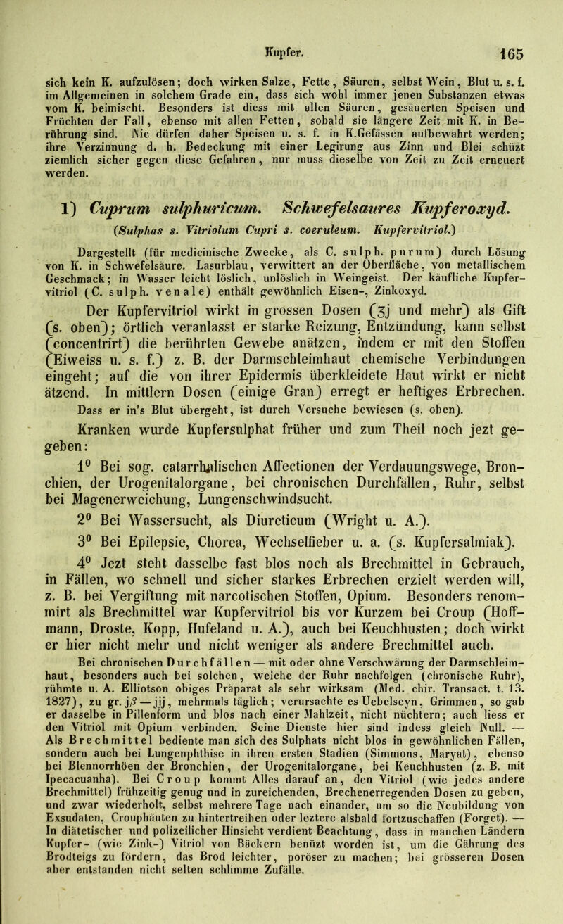 sich kein K. aufzulösen; doch wirken Salze, Fette, Säuren, selbst Wein, Blut u. s. f. im Allgemeinen in solchem Grade ein, dass sich wohl immer jenen Substanzen etwas vom K. beimischt. Besonders ist diess mit allen Säuren, gesäuerten Speisen und Früchten der Fall, ebenso mit allen Fetten, sobald sie längere Zeit mit K. in Be- rührung sind. ISie dürfen daher Speisen u. s. f. in K.Gefässen aufbewahrt werden; ihre Verzinnung d. h. Bedeckung mit einer Legirung aus Zinn und Blei schiizt ziemlich sicher gegen diese Gefahren, nur muss dieselbe von Zeit zu Zeit erneuert werden. 1) Cuprum sulphuricum. Schwefelsaures Kupferoxyd. (Sulphas s. Vitriolum Cupri s. coeruleum. Kupfervitriol.') Dargestellt (für medicinische Zwecke, als C. sulph. purum) durch Lösung von K. in Schwefelsäure. Lasurblau, verwittert an der Oberfläche, von metallischem Geschmack; in Wasser leicht löslich, unlöslich in Weingeist. Der käufliche Kupfer- vitriol (C. sulph. venale) enthält gewöhnlich Eisen-, Zinkoxyd. Der Kupfervitriol wirkt in grossen Dosen (3j und mehr) als Gift (s. oben); Örtlich veranlasst er starke Reizung, Entzündung, kann selbst (concentrirt) die berührten Gewebe anätzen, indem er mit den Stoffen (Eiweiss u. s. f.) z. B. der Darmschleimhaut chemische Verbindungen eingeht; auf die von ihrer Epidermis überkleidete Haut wirkt er nicht ätzend. In inittlern Dosen (einige Gran) erregt er heftiges Erbrechen. Dass er in’s Blut übergeht, ist durch Versuche bewiesen (s. oben). Kranken wurde Kupfersulphat früher und zum Theil noch jezt ge- geben: 1° Bei sog. catarrhtflischen Affectionen der Verdauungswege, Bron- chien, der Urogenitalorgane, bei chronischen Durchfällen, Ruhr, selbst bei Magenerweichung, Lungenschwindsucht. 2° Bei Wassersucht, als Diureticum (Wright u. A.). 3° Bei Epilepsie, Chorea, Wechselfieber u. a. (s. Kupfersalmiak). 4° Jezt steht dasselbe fast blos noch als Brechmittel in Gebrauch, in Fällen, wo schnell und sicher starkes Erbrechen erzielt werden will, z. B. bei Vergiftung mit narcotischen Stoffen, Opium. Besonders renom- mirt als Brechmittel war Kupfervitriol bis vor Kurzem bei Croup (Hoff- mann, Droste, Kopp, Hufeland u. A.), auch bei Keuchhusten; doch wirkt er hier nicht mehr und nicht weniger als andere Brechmittel auch. Bei chronischen Durchfällen — mit oder ohne Verschwärung der Darmschleim- haut, besonders auch bei solchen, welche der Ruhr nachfolgen (chronische Ruhr), rühmte u. A. Elliotson obiges Präparat als sehr wirksam (Med. chir. Transact. t. 13. 1827), zu gr. )ß—jjj, mehrmals täglich; verursachte es Uebelseyn, Grimmen, so gab er dasselbe in Pillenform und blos nach einer Mahlzeit, nicht nüchtern; auch Hess er den Vitriol mit Opium verbinden. Seine Dienste hier sind indess gleich Kuli. — Als Brechmittel bediente man sich des Sulphats nicht blos in gewöhnlichen Fällen, sondern auch bei Lungenphthise in ihren ersten Stadien (Simmons, Maryat), ebenso bei Blennorrhöen der Bronchien, der Urogenitalorgane, bei Keuchhusten (z. B. mit Ipecacuanha). Bei Croup kommt Alles darauf an, den Vitriol (wie jedes andere Brechmittel) frühzeitig genug und in zureichenden, Brechenerregenden Dosen zu geben, und zwar wiederholt, selbst mehrere Tage nach einander, um so die Neubildung von Exsudaten, Crouphäuten zu hintertreiben oder leztere alsbald fortzuschaffen (Forget). — In diätetischer und polizeilicher Hinsicht verdient Beachtung, dass in manchen Ländern Kupfer- (wie Zink-) Vitriol von Bäckern beniizt worden ist, um die Gährung des Brodteigs zu fördern, das Brod leichter, poröser zu machen; bei grösseren Dosen aber entstanden nicht selten schlimme Zufälle.