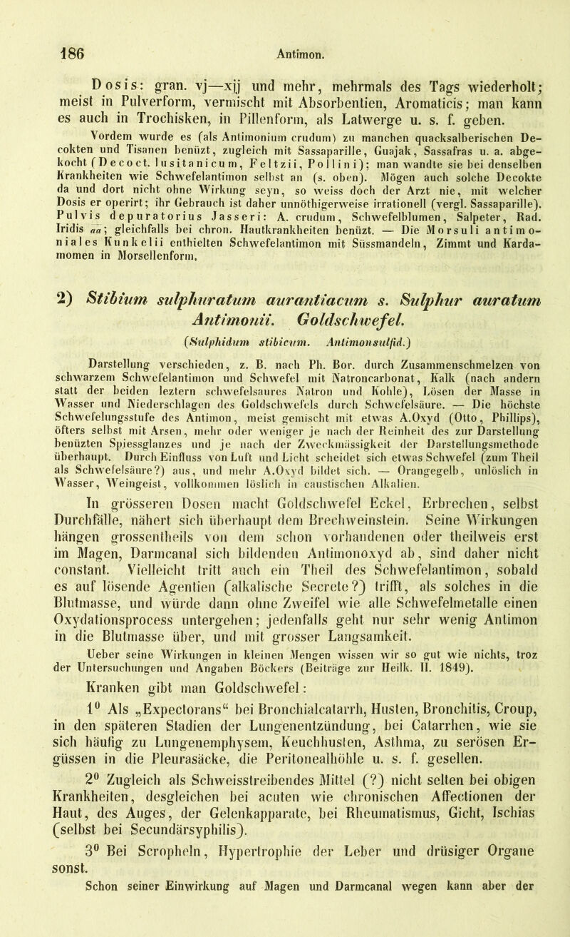 Dosis: gran. vj—xjj und mehr, mehrmals des Tags wiederholt; meist in Pulverform, vermischt mit Absorbentien, Aromaticis; man kann es auch in Trochisken, in Pillenform, als Latwerge u. s. f. geben. Vordem wurde es (als Antimonium crudum) zu manchen quacksalberischen De- cokten und Tisanen benüzt, zugleich mit Sassaparille, Guajak, Sassafras u. a. abge- kocht (Decoct. lusitanicum, Feltzii, Pollini): man wandte sie bei denselben Krankheiten wie Schwefelantimon seihst an (s. oben). 31ögen auch solche Decokte da und dort nicht ohne Wirkung seyn, so weiss doch der Arzt nie, mit welcher Dosis er operirt; ihr Gebrauch ist daher unnöthigerweise irrationell (vergl. Sassaparille). Pulvis depuratorius Jasseri: A. crudum, Schwefelblumen, Salpeter, Rad. Iridis aa\ gleichfalls bei chron. Hautkrankheiten benüzt. — Die Morsuli antim o- niales Kunkelii enthielten Schwefelantimon mit Süssmandeln, Zimmt und Karda- momen in Morsellenform, 2) Stibmm sulphuratum aurantiacum s. Sulphur auratum A ntimonii. Goldschwefel. (Sulphidum stibicvm. Antimonsulfid.) Darstellung verschieden, z. B. nach Pli. Bor. durch Zusammenschmelzen von schwarzem Schwefelantimon und Schwefel mit Natroncarbonat, Kalk (nach andern statt der beiden leztern schwefelsaures Natron und Kohle), Lösen der Masse in Wasser und Niederschlagen des Goldschwefels durch Schwefelsäure. — Die höchste Schwefelungsstufe des Antimon, meist gemischt mit etwas A.Oxyd (Otto, Phillips), öfters seihst mit Arsen, mehr oder weniger je nach der Reinheit des zur Darstellung benüzten Spiessglanzes und je nach der Zweckmässigkeit der Darstellungsmethode überhaupt. Durch Einfluss von Luft und Licht scheidet sich etwas Schwefel (zum Theil als Schwefelsäure?) aus, und mehr A.Oxyd bildet sich. — Orangegelb, unlöslich in Wasser, Weingeist, vollkommen löslich in caustischen Alkalien. In grösseren Dosen macht Goldschwefel Eckel, Erbrechen, selbst Durchfälle, nähert sich überhaupt dem Brechweinstein. Seine Wirkungen hängen grossentheils von dem schon vorhandenen oder theilweis erst im Magen, Darmcanal sich bildenden Anlimonoxyd ab, sind daher nicht constant. Vielleicht tritt auch ein Theil des Schwefelantimon, sobald es auf lösende Agentien (alkalische Secrete?) trifft, als solches in die Blutmasse, und würde dann ohne Zweifel wie alle Schwefelmetalle einen Oxydationsprocess untergehen; jedenfalls geht nur sehr wenig Antimon in die Blutmasse über, und mit grosser Langsamkeit. Ueber seine Wirkungen in kleinen Mengen wissen wir so gut wie nichts, troz der Untersuchungen und Angaben Böck^rs (Beiträge zur Heilk. II. 1849). Kranken gibt man Goldschwefel : 1° Als „Expectorans“ bei Bronchialcalarrh, Husten, Bronchitis, Croup, in den späteren Stadien der Lungenentzündung, bei Catarrhen, wie sie sich häufig zu Lungenemphysem, Keuchhuslen, Asthma, zu serösen Er- güssen in die Pleurasäcke, die Peritonealhöhle u. s. f. gesellen. 2° Zugleich als Schweisstreibendes Mittel (?) nicht selten bei obigen Krankheiten, desgleichen bei acuten wie chronischen Affectionen der Haut, des Auges, der Gelenkapparate, bei Rheumatismus, Gicht, Ischias (selbst bei Secundärsyphilis). 3° Bei Scropheln, Ilyperlrophie der Leber und drüsiger Organe sonst. Schon seiner Einwirkung auf Magen und Darmcanal wegen kann aber der