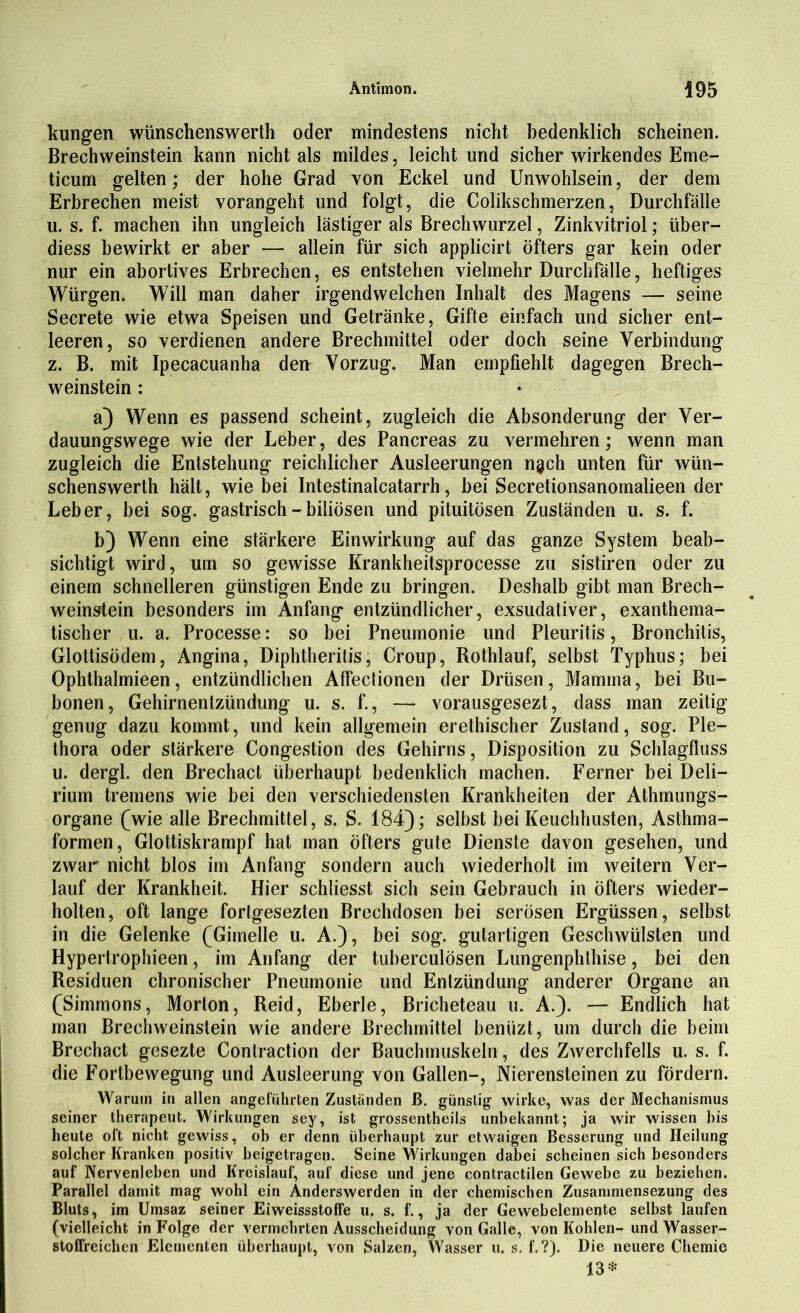 kungen wünschenswert!! oder mindestens nicht bedenklich scheinen. Brechweinstein kann nicht als mildes, leicht und sicher wirkendes Eme- ticum gelten; der hohe Grad von Eckel und Unwohlsein, der dem Erbrechen meist vorangeht und folgt, die Colikschmerzen, Durchfälle u. s. f. machen ihn ungleich lästiger als Brechwurzel, Zinkvitriol; über- diess bewirkt er aber — allein für sich applicirt öfters gar kein oder nur ein abortives Erbrechen, es entstehen vielmehr Durchfälle, heftiges Würgen. Will man daher irgendwelchen Inhalt des Magens — seine Secrete wie etwa Speisen und Getränke, Gifte einfach und sicher ent- leeren, so verdienen andere Brechmittel oder doch seine Verbindung z. B. mit Ipecacuanha den Vorzug. Man empfiehlt dagegen Brech- weinstein : a) Wenn es passend scheint, zugleich die Absonderung der Ver- dauungswege wie der Leber, des Pancreas zu vermehren; wenn man zugleich die Entstehung reichlicher Ausleerungen n^ch unten für wün- schenswerth hält, wie bei Intestinalcatarrh, bei Secretionsanomalieen der Leber, bei sog. gastrisch - biliösen und pituitösen Zuständen u. s. f. b) Wenn eine stärkere Einwirkung auf das ganze System beab- sichtigt wird, um so gewisse Krankheitsprocesse zu sistiren oder zu einem schnelleren günstigen Ende zu bringen. Deshalb gibt man Brech- weinstein besonders im Anfang entzündlicher, exsudativer, exanthema- tischer u. a. Processe: so bei Pneumonie und Pleuritis, Bronchitis, Glottisödem, Angina, Diphtheritis, Croup, Rothlauf, selbst Typhus; bei Ophthalmieen, entzündlichen Alfectionen der Drüsen, Mamma, bei Bu- bonen, Gehirnentzündung u. s. f., — vorausgesezt, dass man zeitig genug dazu kommt, und kein allgemein erethischer Zustand, sog. Ple- thora oder stärkere Congestion des Gehirns, Disposition zu Schlagfluss u. dergl. den Brechacfc überhaupt bedenklich machen. Ferner bei Deli- rium tremens wie bei den verschiedensten Krankheiten der Athmungs- organe (wie alle Brechmittel, s. S. 184); selbst bei Keuchhusten, Asthma- formen, Glottiskrampf hat man öfters gute Dienste davon gesehen, und zwar nicht blos im Anfang sondern auch wiederholt im weitern Ver- lauf der Krankheit. Hier schliesst sich sein Gebrauch in öfters wieder- holten, oft lange fortgesezten Brechdosen bei serösen Ergüssen, selbst in die Gelenke (Gimelle u. A.), bei sog. gutartigen Geschwülsten und Hypertrophieen, im Anfang der tuberculösen Lungenphthise, bei den Residuen chronischer Pneumonie und Entzündung anderer Organe an (Simmons, Morton, Reid, Eberle, Bricheteau u. A.). — Endlich hat man Brechweinstein wie andere Brechmittel benüzt, um durch die beim Brechact gesezte Conlraction der Bauchmuskeln, des Zwerchfells u. s. f. die Fortbewegung und Ausleerung von Gallen-, Nierensteinen zu fördern. Warum in allen angeführten Zuständen ß. günstig wirke, was der Mechanismus seiner therapeut. Wirkungen sey, ist grossentheils unbekannt; ja wir wissen bis heute oft nicht gewiss, ob er denn überhaupt zur etwaigen Besserung und Heilung solcher Kranken positiv beigetragen. Seine Wirkungen dabei scheinen sich besonders auf Nervenleben und Kreislauf, auf diese und jene contraetilen Gewebe zu beziehen. Parallel damit mag wohl ein Anderswerden in der chemischen Zusammensezung des Bluts, im Umsaz seiner Eiweissstoffe u, s. f., ja der Gewebelemente selbst laufen (vielleicht in Folge der vermehrten Ausscheidung von Galle, von Kohlen- und Wasser- stoffreichen Elementen überhaupt, von Salzen, Wasser u. s. f.?). Die neuere Chemie 13*