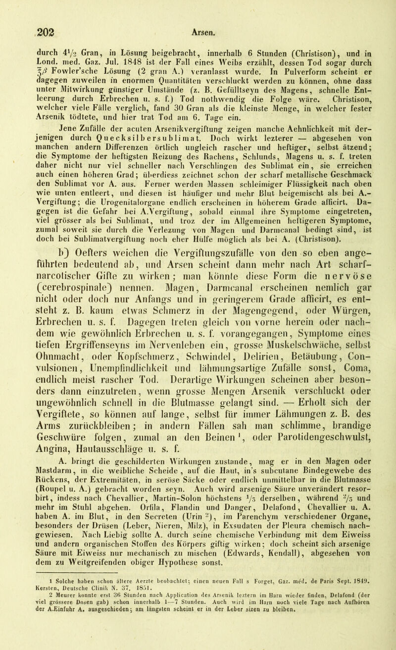 durch 472 Gran, in Lösung beigebracht, innerhalb 6 Stunden (Christison), und in Lond. med. Gaz. Jul. 1848 ist der Fall eines Weibs erzählt, dessen Tod sogar durch Fowler’sche Lösung (2 grau A.) veranlasst wurde. In Pulverform scheint er dagegen zuweilen in enormen Quantitäten verschluckt werden zu können, ohne dass unter Mitwirkung günstiger Umstände (z. B. Gefülltseyn des Magens, schnelle Ent- leerung durch Erbrechen u. s. f.) Tod nothwendig die Folge wäre. Christison, welcher viele Fälle verglich, fand 30 Gran als die kleinste Menge, in welcher fester Arsenik tödtete, und hier trat Tod am 6. Tage ein. Jene Zufälle der acuten Arsenikvergiftung zeigen manche Aehnlichkeit mit der- jenigen durch Quecksilbersublimat. Doch wirkt lezterer — abgesehen von manchen andern Differenzen örtlich ungleich rascher und heftiger, selbst ätzend; die Symptome der heftigsten Reizung des Rachens, Schlunds, Magens u. s. f. treten daher nicht nur viel schneller nach Verschlingen des Sublimat ein, sie erreichen auch einen höheren Grad; überdies.? zeichnet schon der scharf metallische Geschmack den Sublimat vor A. aus. Ferner werden Massen schleimiger Flüssigkeit nach oben wie unten entleert, und diesen ist häufiger und mehr Blut beigemischt als bei A.- Vergiftung; die Urogenitalorgane endlich erscheinen in höherem Grade alficirt. Da- gegen ist die Gefahr bei A.Vergiftung, sobald einmal ihre Symptome eingetreten, viel grösser als bei Sublimat, lind troz der im Allgemeinen heftigeren Symptome, zumal soweit sie durch die Verlezung von Magen und Darmcanal bedingt sind, ist doch bei Sublimatvergiftung noch eher Hülfe möglich als bei A. (Christison). b) Oefters weichen die Vergiftungszufälle von den so eben ange- führten bedeutend ab, und Arsen scheint dann mehr nach Art scharf- narcotischer Gifte zu wirken; man könnte diese Form die nervöse (cerebrospinale) nennen. Magen, Darmcanal erscheinen nemlich gar nicht oder doch nur Anfangs und in geringerem Grade afficirt, es ent- steht z. B. kaum etwas Schmerz in der Magengegend, oder Würgen, Erbrechen u. s. f. Dagegen treten gleich von vorne herein oder nach- dem wie gewöhnlich Erbrechen u. s. f. vorangegangen, Symptome eines tiefen Ergriffenseyris im Nervenleben ein, grosse Muskelschwäche, selbst Ohnmacht, oder Kopfschmerz, Schwindel, Delirien, Betäubung, Con- vulsioncn, Unempfindlichkeit und lähmungsartige Zufälle sonst, Coma, endlich meist rascher Tod. Derartige Wirkungen scheinen aber beson- ders dann einzutreten, wenn grosse Mengen Arsenik verschluckt oder ungewöhnlich schnell in die Blutmasse gelangt sind. — Erholt sich der Vergiftete, so können auf lange, selbst für immer Lähmungen z. B. des Arms Zurückbleiben; in andern Fällen sah man schlimme, brandige Geschwüre folgen, zumal an den Beinen1, oder Parotidengeschwulst, Angina, Hautausschläge u. s. f. A. bringt die geschilderten Wirkungen zustande, mag er in den Magen oder Mastdarm, in die weibliche Scheide, auf die Haut, in’s subcutane Bindegewebe des Rückens, der Extremitäten, in seröse Säcke oder endlich unmittelbar in die Blutmasse (Roupel u. A.) gebracht worden seyn. Auch wird arsenige Säure unverändert resor- birt, indess nach Chevallier, Martin-Solon höchstens 7s derselben, während 2/o und mehr im Stuhl abgehen. Orfila, Flandin und Danger, Delafond, Chevallier u. A. haben A. im Blut, in den Secreten (llrin 2), im Parenchym verschiedener Organe, besonders der Drüsen (Leber, Vieren, Milz), in Exsudaten der Pleura chemisch nach- gewiesen. Nach Liebig sollte A. durch seine chemische Verbindung mit dem Eiweiss und andern organischen Stoffen des Körpers giftig wirken; doch scheint sich arsenige Säure mit Eiweiss nur mechanisch zu mischen (Edwards, Kendall), abgesehen von dem zu Weitgreifenden obiger Hypothese sonst. 1 Solche haben schon ältere Aerzte beobachtet; einen neuen Fall s Forget, Gaz. med. de Paris Sept. 1849. Kersten, Deutsche Clinik N. 37. 1851. 2 Meurer konnte erst 36 Stunden nach Application des Arsenik leztern im Harn wieder finden, Delafond (der viel grössere Dosen gab) schon innerhalb 1—7 Stunden. Auch wird im Harn noch viele Tage nach Aufhören der A.Einfuhr A. ausgeschieden; ani längsten scheint er in der Leber sizen zu bleiben.