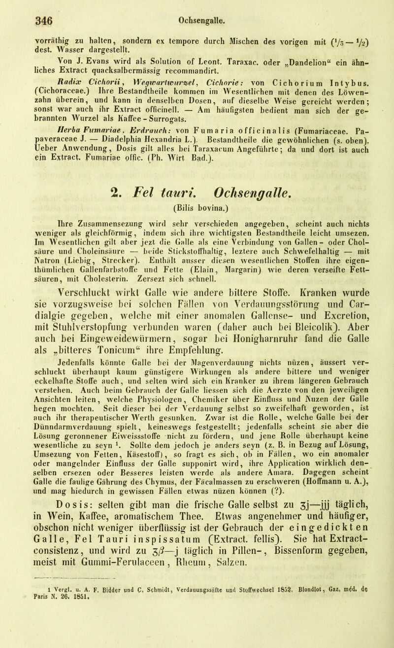 vorräthig zu halten, sondern ex tempore durch Mischen des vorigen mit 0/3 - V») dest. Wasser dargestellt. Von J. Evans wird als Solution of Leont. Taraxac. oder „Dandelion“ ein ähn- liches Extract quacksalbermässig recomniandirt. Radix Cichorii, Wegwartwurzel, Cichorie: von Cichorium Intybus. (Cichoraceae.) Ihre Bestandteile kommen im Wesentlichen mit denen des Löwen- zahn überein, und kann in denselben Dosen, auf dieselbe Weise gereicht werden; sonst war auch ihr Extract officinell. — Am häufigsten bedient man sich der ge- brannten Wurzel als Kaffee - Surrogats. Herba Fumariae. Erdrauch: von Fumaria officinalis (Fumariaceae. Pa- paveraceae J. — Diadelphia Hexandria L.). Bestandtheile die gewöhnlichen (s. oben). Ueber Anwendung, Dosis gilt alles bei Taraxacum Angeführte; da und dort ist auch ein Extract. Fumariae offic. (Ph. Wirt Bad.). 2. Fel tauri. Ochsengalle. (Bilis bovina.) Ihre Zusammensezung wird sehr verschieden angegeben, scheint auch nichts weniger als gleichförmig, indem sich ihre wichtigsten Bestandtheile leicht umsezen. Im Wesentlichen gilt aber jezt die Galle als eine Verbindung von Gallen- oder Chol- säure und Choleinsäure — beide Stickstoffhaltig, leztere auch Schwefelhaltig — mit Natron (Liebig, Strecker). Enthält ausser diesen wesentlichen Stoffen ihre eigen- tümlichen Gallenfarbstoffe und Fette (Elain, Margarin) wie deren verseifte Fett- säuren, mit Cholesterin. Zersezt sich schnell. Verschluckt wirkt Galle wie andere bittere Stoffe. Kranken wurde sie vorzugsweise bei solchen Fällen von Verdauungsstörung und Car- dialgie gegeben, welche mit einer anomalen Gallense- und Excretion, mit Stuhlverstopfung verbunden waren (daher auch bei Bleicolik). Aber auch bei Eingeweidewürmern, sogar bei Honigharnruhr fand die Galle als „bitteres Tonicum“ ihre Empfehlung. Jedenfalls könnte Galle bei der Magenverdauung nichts nüzen, äussert ver- schluckt überhaupt kaum günstigere Wirkungen als andere bittere und weniger eckelhafte Stoffe auch, und selten wird sich ein Kranker zu ihrem längeren Gebrauch verstehen. Auch beim Gebrauch der Galle liessen sich die Aerzte von den jeweiligen Ansichten leiten, welche Physiologen, Chemiker über Einfluss und JNuzen der Galle hegen mochten. Seit dieser bei der Verdauung selbst so zweifelhaft geworden, ist auch ihr therapeutischer Werth gesunken. Zwar ist die Rolle, welche Galle bei der Dünndarmverdauung spielt, keineswegs festgestellt; jedenfalls scheint sie aber die Lösung geronnener Eiweissstoffe nicht zu fördern, und jene Rolle überhaupt keine wesentliche zu seyn l. Sollte dem jedoch je anders seyn (z. B. in Bezug auf Lösung, Umsezung von Fetten, Käsestoff), so fragt es sich, ob in Fällen, wo ein anomaler oder mangelnder Einfluss der Galle supponirt wird, ihre Application wirklich den- selben ersezen oder Besseres leisten werde als andere Amara. Dagegen scheint Galle die faulige Gährung des Chymus, der Fäcalmassen zu erschweren (Hoffmann u. A.), und mag hiedurch in gewissen Fällen etwas nüzen können (?). Dosis: selten gibt man die frische Galle selbst zu 3j—jjj täglich, in Wein, Kaffee, aromatischem Thee. Etwas angenehmer und häufiger, obschon nicht weniger überflüssig ist der Gebrauch der eingedickten Galle, Fel Tauri inspissatum (Extract, fellis). Sie hat Extract- consistenz, und wird zu 3/i—j täglich in Pillen-, Bissenform gegeben, meist mit Gummi-Ferulaceen, Rheum, Salzen. 1 Vergl. u. A. F, Bidder und Schmidt, Verdauungssäfte und Stoffwechsel 1852. Blondlot, Gaz, mdd. de Paris N. 26. 1851.