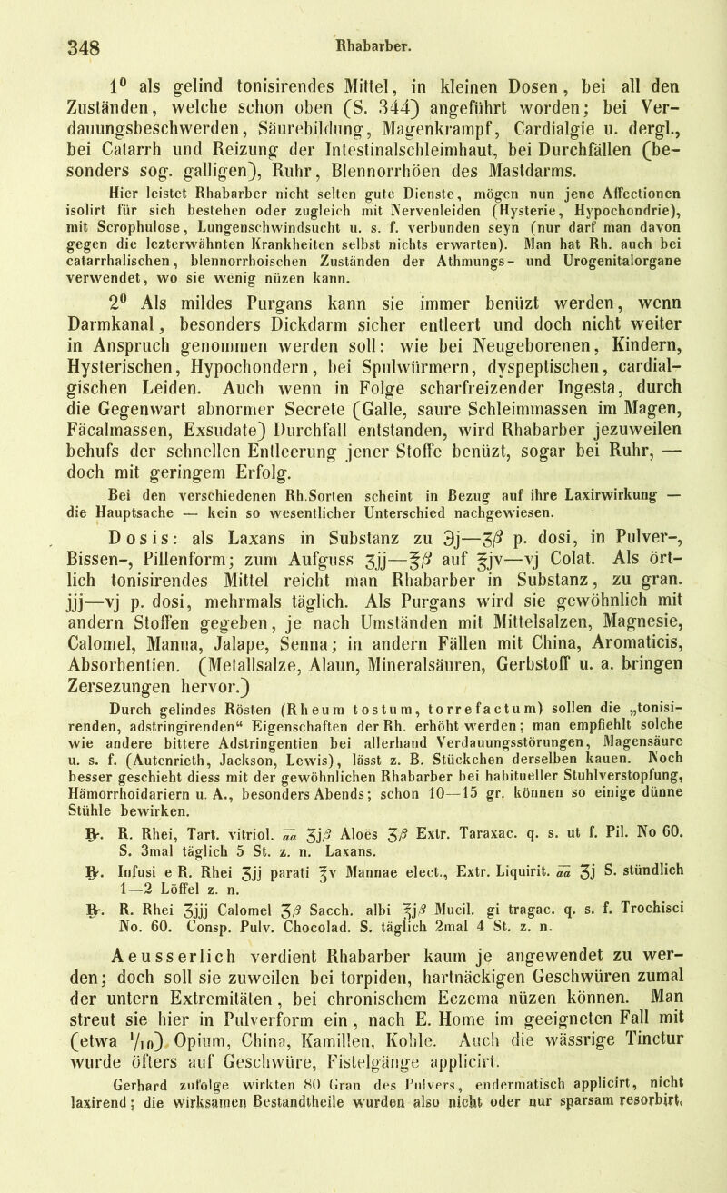 1° als gelind tonisirendes Mittel, in kleinen Dosen, bei all den Zuständen, welche schon oben (S. 344) angeführt worden; bei Ver- dauungsbeschwerden, Säurebildung, Magenkrampf, Cardialgie u. dergh, bei Calarrh und Reizung der Intestinalschleimhaut, bei Durchfällen (be- sonders sog. galligen), Ruhr, Rlennorrhöen des Mastdarms. Hier leistet Rhabarber nicht selten gute Dienste, mögen nun jene Affectionen isolirt für sich bestehen oder zugleich mit Nervenleiden (Hysterie, Hypochondrie), mit Scrophulose, Lungenschwindsucht u. s. f. verbunden seyn (nur darf man davon gegen die lezterwähnten Krankheiten selbst nichts erwarten). Man hat Rh. auch bei catarrhalischen, blennorrhoischen Zuständen der Athmungs- und Urogenitalorgane verwendet, wo sie wenig nüzen kann. 2° Als mildes Purgans kann sie immer benüzt werden, wenn Darmkanal, besonders Dickdarm sicher entleert und doch nicht weiter in Anspruch genommen werden soll: wie bei Neugeborenen, Kindern, Hysterischen, Hypochondern, bei Spulwürmern, dyspeptischen, cardial- gischen Leiden. Auch wenn in Folge scharfreizender Ingesta, durch die Gegenwart abnormer Secrete (Galle, saure Schleimmassen im Magen, Fäcalmassen, Exsudate) Durchfall entstanden, wird Rhabarber jezuweilen behufs der schnellen Entleerung jener Stotfe benüzt, sogar bei Ruhr, — doch mit geringem Erfolg. Bei den verschiedenen Rh.Sorten scheint in Bezug auf ihre Laxirwirkung — die Hauptsache — kein so wesentlicher Unterschied nachgewiesen. Dosis: als Laxans in Substanz zu 3j—Zß P- dosi, in Pulver-, Bissen-, Pillenform; zum Aufguss 3jj—%ß auf gv—vj Colat. Als Ört- lich tonisirendes Mittel reicht man Rhabarber in Substanz, zu gran. jjj—vj P* dosi, mehrmals täglich. Als Purgans wird sie gewöhnlich mit andern Stoffen gegeben, je nach Umständen mit Mittelsalzen, Magnesie, Calomel, Manna, Jalape, Senna; in andern Fällen mit China, Aromaticis, Absorbentien. (Melallsalze, Alaun, Mineralsäuren, Gerbstoff u. a. bringen Zersezungen hervor.) Durch gelindes Rösten (Rheum tos tu m, torrefactum) sollen die „tonisi- renden, adstringirenden“ Eigenschaften der Rh. erhöht werden; man empfiehlt solche wie andere bittere Adstringentien bei allerhand Verdauungsstörungen, Magensäure u. s. f. (Autenrieth, Jackson, Lewis), lässt z. B. Stückchen derselben kauen. Noch besser geschieht diess mit der gewöhnlichen Rhabarber hei habitueller Stuhlverstoplung, Hämorrhoidariern u. A., besonders Abends; schon 10—15 gr. können so einige dünne Stühle bewirken. iy. R. Rhei, Tart. vitriol. Va 3j/? Aloes 3A Exlr. Taraxac. q. s. ut f. Pil. NTo 60. S. 3mal täglich 5 St. z. n. Laxans. iy. Infusi e R. Rhei 3jj parati ^v Mannae elect., Extr. Liquirit. ^ 3j S. stündlich 1—2 Löffel z. n. iy. R. Rhei 3jjj Calomel 3ß Sacch. albi ^jß Mucil. gi tragac. q. s. f. Trochisci No. 60. Consp. Pulv. Chocolad. S. täglich 2mal 4 St. z. n. Aeusserlich verdient Rhabarber kaum je angewendet zu wer- den; doch soll sie zuweilen bei torpiden, hartnäckigen Geschwüren zumal der untern Extremitäten, bei chronischem Eczema nüzen können. Man streut sie hier in Pulverform ein, nach E. Home im geeigneten Fall mit (etwa Vio) Opium, China, Kamillen, Kohle. Auch die wässrige Tinctur wurde öfters auf Geschwüre, Fistelgänge applicirt. Gerhard zufolge wirkten 80 Gran des Pulvers, endermatisch applicirt, nicht laxirend; die wirksamen Restandtheile wurden also nicht oder nur sparsam resorbirL